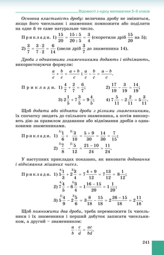 Відомості з курсу математики 5–6 класів
241
Îñíîâíà âëàñòèâіñòü äðîáó: âåëè÷èíà äðîáó íå çìіíèòüñÿ,
ÿêùî éîãî ÷èñåëüíèê і çíàìåííèê ïîìíîæèòè àáî ïîäіëèòè
íà îäíå é òå ñàìå íàòóðàëüíå ÷èñëî.
Ï ð è ê ë à ä è. 1) íà 5);
2) (çâåëè äðіá äî çíàìåííèêà 14).
Äðîáè ç îäíàêîâèìè çíàìåííèêàìè äîäàþòü і âіäíіìàþòü,
âèêîðèñòîâóþ÷è ôîðìóëè:
і .
Ï ð è ê ë à ä è. 1) ; 2)
3) ; 4)
Ùîá äîäàòè àáî âіäíÿòè äðîáè ç ðіçíèìè çíàìåííèêàìè,
їõ ñïî÷àòêó çâîäÿòü äî ñïіëüíîãî çíàìåííèêà, à ïîòіì âèêîíó-
þòü äіþ çà ïðàâèëîì äîäàâàííÿ àáî âіäíіìàííÿ äðîáіâ ç îäíà-
êîâèìè çíàìåííèêàìè.
Ï ð è ê ë à ä è. 1) ;
2) .
Ó íàñòóïíèõ ïðèêëàäàõ ïîêàçàíî, ÿê âèêîíàòè äîäàâàííÿ
і âіäíіìàííÿ ìіøàíèõ ÷èñåë.
Ï ð è ê ë à ä è. 1) ;
2) ;
3) .
Ùîá ïîìíîæèòè äâà äðîáè, òðåáà ïåðåìíîæèòè їõ ÷èñåëü-
íèêè і їõ çíàìåííèêè і ïåðøèé äîáóòîê çàïèñàòè ÷èñåëüíè-
êîì, à äðóãèé – çíàìåííèêîì:
.
 