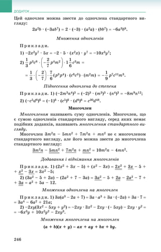 ДОДАТОК
246
Öåé îäíî÷ëåí ìîæíà çâåñòè äî îäíî÷ëåíà ñòàíäàðòíîãî âè-
ãëÿäó:
2a2b · (–3ab7)  2 · (–3) · (a2a) · (bb7)  –6a3b8.
Ìíîæåííÿ îäíî÷ëåíіâ
Ï ð è ê ë à ä è.
1) –2x2y7 · 5x  –2 · 5 · (x2x) · y7  –10x3y7;
2)
Ïіäíåñåííÿ îäíî÷ëåíà äî ñòåïåíÿ
Ï ð è ê ë à ä è. 1) (–2m3n4)3  (–2)3 · (m3)3 · (n4)3  –8m9n12;
2) (–c5d8)6  (–1)6 · (c5)6 · (d8)6  c30d48.
Ìíîãî÷ëåí
Ìíîãî÷ëåíîì íàçèâàþòü ñóìó îäíî÷ëåíіâ. Ìíîãî÷ëåí, ùî
є ñóìîþ îäíî÷ëåíіâ ñòàíäàðòíîãî âèãëÿäó, ñåðåä ÿêèõ íåìàє
ïîäіáíèõ äîäàíêіâ, íàçèâàþòü ìíîãî÷ëåíîì ñòàíäàðòíîãî âè-
ãëÿäó.
Ìíîãî÷ëåí 3m2n – 5mn2 + 7m2n + mn2 íå є ìíîãî÷ëåíîì
ñòàíäàðòíîãî âèãëÿäó, àëå éîãî ìîæíà çâåñòè äî ìíîãî÷ëåíà
ñòàíäàðòíîãî âèãëÿäó:
3m2n – 5mn2 + 7m2n + mn2  10m2n – 4mn2.
Äîäàâàííÿ і âіäíіìàííÿ ìíîãî÷ëåíіâ
Ï ð è ê ë à ä è. 1) (2x2 + 3x – 5) + (x2 – 3x)  2x2 + 3x – 5 +
+ x2 – 3x  3x2 –5;
2) (3a2 – 5 + 2a) – (2a2 + 7 – 3a)  3a2 – 5 + 2a – 2a2 – 7 +
+ 3a  a2 + 5a – 12.
Ìíîæåííÿ îäíî÷ëåíà íà ìíîãî÷ëåí
Ï ð è ê ë à ä è. 1) 3a(a3 – 2a + 7)  3a · a3 + 3a · (–2a) + 3a · 7 
 3a4 – 6a2 + 21a;
2) –2xy(3x2 – 5xy + y2)  –2xy · 3x2 – 2xy · (– 5xy) – 2xy · y2 
 –6x3y + 10x2y2 – 2xy3.
Ìíîæåííÿ ìíîãî÷ëåíà íà ìíîãî÷ëåí
(a + b)(x + y)  ax + ay + bx + by.
 