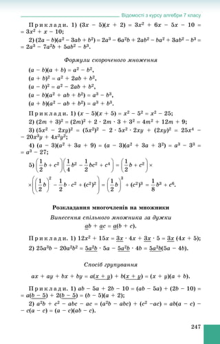 Відомості з курсу алгебри 7 класу
247
Ï ð è ê ë à ä è. 1) (3x – 5)(x + 2)  3x2 + 6x – 5x – 10 
 3x2 + x – 10;
2) (2a – b)(a2 – 3ab + b2)  2a3 – 6a2b + 2ab2 – ba2 + 3ab2 – b3 
 2a3 – 7a2b + 5ab2 – b3.
Ôîðìóëè ñêîðî÷åíîãî ìíîæåííÿ
(a – b)(a + b)  a2 – b2,
(a + b)2  a2 + 2ab + b2,
(a – b)2  a2 – 2ab + b2,
(a – b)(a2 + ab + b2)  a3 – b3,
(a + b)(a2 – ab + b2)  a3 + b3.
Ï ð è ê ë à ä è. 1) (x – 5)(x + 5)  x2 – 52  x2 – 25;
2) (2m + 3)2  (2m)2 + 2 · 2m · 3 + 32  4m2 + 12m + 9;
3) (5x2 – 2xy)2  (5x2)2 – 2 · 5x2 · 2xy + (2xy)2  25x4 –
– 20x3y + 4x2y2;
4) (a – 3)(a2 + 3a + 9)  (a – 3)(a2 + 3a + 32)  a3 – 33 
 a3 – 27;
5)
.
Ðîçêëàäàííÿ ìíîãî÷ëåíіâ íà ìíîæíèêè
Âèíåñåííÿ ñïіëüíîãî ìíîæíèêà çà äóæêè
ab + ac  a(b + c).
Ï ð è ê ë à ä è. 1) 12x2 + 15x  3x · 4x + 3x · 5  3x (4x + 5);
2) 25a3b – 20a2b2  5a2b · 5a – 5a2b · 4b  5a2b(5a – 4b).
Ñïîñіá ãðóïóâàííÿ
ax + ay + bx + by  a(x + yy) + b(x + yy)  (x + y)(a + b).
Ï ð è ê ë à ä è. 1) ab – 5a + 2b – 10  (ab – 5a) + (2b – 10) 
 a(b – 5) + 2(b – 5)  (b – 5)(a + 2);
2) a2b + c2 – abc – ac  (a2b – abc) + (c2 –ac)  ab(a – c) –
– c(a – c)  (a – c)(ab – c).
 