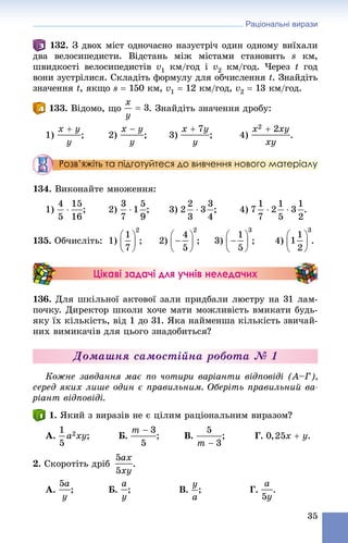 Раціональні вирази
35
. Ç äâîõ ìіñò îäíî÷àñíî íàçóñòðі÷ îäèí îäíîìó âèїõàëè
äâà âåëîñèïåäèñòè. Âіäñòàíü ìіæ ìіñòàìè ñòàíîâèòü s êì,
øâèäêîñòі âåëîñèïåäèñòіâ v1 êì/ãîä і v2 êì/ãîä. ×åðåç t ãîä
âîíè çóñòðіëèñÿ. Ñêëàäіòü ôîðìóëó äëÿ îá÷èñëåííÿ t. Çíàéäіòü
çíà÷åííÿ t, ÿêùî s  150 êì, v1  12 êì/ãîä, v2  13 êì/ãîä.
133. Âіäîìî, ùî . Çíàéäіòü çíà÷åííÿ äðîáó:
1) ; 2) ; 3) ; 4) .
Розв’яжіть та підготуйтеся до вивчення нового матеріалу
34. Âèêîíàéòå ìíîæåííÿ:
1) ; 2) ; 3) ; 4) .
135. Îá÷èñëіòü: 1) ; 2) ; 3) ; 4) .
Цікаві задачі для учнів неледачих
136. Äëÿ øêіëüíîї àêòîâîї çàëè ïðèäáàëè ëþñòðó íà 31 ëàì-
ïî÷êó. Äèðåêòîð øêîëè õî÷å ìàòè ìîæëèâіñòü âìèêàòè áóäü-
ÿêó їõ êіëüêіñòü, âіä 1 äî 31. ßêà íàéìåíøà êіëüêіñòü çâè÷àé-
íèõ âèìèêà÷іâ äëÿ öüîãî çíàäîáèòüñÿ?
Äîìàøíÿ ñàìîñòіéíà ðîáîòà № 1
Êîæíå çàâäàííÿ ìàє ïî ÷îòèðè âàðіàíòè âіäïîâіäі (À–Ã),
ñåðåä ÿêèõ ëèøå îäèí є ïðàâèëüíèì. Îáåðіòü ïðàâèëüíèé âà-
ðіàíò âіäïîâіäі.
1. ßêèé ç âèðàçіâ íå є öіëèì ðàöіîíàëüíèì âèðàçîì?
À. ; Á. ; Â. ; Ã. .
2. Ñêîðîòіòü äðіá .
À. ; Á. ; Â. ; Ã. .
 