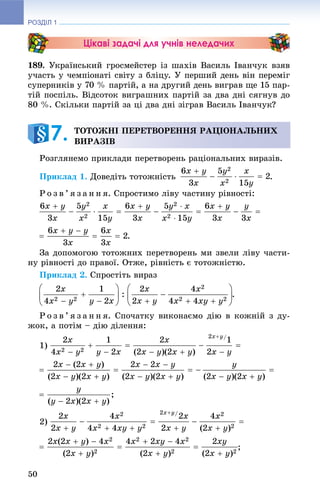 РОЗДІЛ 1
50
Цікаві задачі для учнів неледачих
189. Óêðàїíñüêèé ãðîñìåéñòåð іç øàõіâ Âàñèëü Іâàí÷óê âçÿâ
ó÷àñòü ó ÷åìïіîíàòі ñâіòó ç áëіöó. Ó ïåðøèé äåíü âіí ïåðåìіã
ñóïåðíèêіâ ó 70 % ïàðòіé, à íà äðóãèé äåíü âèãðàâ ùå 15 ïàð-
òіé ïîñïіëü. Âіäñîòîê âèãðàøíèõ ïàðòіé çà äâà äíі ñÿãíóâ äî
80 %. Ñêіëüêè ïàðòіé çà öі äâà äíі çіãðàâ Âàñèëü Іâàí÷óê?
Ðîçãëÿíåìî ïðèêëàäè ïåðåòâîðåíü ðàöіîíàëüíèõ âèðàçіâ.
Ïðèêëàä 1. Äîâåäіòü òîòîæíіñòü .
Ð î ç â ’ ÿ ç à í í ÿ. Ñïðîñòèìî ëіâó ÷àñòèíó ðіâíîñòі:
.
Çà äîïîìîãîþ òîòîæíèõ ïåðåòâîðåíü ìè çâåëè ëіâó ÷àñòè-
íó ðіâíîñòі äî ïðàâîї. Îòæå, ðіâíіñòü є òîòîæíіñòþ.
Ïðèêëàä 2. Ñïðîñòіòü âèðàç
.
Ð î ç â ’ ÿ ç à í í ÿ. Ñïî÷àòêó âèêîíàєìî äіþ â êîæíіé ç äó-
æîê, à ïîòіì – äіþ äіëåííÿ:
1)
2)
;
ÒÎÒÎÆÍІ ÏÅÐÅÒÂÎÐÅÍÍß ÐÀÖІÎÍÀËÜÍÈÕ
ÂÈÐÀÇІÂ7.
 