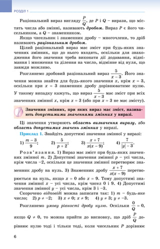 РОЗДІЛ 1
6
Ðàöіîíàëüíèé âèðàç âèãëÿäó , äå P і Q – âèðàçè, ùî ìіñ-
òÿòü ÷èñëà àáî çìіííі, íàçèâàþòü äðîáîì. Âèðàç Ð є éîãî ÷è-
ñåëüíèêîì, à Q – çíàìåííèêîì.
ßêùî ÷èñåëüíèê і çíàìåííèê äðîáó – ìíîãî÷ëåíè, òî äðіá
íàçèâàþòü ðàöіîíàëüíèì äðîáîì.
Öіëèé ðàöіîíàëüíèé âèðàç ìàє çìіñò ïðè áóäü-ÿêèõ çíà-
÷åííÿõ çìіííèõ, ùî äî íüîãî âõîäÿòü, îñêіëüêè äëÿ çíàõî-
äæåííÿ éîãî çíà÷åííÿ òðåáà âèêîíàòè äії äîäàâàííÿ, âіäíі-
ìàííÿ і ìíîæåííÿ òà äіëåííÿ íà ÷èñëî, âіäìіííå âіä íóëÿ, ùî
çàâæäè ìîæëèâî.
Ðîçãëÿíåìî äðîáîâèé ðàöіîíàëüíèé âèðàç . Éîãî çíà-
÷åííÿ ìîæíà çíàéòè äëÿ áóäü-ÿêîãî çíà÷åííÿ x, êðіì x  3,
îñêіëüêè ïðè x  3 çíàìåííèê äðîáó äîðіâíþâàòèìå íóëþ.
Ó òàêîìó âèïàäêó êàæóòü, ùî âèðàç ìàє çìіñò ïðè âñіõ
çíà÷åííÿõ çìіííîї x, êðіì x  3 (àáî ïðè x  3 íå ìàє çìіñòó).
Öі çíà÷åííÿ óòâîðþþòü îáëàñòü âèçíà÷åííÿ âèðàçó, àáî
îáëàñòü äîïóñòèìèõ çíà÷åíü çìіííèõ ó âèðàçі.
Ïðèêëàä 1. Çíàéäіòü äîïóñòèìі çíà÷åííÿ çìіííîї ó âèðàçі:
1) ; 2) ; 3) ; 4) .
Ð î ç â ’ ÿ ç à í í ÿ. 1) Âèðàç ìàє çìіñò ïðè áóäü-ÿêèõ çíà÷åí-
íÿõ çìіííîї m. 2) Äîïóñòèìі çíà÷åííÿ çìіííîї p – óñі ÷èñëà,
êðіì ÷èñëà –2, îñêіëüêè öå çíà÷åííÿ çìіííîї ïåðåòâîðþє çíà-
ìåííèê äðîáó íà íóëü. 3) Çíàìåííèê äðîáó ïåðåòâî-
ðþєòüñÿ íà íóëü, ÿêùî x  0 àáî x  9. Òîìó äîïóñòèìі çíà-
÷åííÿ çìіííîї x – óñі ÷èñëà, êðіì ÷èñåë 0 і 9. 4) Äîïóñòèìі
çíà÷åííÿ çìіííîї y – óñі ÷èñëà, êðіì 3 і –3.
Ñêîðî÷åíî âіäïîâіäі ìîæíà çàïèñàòè òàê: 1) m – áóäü-ÿêå
÷èñëî; 2) p  –2; 3) x  0; x  9; 4) y  3; y  –3.
Ðîçãëÿíåìî óìîâó ðіâíîñòі äðîáó íóëþ. Îñêіëüêè ,
ÿêùî Q  0, òî ìîæíà ïðèéòè äî âèñíîâêó, ùî äðіá äî-
ðіâíþє íóëþ òîäі і òіëüêè òîäі, êîëè ÷èñåëüíèê P äîðіâíþє
Çíà÷åííÿ çìіííèõ, ïðè ÿêèõ âèðàç ìàє çìіñò, íàçèâà-
þòü äîïóñòèìèìè çíà÷åííÿìè çìіííèõ ó âèðàçі.
 