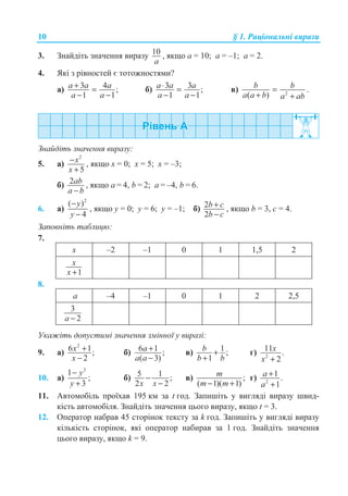 10 § 1. Ɋɚɰɿɨɧɚɥɶɧɿ ɜɢɪɚɡɢ
3. Ɂɧɚɣɞɿɬɶ ɡɧɚɱɟɧɧɹ ɜɢɪɚɡɭ 10
a
, ɹɤɳɨ a = 10; a = –1; a = 2.
4. əɤɿ ɡ ɪɿɜɧɨɫɬɟɣ ɽ ɬɨɬɨɠɧɨɫɬɹɦɢ?
ɚ) 3 4 ;
1 1
a a a
a a
+ =
− −
ɛ) 3 3 ;
1 1
a a a
a a
⋅ =
− −
ɜ) 2
( )
b b
a a b a ab
=
+ +
.
Ɂɧɚɣɞɿɬɶ ɡɧɚɱɟɧɧɹ ɜɢɪɚɡɭ:
5. ɚ)
2
5
x
x
−
+
, ɹɤɳɨ ɯ = 0; ɯ = 5; ɯ = –3;
ɛ) 2ab
a b−
, ɹɤɳɨ ɚ = 4, b = 2; ɚ = –4, b = 6.
6. ɚ)
2
( )
4
y
y
−
−
, ɹɤɳɨ ɭ = 0; ɭ = 6; ɭ = –1; ɛ) 2
2
b c
b c
+
−
, ɹɤɳɨ b = 3, c = 4.
Ɂɚɩɨɜɧɿɬɶ ɬɚɛɥɢɰɸ:
7.
ɯ –2 –1 0 1 1,5 2
1
x
x +
8.
ɚ –4 –1 0 1 2 2,5
3
2a −
ɍɤɚɠɿɬɶ ɞɨɩɭɫɬɢɦɿ ɡɧɚɱɟɧɧɹ ɡɦɿɧɧɨʀ ɭ ɜɢɪɚɡɿ:
9. ɚ)
2
6 1;
2
x
x
+
−
ɛ) 6 1 ;
( 3)
a
a a
+
−
ɜ) 1 ;
1
b
b b
+
+
ɝ) 2
11 .
2
x
x +
10. ɚ)
3
1
;
3
y
y
−
+
ɛ) 5 1 ;
2 2x x
−
−
ɜ) ;
( 1)( 1)
m
m m− +
ɝ) 2
1 .
1
a
a
+
+
11. Ⱥɜɬɨɦɨɛɿɥɶ ɩɪɨʀɯɚɜ 195 ɤɦ ɡɚ t ɝɨɞ. Ɂɚɩɢɲɿɬɶ ɭ ɜɢɝɥɹɞɿ ɜɢɪɚɡɭ ɲɜɢɞ-
ɤɿɫɬɶ ɚɜɬɨɦɨɛɿɥɹ. Ɂɧɚɣɞɿɬɶ ɡɧɚɱɟɧɧɹ ɰɶɨɝɨ ɜɢɪɚɡɭ, ɹɤɳɨ t = 3.
12. Ɉɩɟɪɚɬɨɪ ɧɚɛɪɚɜ 45 ɫɬɨɪɿɧɨɤ ɬɟɤɫɬɭ ɡɚ k ɝɨɞ. Ɂɚɩɢɲɿɬɶ ɭ ɜɢɝɥɹɞɿ ɜɢɪɚɡɭ
ɤɿɥɶɤɿɫɬɶ ɫɬɨɪɿɧɨɤ, ɹɤɿ ɨɩɟɪɚɬɨɪ ɧɚɛɢɪɚɜ ɡɚ 1 ɝɨɞ. Ɂɧɚɣɞɿɬɶ ɡɧɚɱɟɧɧɹ
ɰɶɨɝɨ ɜɢɪɚɡɭ, ɹɤɳɨ k = 9.
 