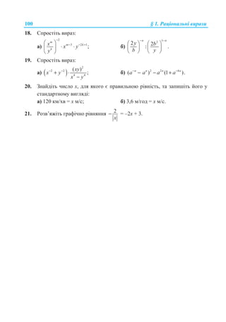 100 § 1. Ɋɚɰɿɨɧɚɥɶɧɿ ɜɢɪɚɡɢ
18. ɋɩɪɨɫɬɿɬɶ ɜɢɪɚɡ:
ɚ)
2
3 2 1
;
m
m k
k
x x y
y
−
− − +§ ·
⋅ ⋅¨ ¸
© ¹
ɛ)
12
2 2: .
n n
y b
b y
− −
§ · § ·
¨ ¸ ¨ ¸
© ¹ © ¹
19. ɋɩɪɨɫɬɿɬɶ ɜɢɪɚɡ:
ɚ) ( )
2
2 2
4 4
( )
;
xy
x y
x y
− −
+ ⋅
−
ɛ) 2 2 4
( ) (1 ).n n n n
a a a a− −
− − +
20. Ɂɧɚɣɞɿɬɶ ɱɢɫɥɨ ɯ, ɞɥɹ ɹɤɨɝɨ ɽ ɩɪɚɜɢɥɶɧɨɸ ɪɿɜɧɿɫɬɶ, ɬɚ ɡɚɩɢɲɿɬɶ ɣɨɝɨ ɭ
ɫɬɚɧɞɚɪɬɧɨɦɭ ɜɢɝɥɹɞɿ:
ɚ) 120 ɤɦ/ɯɜ = ɯ ɦ/ɫ; ɛ) 3,6 ɦ/ɝɨɞ = ɯ ɦ/ɫ.
21. Ɋɨɡɜ’ɹɠɿɬɶ ɝɪɚɮɿɱɧɨ ɪɿɜɧɹɧɧɹ 2−
x
= –2ɯ + 3.
 