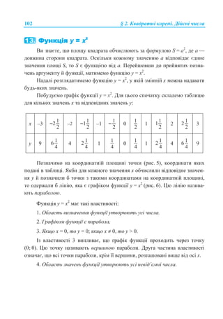 102 § 2. Ʉɜɚɞɪɚɬɧɿ ɤɨɪɟɧɿ. Ⱦɿɣɫɧɿ ɱɢɫɥɚ
ȼɢ ɡɧɚɽɬɟ, ɳɨ ɩɥɨɳɭ ɤɜɚɞɪɚɬɚ ɨɛɱɢɫɥɸɸɬɶ ɡɚ ɮɨɪɦɭɥɨɸ S = ɚ2
, ɞɟ ɚ —
ɞɨɜɠɢɧɚ ɫɬɨɪɨɧɢ ɤɜɚɞɪɚɬɚ. Ɉɫɤɿɥɶɤɢ ɤɨɠɧɨɦɭ ɡɧɚɱɟɧɧɸ ɚ ɜɿɞɩɨɜɿɞɚɽ ɽɞɢɧɟ
ɡɧɚɱɟɧɧɹ ɩɥɨɳɿ S, ɬɨ S ɽ ɮɭɧɤɰɿɽɸ ɜɿɞ ɚ. ɉɟɪɟɣɲɨɜɲɢ ɞɨ ɩɪɢɣɧɹɬɢɯ ɩɨɡɧɚ-
ɱɟɧɶ ɚɪɝɭɦɟɧɬɭ ɣ ɮɭɧɤɰɿʀ, ɦɚɬɢɦɟɦɨ ɮɭɧɤɰɿɸ ɭ = ɯ2
.
ɇɚɞɚɥɿ ɪɨɡɝɥɹɞɚɬɢɦɟɦɨ ɮɭɧɤɰɿɸ ɭ = ɯ2
, ɭ ɹɤɿɣ ɡɦɿɧɧɿɣ ɯ ɦɨɠɧɚ ɧɚɞɚɜɚɬɢ
ɛɭɞɶ-ɹɤɢɯ ɡɧɚɱɟɧɶ.
ɉɨɛɭɞɭɽɦɨ ɝɪɚɮɿɤ ɮɭɧɤɰɿʀ ɭ = ɯ2
. Ⱦɥɹ ɰɶɨɝɨ ɫɩɨɱɚɬɤɭ ɫɤɥɚɞɟɦɨ ɬɚɛɥɢɰɸ
ɞɥɹ ɤɿɥɶɤɨɯ ɡɧɚɱɟɧɶ ɯ ɬɚ ɜɿɞɩɨɜɿɞɧɢɯ ɡɧɚɱɟɧɶ ɭ:
ɯ –3
12
2
− –2
11
2
− –1
1
2
− 0
1
2
1
11
2
2
12
2
3
ɭ 9
16
4
4
12
4
1
1
4
0
1
4
1
12
4
4
16
4
9
ɉɨɡɧɚɱɢɦɨ ɧɚ ɤɨɨɪɞɢɧɚɬɧɿɣ ɩɥɨɳɢɧɿ ɬɨɱɤɢ (ɪɢɫ. 5), ɤɨɨɪɞɢɧɚɬɢ ɹɤɢɯ
ɩɨɞɚɧɿ ɜ ɬɚɛɥɢɰɿ. əɤɛɢ ɞɥɹ ɤɨɠɧɨɝɨ ɡɧɚɱɟɧɧɹ ɯ ɨɛɱɢɫɥɢɥɢ ɜɿɞɩɨɜɿɞɧɟ ɡɧɚɱɟɧ-
ɧɹ ɭ ɣ ɩɨɡɧɚɱɢɥɢ ɛ ɬɨɱɤɢ ɡ ɬɚɤɢɦɢ ɤɨɨɪɞɢɧɚɬɚɦɢ ɧɚ ɤɨɨɪɞɢɧɚɬɧɿɣ ɩɥɨɳɢɧɿ,
ɬɨ ɨɞɟɪɠɚɥɢ ɛ ɥɿɧɿɸ, ɹɤɚ ɽ ɝɪɚɮɿɤɨɦ ɮɭɧɤɰɿʀ ɭ = ɯ2
(ɪɢɫ. 6). ɐɸ ɥɿɧɿɸ ɧɚɡɢɜɚ-
ɸɬɶ ɩɚɪɚɛɨɥɨɸ.
Ɏɭɧɤɰɿɹ ɭ = ɯ2
ɦɚɽ ɬɚɤɿ ɜɥɚɫɬɢɜɨɫɬɿ:
1. Ɉɛɥɚɫɬɶ ɜɢɡɧɚɱɟɧɧɹ ɮɭɧɤɰɿʀ ɭɬɜɨɪɸɸɬɶ ɭɫɿ ɱɢɫɥɚ.
2. Ƚɪɚɮɿɤɨɦ ɮɭɧɤɰɿʀ ɽ ɩɚɪɚɛɨɥɚ.
3. əɤɳɨ ɯ = 0, ɬɨ ɭ = 0; ɹɤɳɨ ɯ ≠ 0, ɬɨ ɭ  0.
ȱɡ ɜɥɚɫɬɢɜɨɫɬɿ 3 ɜɢɩɥɢɜɚɽ, ɳɨ ɝɪɚɮɿɤ ɮɭɧɤɰɿʀ ɩɪɨɯɨɞɢɬɶ ɱɟɪɟɡ ɬɨɱɤɭ
(0; 0). ɐɸ ɬɨɱɤɭ ɧɚɡɢɜɚɸɬɶ ɜɟɪɲɢɧɨɸ ɩɚɪɚɛɨɥɢ. Ⱦɪɭɝɚ ɱɚɫɬɢɧɚ ɜɥɚɫɬɢɜɨɫɬɿ
ɨɡɧɚɱɚɽ, ɳɨ ɜɫɿ ɬɨɱɤɢ ɩɚɪɚɛɨɥɢ, ɤɪɿɦ ʀʀ ɜɟɪɲɢɧɢ, ɪɨɡɬɚɲɨɜɚɧɿ ɜɢɳɟ ɜɿɞ ɨɫɿ ɯ.
4. Ɉɛɥɚɫɬɶ ɡɧɚɱɟɧɶ ɮɭɧɤɰɿʀ ɭɬɜɨɪɸɸɬɶ ɭɫɿ ɧɟɜɿɞ’ɽɦɧɿ ɱɢɫɥɚ.
 