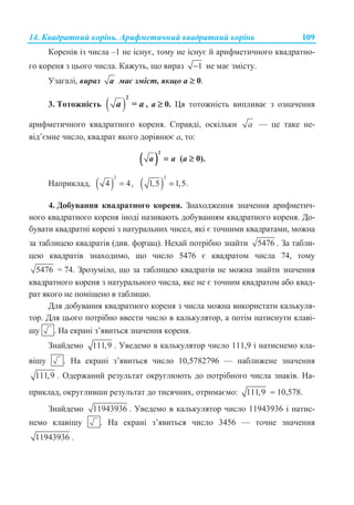 14. Ʉɜɚɞɪɚɬɧɢɣ ɤɨɪɿɧɶ. Ⱥɪɢɮɦɟɬɢɱɧɢɣ ɤɜɚɞɪɚɬɧɢɣ ɤɨɪɿɧɶ 109
Ʉɨɪɟɧɿɜ ɿɡ ɱɢɫɥɚ –1 ɧɟ ɿɫɧɭɽ, ɬɨɦɭ ɧɟ ɿɫɧɭɽ ɣ ɚɪɢɮɦɟɬɢɱɧɨɝɨ ɤɜɚɞɪɚɬɧɨ-
ɝɨ ɤɨɪɟɧɹ ɡ ɰɶɨɝɨ ɱɢɫɥɚ. Ʉɚɠɭɬɶ, ɳɨ ɜɢɪɚɡ 1− ɧɟ ɦɚɽ ɡɦɿɫɬɭ.
ɍɡɚɝɚɥɿ, ɜɢɪɚɡ a ɦɚɽ ɡɦɿɫɬ, ɹɤɳɨ ɚ ≥ 0.
3. Ɍɨɬɨɠɧɿɫɬɶ ( )
2
=a a , a ≥ 0. ɐɹ ɬɨɬɨɠɧɿɫɬɶ ɜɢɩɥɢɜɚɽ ɡ ɨɡɧɚɱɟɧɧɹ
ɚɪɢɮɦɟɬɢɱɧɨɝɨ ɤɜɚɞɪɚɬɧɨɝɨ ɤɨɪɟɧɹ. ɋɩɪɚɜɞɿ, ɨɫɤɿɥɶɤɢ a — ɰɟ ɬɚɤɟ ɧɟ-
ɜɿɞ’ɽɦɧɟ ɱɢɫɥɨ, ɤɜɚɞɪɚɬ ɹɤɨɝɨ ɞɨɪɿɜɧɸɽ ɚ, ɬɨ:
( )
2
a a= (ɚ ≥ 0).
ɇɚɩɪɢɤɥɚɞ, ( )
2
4 4,= ( )
2
1,5 1,5.=
4. Ⱦɨɛɭɜɚɧɧɹ ɤɜɚɞɪɚɬɧɨɝɨ ɤɨɪɟɧɹ. Ɂɧɚɯɨɞɠɟɧɧɹ ɡɧɚɱɟɧɧɹ ɚɪɢɮɦɟɬɢɱ-
ɧɨɝɨ ɤɜɚɞɪɚɬɧɨɝɨ ɤɨɪɟɧɹ ɿɧɨɞɿ ɧɚɡɢɜɚɸɬɶ ɞɨɛɭɜɚɧɧɹɦ ɤɜɚɞɪɚɬɧɨɝɨ ɤɨɪɟɧɹ. Ⱦɨ-
ɛɭɜɚɬɢ ɤɜɚɞɪɚɬɧɿ ɤɨɪɟɧɿ ɡ ɧɚɬɭɪɚɥɶɧɢɯ ɱɢɫɟɥ, ɹɤɿ ɽ ɬɨɱɧɢɦɢ ɤɜɚɞɪɚɬɚɦɢ, ɦɨɠɧɚ
ɡɚ ɬɚɛɥɢɰɟɸ ɤɜɚɞɪɚɬɿɜ (ɞɢɜ. ɮɨɪɡɚɰ). ɇɟɯɚɣ ɩɨɬɪɿɛɧɨ ɡɧɚɣɬɢ 5476 . Ɂɚ ɬɚɛɥɢ-
ɰɟɸ ɤɜɚɞɪɚɬɿɜ ɡɧɚɯɨɞɢɦɨ, ɳɨ ɱɢɫɥɨ 5476 ɽ ɤɜɚɞɪɚɬɨɦ ɱɢɫɥɚ 74, ɬɨɦɭ
5476 = 74. Ɂɪɨɡɭɦɿɥɨ, ɳɨ ɡɚ ɬɚɛɥɢɰɟɸ ɤɜɚɞɪɚɬɿɜ ɧɟ ɦɨɠɧɚ ɡɧɚɣɬɢ ɡɧɚɱɟɧɧɹ
ɤɜɚɞɪɚɬɧɨɝɨ ɤɨɪɟɧɹ ɡ ɧɚɬɭɪɚɥɶɧɨɝɨ ɱɢɫɥɚ, ɹɤɟ ɧɟ ɽ ɬɨɱɧɢɦ ɤɜɚɞɪɚɬɨɦ ɚɛɨ ɤɜɚɞ-
ɪɚɬ ɹɤɨɝɨ ɧɟ ɩɨɦɿɳɟɧɨ ɜ ɬɚɛɥɢɰɸ.
Ⱦɥɹ ɞɨɛɭɜɚɧɧɹ ɤɜɚɞɪɚɬɧɨɝɨ ɤɨɪɟɧɹ ɡ ɱɢɫɥɚ ɦɨɠɧɚ ɜɢɤɨɪɢɫɬɚɬɢ ɤɚɥɶɤɭɥɹ-
ɬɨɪ. Ⱦɥɹ ɰɶɨɝɨ ɩɨɬɪɿɛɧɨ ɜɜɟɫɬɢ ɱɢɫɥɨ ɜ ɤɚɥɶɤɭɥɹɬɨɪ, ɚ ɩɨɬɿɦ ɧɚɬɢɫɧɭɬɢ ɤɥɚɜɿ-
ɲɭ . ɇɚ ɟɤɪɚɧɿ ɡ’ɹɜɢɬɶɫɹ ɡɧɚɱɟɧɧɹ ɤɨɪɟɧɹ.
Ɂɧɚɣɞɟɦɨ 111,9 . ɍɜɟɞɟɦɨ ɜ ɤɚɥɶɤɭɥɹɬɨɪ ɱɢɫɥɨ 111,9 ɿ ɧɚɬɢɫɧɟɦɨ ɤɥɚ-
ɜɿɲɭ . ɇɚ ɟɤɪɚɧɿ ɡ’ɹɜɢɬɶɫɹ ɱɢɫɥɨ 10,5782796 — ɧɚɛɥɢɠɟɧɟ ɡɧɚɱɟɧɧɹ
111,9 . Ɉɞɟɪɠɚɧɢɣ ɪɟɡɭɥɶɬɚɬ ɨɤɪɭɝɥɸɸɬɶ ɞɨ ɩɨɬɪɿɛɧɨɝɨ ɱɢɫɥɚ ɡɧɚɤɿɜ. ɇɚ-
ɩɪɢɤɥɚɞ, ɨɤɪɭɝɥɢɜɲɢ ɪɟɡɭɥɶɬɚɬ ɞɨ ɬɢɫɹɱɧɢɯ, ɨɬɪɢɦɚɽɦɨ: 111,9 ≈ 10,578.
Ɂɧɚɣɞɟɦɨ 11943936 . ɍɜɟɞɟɦɨ ɜ ɤɚɥɶɤɭɥɹɬɨɪ ɱɢɫɥɨ 11943936 ɿ ɧɚɬɢɫ-
ɧɟɦɨ ɤɥɚɜɿɲɭ . ɇɚ ɟɤɪɚɧɿ ɡ’ɹɜɢɬɶɫɹ ɱɢɫɥɨ 3456 — ɬɨɱɧɟ ɡɧɚɱɟɧɧɹ
11943936 .
 