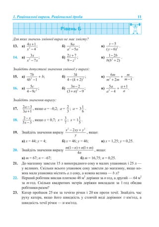 1. Ɋɚɰɿɨɧɚɥɶɧɿ ɜɢɪɚɡɢ. Ɋɚɰɿɨɧɚɥɶɧɿ ɞɪɨɛɢ 11
Ⱦɥɹ ɹɤɢɯ ɡɧɚɱɟɧɶ ɡɦɿɧɧɨʀ ɜɢɪɚɡ ɧɟ ɦɚɽ ɡɦɿɫɬɭ?
13. ɚ) 2
4 1;
4
x
x
+
−
ɛ) 2
8 ;
5
a
a a−
ɜ) 2
5
( 6)
y
y
−
−
.
14. ɚ) 2
3 ;
7
x
x x−
ɛ) 2
2 7 ;
9
z
z
+
−
ɜ) 2
1 2
( 2)
b
b b
−
+
.
Ɂɧɚɣɞɿɬɶ ɞɨɩɭɫɬɢɦɿ ɡɧɚɱɟɧɧɹ ɡɦɿɧɧɨʀ ɭ ɜɢɪɚɡɿ:
15. ɚ) 2
7 ;
4 1
b b
b
+
−
ɛ) 2
3 ;
4 ( 2)
k
k− +
ɜ) 2
6 .
12
m m
mm m
+
−+
16. ɚ) 2
5 ;
4 9
c
c−
ɛ) 2
3 2 ;
(3 ) 9
−
+ −
n
n
ɜ) 2
5 1.
4
a a
aa
++
−
Ɂɧɚɣɞɿɬɶ ɡɧɚɱɟɧɧɹ ɜɢɪɚɡɭ:
17. 2 3
3 1
a
a
−
+
, ɹɤɳɨ ɚ = –0,2; ɚ = 2
3
; ɚ = 13
6
.
18. 2
5 3
x
x
−
−
, ɹɤɳɨ ɯ = 0,7; ɯ = 3
7
; ɯ = 11
5
.
19. Ɂɧɚɣɞɿɬɶ ɡɧɚɱɟɧɧɹ ɜɢɪɚɡɭ
2 2
2x xy y
y
− +
, ɹɤɳɨ:
ɚ) ɯ = 44; ɭ = 4; ɛ) ɯ = 46; ɭ = 46; ɜ) ɯ = 1,25; ɭ = 0,25.
20. Ɂɧɚɣɞɿɬɶ ɡɧɚɱɟɧɧɹ ɜɢɪɚɡɭ
(1 ) (1 )
4
m n n m
n
− + +
, ɹɤɳɨ:
ɚ) m = 67; n = –67; ɛ) m = 16,75; n = 0,25.
21. Ⱦɨ ɦɚɝɚɡɢɧɭ ɡɚɜɟɡɥɢ 15 ɥ ɜɢɧɨɝɪɚɞɧɨɝɨ ɫɨɤɭ ɜ ɦɚɥɢɯ ɭɩɚɤɨɜɤɚɯ ɿ 25 ɥ —
ɭ ɜɟɥɢɤɢɯ. ɋɤɿɥɶɤɢ ɜɫɶɨɝɨ ɭɩɚɤɨɜɨɤ ɫɨɤɭ ɡɚɜɟɡɥɢ ɞɨ ɦɚɝɚɡɢɧɭ, ɹɤɳɨ ɤɨ-
ɠɧɚ ɦɚɥɚ ɭɩɚɤɨɜɤɚ ɦɿɫɬɢɬɶ ɚ ɥ ɫɨɤɭ, ɚ ɤɨɠɧɚ ɜɟɥɢɤɚ — b ɥ?
22. ɉɟɪɲɢɣ ɪɨɛɿɬɧɢɤ ɜɢɤɥɚɜ ɩɥɢɬɤɨɸ 48 ɦ2
ɞɨɪɿɠɤɢ ɡɚ n ɝɨɞ, ɚ ɞɪɭɝɢɣ — 64 ɦ2
ɡɚ m ɝɨɞ. ɋɤɿɥɶɤɢ ɤɜɚɞɪɚɬɧɢɯ ɦɟɬɪɿɜ ɞɨɪɿɠɤɢ ɜɢɤɥɚɞɚɥɢ ɡɚ 1 ɝɨɞ ɨɛɢɞɜɚ
ɪɨɛɿɬɧɢɤɢ ɪɚɡɨɦ?
23. Ʉɚɬɟɪ ɩɪɨɣɲɨɜ 25 ɤɦ ɡɚ ɬɟɱɿɽɸ ɪɿɱɤɢ ɿ 20 ɤɦ ɩɪɨɬɢ ɬɟɱɿʀ. Ɂɧɚɣɞɿɬɶ ɱɚɫ
ɪɭɯɭ ɤɚɬɟɪɚ, ɹɤɳɨ ɣɨɝɨ ɲɜɢɞɤɿɫɬɶ ɭ ɫɬɨɹɱɿɣ ɜɨɞɿ ɞɨɪɿɜɧɸɽ v ɤɦ/ɝɨɞ, ɚ
ɲɜɢɞɤɿɫɬɶ ɬɟɱɿʀ ɪɿɱɤɢ — u ɤɦ/ɝɨɞ.
 