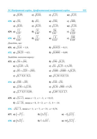 14. Ʉɜɚɞɪɚɬɧɢɣ ɤɨɪɿɧɶ. Ⱥɪɢɮɦɟɬɢɱɧɢɣ ɤɜɚɞɪɚɬɧɢɣ ɤɨɪɿɧɶ 111
ɞ) 0,09; ɟ) 0,64; ɽ) 1,21; ɠ) 4,41.
428. ɚ) 36; ɛ) 81; ɜ) 196; ɝ) 400;
ɞ) 0,01; ɟ) 0,25; ɽ) 2,25; ɠ) 3,24.
429. ɚ) 1 ;
25
ɛ) 9 ;
49
ɜ) 36;
81
ɝ) 16 .
225
430. ɚ) 9 ;
64
ɛ) 1 ;
81
ɜ) 4 ;
121
ɝ) 100.
169
Ⱦɨɜɟɞɿɬɶ, ɳɨ:
431. ɚ) 3,61 = 1,9; ɛ) 0,0121 = 0,11.
432. ɚ) 20,25 = 4,5; ɛ) 0,0081 = 0,09.
Ɂɧɚɣɞɿɬɶ ɡɧɚɱɟɧɧɹ ɜɢɪɚɡɭ:
433. ɚ) 36 64;+ ɛ) 196 0,25;⋅
ɜ) 3 1,69 4;− ɝ) 16 6,25 1,5 49;⋅ −
ɞ) 81 225 441;+ − ɟ) 1600 : 6400 5 0,25;−
ɽ) 0,7 0,8 0,2;⋅ − ɠ) 11,36 0,8 5,8.+ ⋅
434. ɚ) 100 49;− ɛ) 144 : 36;
ɜ) 1,96 2 1,44;+ ɝ) 0,36 900 17 9;⋅ −
ɞ) 2,7 0,5 0,09;⋅ + ɟ) 1,09 0,4 2,7.− ⋅
435. ɚ) 2 3,x + ɹɤɳɨ ɯ = 3; ɯ = –1; ɯ = 0,12;
ɛ) 2 ,a b− ɹɤɳɨ ɚ = 8, b = 2; ɚ = –3, b = –14.
436. 4 3,a − ɹɤɳɨ ɚ = 1; ɚ = 7; ɚ = 31; ɚ = 0,76.
437. ɚ) ( )
2
7 ;− ɛ) ( )
2
2 3 ; ɜ) ( )
2
3 1,5 .−
438. ɚ) ( )
2
5 2 ; ɛ) ( )
2
2 6 ;− ɜ) ( )
2
10 3,2 .
 