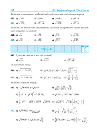 112 § 2. Ʉɜɚɞɪɚɬɧɿ ɤɨɪɟɧɿ. Ⱦɿɣɫɧɿ ɱɢɫɥɚ
Ɂɧɚɣɞɿɬɶ ɡɚ ɞɨɩɨɦɨɝɨɸ ɬɚɛɥɢɰɿ ɤɜɚɞɪɚɬɿɜ ɡɧɚɱɟɧɧɹ ɤɜɚɞɪɚɬɧɨɝɨ ɤɨɪɟɧɹ:
439. ɚ) 361; ɛ) 1444; ɜ) 4096; ɝ) 8836.
440. ɚ) 576; ɛ) 2116; ɜ) 5929; ɝ) 9216.
Ɂɧɚɣɞɿɬɶ ɡɚ ɞɨɩɨɦɨɝɨɸ ɤɚɥɶɤɭɥɹɬɨɪɚ ɡɧɚɱɟɧɧɹ ɤɜɚɞɪɚɬɧɨɝɨ ɤɨɪɟɧɹ (ɪɟɡɭɥɶ-
ɬɚɬ ɨɤɪɭɝɥɿɬɶ ɞɨ ɫɨɬɢɯ):
441. ɚ) 6; ɛ) 50; ɜ) 1,6; ɝ) 4,38.
442. ɚ) 10; ɛ) 28; ɜ) 12,5; ɝ) 0,15.
443. Ⱦɥɹ ɹɤɢɯ ɡɧɚɱɟɧɶ ɯ ɦɚɽ ɡɦɿɫɬ ɜɢɪɚɡ?
ɚ) 5 ;x ɛ) 5 ;x− ɜ) 2
5( )x− .
ɑɢ ɦɚɽ ɡɦɿɫɬ ɜɢɪɚɡ?
444. ɚ) 2
15 17 16 ;⋅ − ɛ) ( 0,3) ( 1,8) 0,5;− ⋅ − − ɜ) ( )
2
5 1
9 3
− .
445. ɚ) 2
21 24 20;− ⋅ ɛ) 3,6 2 : ( 0,5);− − − ɜ) 3 2 2
8 9 25
⋅ − .
Ɂɧɚɣɞɿɬɶ ɡɧɚɱɟɧɧɹ ɜɢɪɚɡɭ:
446. ɚ) 10 0,0049 4 0,49;+ ɛ) 16 64 1: ;
81 225 9
+
ɜ) ( )
2
2 81 1,5 2 3,24;
9
+ + ɝ) 0,09 2500 0,7 900;⋅ −
ɞ) ( )( )3 441 196 1,69 2,89 ;
7
− − ɟ) ( ) 7 10,0016 16 : 18 .
9 3
§ ·
− −¨ ¸
© ¹
447. ɚ) 13 0,0009 9 ;
10000
+ ɛ)
2
7 4 42 : ;
9 81 9
§ ·§ ·
¨ ¸+ ¨ ¸¨ ¸© ¹© ¹
ɜ) 40,0144 2 0,0225 ;
9
+ ⋅ ɝ) ( )5 1640000 22500 : 1 .
9 81
§ ·
− −¨ ¸
© ¹
 