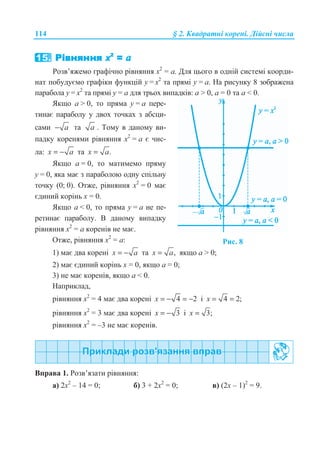 114 § 2. Ʉɜɚɞɪɚɬɧɿ ɤɨɪɟɧɿ. Ⱦɿɣɫɧɿ ɱɢɫɥɚ
Ɋɨɡɜ’ɹɠɟɦɨ ɝɪɚɮɿɱɧɨ ɪɿɜɧɹɧɧɹ ɯ2
= ɚ. Ⱦɥɹ ɰɶɨɝɨ ɜ ɨɞɧɿɣ ɫɢɫɬɟɦɿ ɤɨɨɪɞɢ-
ɧɚɬ ɩɨɛɭɞɭɽɦɨ ɝɪɚɮɿɤɢ ɮɭɧɤɰɿɣ ɭ = ɯ2
ɬɚ ɩɪɹɦɿ ɭ = ɚ. ɇɚ ɪɢɫɭɧɤɭ 8 ɡɨɛɪɚɠɟɧɚ
ɩɚɪɚɛɨɥɚ ɭ = ɯ2
ɬɚ ɩɪɹɦɿ ɭ = ɚ ɞɥɹ ɬɪɶɨɯ ɜɢɩɚɞɤɿɜ: ɚ  0, ɚ = 0 ɬɚ ɚ  0.
əɤɳɨ ɚ  0, ɬɨ ɩɪɹɦɚ ɭ = ɚ ɩɟɪɟ-
ɬɢɧɚɽ ɩɚɪɚɛɨɥɭ ɭ ɞɜɨɯ ɬɨɱɤɚɯ ɡ ɚɛɫɰɢ-
ɫɚɦɢ a− ɬɚ a . Ɍɨɦɭ ɜ ɞɚɧɨɦɭ ɜɢ-
ɩɚɞɤɭ ɤɨɪɟɧɹɦɢ ɪɿɜɧɹɧɧɹ ɯ2
= ɚ ɽ ɱɢɫ-
ɥɚ: x a= − ɬɚ .x a=
əɤɳɨ ɚ = 0, ɬɨ ɦɚɬɢɦɟɦɨ ɩɪɹɦɭ
ɭ = 0, ɹɤɚ ɦɚɽ ɡ ɩɚɪɚɛɨɥɨɸ ɨɞɧɭ ɫɩɿɥɶɧɭ
ɬɨɱɤɭ (0; 0). Ɉɬɠɟ, ɪɿɜɧɹɧɧɹ ɯ2
= 0 ɦɚɽ
ɽɞɢɧɢɣ ɤɨɪɿɧɶ ɯ = 0.
əɤɳɨ ɚ  0, ɬɨ ɩɪɹɦɚ ɭ = ɚ ɧɟ ɩɟ-
ɪɟɬɢɧɚɽ ɩɚɪɚɛɨɥɭ. ȼ ɞɚɧɨɦɭ ɜɢɩɚɞɤɭ
ɪɿɜɧɹɧɧɹ ɯ2
= ɚ ɤɨɪɟɧɿɜ ɧɟ ɦɚɽ.
Ɉɬɠɟ, ɪɿɜɧɹɧɧɹ ɯ2
= ɚ: Ɋɢɫ. 8
1) ɦɚɽ ɞɜɚ ɤɨɪɟɧɿ x a= − ɬɚ ,x a= ɹɤɳɨ ɚ  0;
2) ɦɚɽ ɽɞɢɧɢɣ ɤɨɪɿɧɶ ɯ = 0, ɹɤɳɨ ɚ = 0;
3) ɧɟ ɦɚɽ ɤɨɪɟɧɿɜ, ɹɤɳɨ ɚ  0.
ɇɚɩɪɢɤɥɚɞ,
ɪɿɜɧɹɧɧɹ ɯ2
= 4 ɦɚɽ ɞɜɚ ɤɨɪɟɧɿ 4 2x = − = − ɿ 4 2;x = =
ɪɿɜɧɹɧɧɹ ɯ2
= 3 ɦɚɽ ɞɜɚ ɤɨɪɟɧɿ 3x = − ɿ 3;x =
ɪɿɜɧɹɧɧɹ ɯ2
= –3 ɧɟ ɦɚɽ ɤɨɪɟɧɿɜ.
ȼɩɪɚɜɚ 1. Ɋɨɡɜ’ɹɡɚɬɢ ɪɿɜɧɹɧɧɹ:
ɚ) 2ɯ2
– 14 = 0; ɛ) 3 + 2ɯ2
= 0; ɜ) (2ɯ – 1)2
= 9.
 