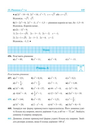 15. Ɋɿɜɧɹɧɧɹ x2
= ɚ 115
Ɣ ɚ) 2ɯ2
– 14 = 0; 2ɯ2
= 14; ɯ2
= 7; 7x = − ɚɛɨ 7.x =
ȼɿɞɩɨɜɿɞɶ. 7;− 7.
ɛ) 3 + 2ɯ2
= 0; 2ɯ2
= –3; ɯ2
= –1,5 — ɪɿɜɧɹɧɧɹ ɤɨɪɟɧɿɜ ɧɟ ɦɚɽ, ɛɨ –1,5  0.
ȼɿɞɩɨɜɿɞɶ. Ʉɨɪɟɧɿɜ ɧɟɦɚɽ.
ɜ) (2ɯ – 1)2
= 9;
1) 2 1 9;− = −x 2ɯ – 1= –3; 2ɯ = –2; ɯ = –1;
2) 2 1 9;− =x 2ɯ – 1= 3; 2ɯ = 4; ɯ = 2.
ȼɿɞɩɨɜɿɞɶ. –1; 2. Ɣ
456. Ɋɨɡɜ’ɹɠɿɬɶ ɪɿɜɧɹɧɧɹ:
ɚ) ɯ2
= 49; ɛ) ɯ2
= 11; ɜ) ɯ2
= 0; ɝ) ɯ2
= –11.
Ɋɨɡɜ’ɹɠɿɬɶ ɪɿɜɧɹɧɧɹ:
457. ɚ) ɯ2
= 121; ɛ) ɯ2
= 0,16; ɜ) ɯ2
= 5; ɝ) ɯ2
= 0,3;
ɞ) ɯ2
= 1 ;
4
ɟ) ɯ2
= 1;
3
ɽ) ɯ2
= –1; ɠ) ɯ2
= 1,44.
458. ɚ) 3ɯ2
= 48; ɛ) ɯ2
+ 8 = 57; ɜ) 44 – ɯ2
= 8; ɝ) –2ɯ2
= 18;
ɞ) –0,4ɯ2
= –8; ɟ) 1
2
ɯ2
= 1; ɽ) 12 + 3ɯ2
= 6; ɠ) 2(ɯ2
+ 1) = 10.
459. ɚ) ɯ2
= 144; ɛ) ɯ2
= 15; ɜ) ɯ2
= 1,21; ɝ) ɯ2
= 2 ;
5
ɞ) 5ɯ2
= 20; ɟ) 2 – ɯ2
= 4; ɽ) 4ɯ2
+ 5 = 41; ɠ) 3(ɯ2
+ 4) = 9.
460. Ⱥɤɜɚɪɿɭɦ ɦɚɽ ɮɨɪɦɭ ɩɪɹɦɨɤɭɬɧɨɝɨ ɩɚɪɚɥɟɥɟɩɿɩɟɞɚ. Ƀɨɝɨ ɞɨɜɠɢɧɚ ɭɞɜɿ-
ɱɿ ɛɿɥɶɲɚ ɜɿɞ ɲɢɪɢɧɢ, ɜɢɫɨɬɚ ɞɨɪɿɜɧɸɽ 4 ɞɦ, ɚ ɨɛ’ɽɦ — 72 ɞɦ3
. Ɂɧɚɣɞɿɬɶ
ɞɨɜɠɢɧɭ ɣ ɲɢɪɢɧɭ ɚɤɜɚɪɿɭɦɚ.
461. Ⱦɨɜɠɢɧɚ ɞɿɥɹɧɤɢ ɩɪɹɦɨɤɭɬɧɨʀ ɮɨɪɦɢ ɭɬɪɢɱɿ ɛɿɥɶɲɚ ɜɿɞ ɲɢɪɢɧɢ. Ɂɧɚɣ-
ɞɿɬɶ ɪɨɡɦɿɪɢ ɞɿɥɹɧɤɢ, ɹɤɳɨ ʀʀ ɩɥɨɳɚ ɞɨɪɿɜɧɸɽ 108 ɦ2
.
 