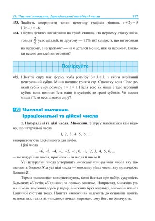 16. ɑɢɫɥɨɜɿ ɦɧɨɠɢɧɢ. ȱɪɪɚɰɿɨɧɚɥɶɧɿ ɬɚ ɞɿɣɫɧɿ ɱɢɫɥɚ 117
473. Ɂɧɚɣɞɿɬɶ ɤɨɨɪɞɢɧɚɬɢ ɬɨɱɤɢ ɩɟɪɟɬɢɧɭ ɝɪɚɮɿɤɿɜ ɪɿɜɧɹɧɶ ɯ + 2ɭ = 5
ɿ 3ɯ – ɭ = –6.
474. ɉɚɪɬɿɸ ɞɟɬɚɥɟɣ ɜɢɝɨɬɨɜɢɥɢ ɧɚ ɬɪɶɨɯ ɫɬɚɧɤɚɯ. ɇɚ ɩɟɪɲɨɦɭ ɫɬɚɧɤɭ ɜɢɝɨ-
ɬɨɜɢɥɢ 2
5
ɭɫɿɯ ɞɟɬɚɥɟɣ, ɧɚ ɞɪɭɝɨɦɭ — 75% ɬɿɽʀ ɤɿɥɶɤɨɫɬɿ, ɳɨ ɜɢɝɨɬɨɜɢɥɢ
ɧɚ ɩɟɪɲɨɦɭ, ɚ ɧɚ ɬɪɟɬɶɨɦɭ ⎯ ɧɚ 6 ɞɟɬɚɥɟɣ ɦɟɧɲɟ, ɧɿɠ ɧɚ ɩɟɪɲɨɦɭ. ɋɤɿɥɶ-
ɤɢ ɜɫɶɨɝɨ ɞɟɬɚɥɟɣ ɜɢɝɨɬɨɜɢɥɢ?
475. ɒɦɚɬɨɤ ɫɢɪɭ ɦɚɽ ɮɨɪɦɭ ɤɭɛɚ ɪɨɡɦɿɪɭ 3 × 3 × 3, ɡ ɹɤɨɝɨ ɜɢɪɿɡɚɧɢɣ
ɰɟɧɬɪɚɥɶɧɢɣ ɤɭɛɢɤ. Ɇɢɲɚ ɩɨɱɢɧɚɽ ɝɪɢɡɬɢ ɫɢɪ. ɋɩɨɱɚɬɤɭ ɜɨɧɚ ɡ’ʀɞɚɽ ɞɟ-
ɹɤɢɣ ɤɭɛɢɤ ɫɢɪɭ ɪɨɡɦɿɪɭ 1 × 1 × 1. ɉɿɫɥɹ ɬɨɝɨ ɹɤ ɦɢɲɚ ɡ’ʀɞɚɽ ɱɟɪɝɨɜɢɣ
ɤɭɛɢɤ, ɜɨɧɚ ɩɨɱɢɧɚɽ ʀɫɬɢ ɨɞɢɧ ɿɡ ɫɭɫɿɞɧɿɯ ɩɨ ɝɪɚɧɿ ɤɭɛɢɤɿɜ. ɑɢ ɡɦɨɠɟ
ɦɢɲɚ ɡ’ʀɫɬɢ ɜɟɫɶ ɲɦɚɬɨɤ ɫɢɪɭ?
1. ɇɚɬɭɪɚɥɶɧɿ ɬɚ ɰɿɥɿ ɱɢɫɥɚ. Ɇɧɨɠɢɧɢ. Ɂ ɤɭɪɫɭ ɦɚɬɟɦɚɬɢɤɢ ɧɚɦ ɜɿɞɨ-
ɦɨ, ɳɨ ɧɚɬɭɪɚɥɶɧɿ ɱɢɫɥɚ
1, 2, 3, 4, 5, 6, ...
ɜɢɤɨɪɢɫɬɨɜɭɸɬɶ ɡɞɟɛɿɥɶɲɨɝɨ ɞɥɹ ɥɿɱɛɢ.
ɐɿɥɿ ɱɢɫɥɚ
... –6, –5, –4, –3, –2, –1, 0, 1, 2, 3, 4, 5, 6, ...
— ɰɟ ɧɚɬɭɪɚɥɶɧɿ ɱɢɫɥɚ, ɩɪɨɬɢɥɟɠɧɿ ʀɦ ɱɢɫɥɚ ɣ ɱɢɫɥɨ 0.
ɍɫɿ ɧɚɬɭɪɚɥɶɧɿ ɱɢɫɥɚ ɭɬɜɨɪɸɸɬɶ ɦɧɨɠɢɧɭ ɧɚɬɭɪɚɥɶɧɢɯ ɱɢɫɟɥ, ɹɤɭ ɩɨ-
ɡɧɚɱɚɸɬɶ ɛɭɤɜɨɸ N; ɚ ɭɫɿ ɰɿɥɿ ɱɢɫɥɚ — ɦɧɨɠɢɧɭ ɰɿɥɢɯ ɱɢɫɟɥ, ɹɤɭ ɩɨɡɧɚɱɚɸɬɶ
ɛɭɤɜɨɸ Z.
Ɍɟɪɦɿɧ «ɦɧɨɠɢɧɚ» ɜɢɤɨɪɢɫɬɨɜɭɸɬɶ, ɤɨɥɢ ɣɞɟɬɶɫɹ ɩɪɨ ɧɚɛɿɪ, ɫɭɤɭɩɧɿɫɬɶ
ɛɭɞɶ-ɹɤɢɯ ɨɛ’ɽɤɬɿɜ, ɨɛ’ɽɞɧɚɧɢɯ ɡɚ ɩɟɜɧɨɸ ɨɡɧɚɤɨɸ. ɇɚɩɪɢɤɥɚɞ, ɦɧɨɠɢɧɚ ɭɱ-
ɧɿɜ ɲɤɨɥɢ, ɦɧɨɠɢɧɚ ɞɟɪɟɜ ɭ ɩɚɪɤɭ, ɦɧɨɠɢɧɚ ɛɭɤɜ ɚɥɮɚɜɿɬɭ, ɦɧɨɠɢɧɚ ɩɥɚɧɟɬ
ɋɨɧɹɱɧɨʀ ɫɢɫɬɟɦɢ ɬɨɳɨ. ɉɨɧɹɬɬɹ «ɦɧɨɠɢɧɚ» ɧɚɥɟɠɢɬɶ ɞɨ ɨɫɧɨɜɧɢɯ ɩɨɧɹɬɶ
ɦɚɬɟɦɚɬɢɤɢ, ɬɚɤɢɯ ɹɤ «ɱɢɫɥɨ», «ɬɨɱɤɚ», «ɩɪɹɦɚ», ɬɨɦɭ ɣɨɝɨ ɧɟ ɨɡɧɚɱɭɸɬɶ.
 
