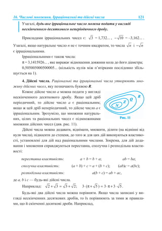 16. ɑɢɫɥɨɜɿ ɦɧɨɠɢɧɢ. ȱɪɪɚɰɿɨɧɚɥɶɧɿ ɬɚ ɞɿɣɫɧɿ ɱɢɫɥɚ 121
ɍɡɚɝɚɥɿ, ɛɭɞɶ-ɹɤɟ ɿɪɪɚɰɿɨɧɚɥɶɧɟ ɱɢɫɥɨ ɦɨɠɧɚ ɩɨɞɚɬɢ ɭ ɜɢɝɥɹɞɿ
ɧɟɫɤɿɧɱɟɧɧɨɝɨ ɞɟɫɹɬɤɨɜɨɝɨ ɧɟɩɟɪɿɨɞɢɱɧɨɝɨ ɞɪɨɛɭ.
ɉɪɢɤɥɚɞɚɦɢ ɿɪɪɚɰɿɨɧɚɥɶɧɢɯ ɱɢɫɟɥ ɽ: 3 = 1,732... , 10− = –3,162... .
ɍɡɚɝɚɥɿ, ɹɤɳɨ ɧɚɬɭɪɚɥɶɧɟ ɱɢɫɥɨ n ɧɟ ɽ ɬɨɱɧɢɦ ɤɜɚɞɪɚɬɨɦ, ɬɨ ɱɢɫɥɚ n ɿ n−
ɽ ɿɪɪɚɰɿɨɧɚɥɶɧɢɦɢ.
ȱɪɪɚɰɿɨɧɚɥɶɧɢɦɢ ɽ ɬɚɤɨɠ ɱɢɫɥɚ:
π = 3,1415926... , ɹɤɟ ɜɢɪɚɠɚɽ ɜɿɞɧɨɲɟɧɧɹ ɞɨɜɠɢɧɢ ɤɨɥɚ ɞɨ ɣɨɝɨ ɞɿɚɦɟɬɪɚ;
0,505005000500005... (ɤɿɥɶɤɿɫɬɶ ɧɭɥɿɜ ɦɿɠ ɩ’ɹɬɿɪɤɚɦɢ ɩɨɫɥɿɞɨɜɧɨ ɡɛɿɥɶ-
ɲɭɽɬɶɫɹ ɧɚ 1).
4. Ⱦɿɣɫɧɿ ɱɢɫɥɚ. Ɋɚɰɿɨɧɚɥɶɧɿ ɬɚ ɿɪɪɚɰɿɨɧɚɥɶɧɿ ɱɢɫɥɚ ɭɬɜɨɪɸɸɬɶ ɦɧɨ-
ɠɢɧɭ ɞɿɣɫɧɢɯ ɱɢɫɟɥ, ɹɤɭ ɩɨɡɧɚɱɚɸɬɶ ɛɭɤɜɨɸ R.
Ʉɨɠɧɟ ɞɿɣɫɧɟ ɱɢɫɥɨ ɚ ɦɨɠɧɚ ɩɨɞɚɬɢ ɭ ɜɢɝɥɹɞɿ
ɧɟɫɤɿɧɱɟɧɧɨɝɨ ɞɟɫɹɬɤɨɜɨɝɨ ɞɪɨɛɭ. əɤɳɨ ɰɟɣ ɞɪɿɛ
ɩɟɪɿɨɞɢɱɧɢɣ, ɬɨ ɞɿɣɫɧɟ ɱɢɫɥɨ ɚ ɽ ɪɚɰɿɨɧɚɥɶɧɢɦ;
ɹɤɳɨ ɠ ɰɟɣ ɞɪɿɛ ɧɟɩɟɪɿɨɞɢɱɧɢɣ, ɬɨ ɞɿɣɫɧɟ ɱɢɫɥɨ ɚ ɽ
ɿɪɪɚɰɿɨɧɚɥɶɧɢɦ. Ɂɪɨɡɭɦɿɥɨ, ɳɨ ɦɧɨɠɢɧɢ ɧɚɬɭɪɚɥɶ-
ɧɢɯ, ɰɿɥɢɯ ɬɚ ɪɚɰɿɨɧɚɥɶɧɢɯ ɱɢɫɟɥ ɽ ɩɿɞɦɧɨɠɢɧɚɦɢ
ɦɧɨɠɢɧɢ ɞɿɣɫɧɢɯ ɱɢɫɟɥ (ɞɢɜ. ɪɢɫ. 11).
Ⱦɿɣɫɧɿ ɱɢɫɥɚ ɦɨɠɧɚ ɞɨɞɚɜɚɬɢ, ɜɿɞɧɿɦɚɬɢ, ɦɧɨɠɢɬɢ, ɞɿɥɢɬɢ (ɧɚ ɜɿɞɦɿɧɧɿ ɜɿɞ
ɧɭɥɹ ɱɢɫɥɚ), ɩɿɞɧɨɫɢɬɢ ɞɨ ɫɬɟɩɟɧɹ, ɞɨ ɬɨɝɨ ɠ ɞɥɹ ɰɢɯ ɞɿɣ ɜɢɤɨɧɭɸɬɶɫɹ ɜɥɚɫɬɢɜɨ-
ɫɬɿ, ɭɫɬɚɧɨɜɥɟɧɿ ɞɥɹ ɞɿɣ ɧɚɞ ɪɚɰɿɨɧɚɥɶɧɢɦɢ ɱɢɫɥɚɦɢ. Ɂɨɤɪɟɦɚ, ɞɥɹ ɞɿɣ ɞɨɞɚ-
ɜɚɧɧɹ ɿ ɦɧɨɠɟɧɧɹ ɫɩɪɚɜɞɠɭɸɬɶɫɹ ɩɟɪɟɫɬɚɜɧɚ, ɫɩɨɥɭɱɧɚ ɿ ɪɨɡɩɨɞɿɥɶɧɚ ɜɥɚɫɬɢ-
ɜɨɫɬɿ:
ɩɟɪɟɫɬɚɜɧɚ ɜɥɚɫɬɢɜɿɫɬɶ: a + b = b + a; ab = ba;
ɫɩɨɥɭɱɧɚ ɜɥɚɫɬɢɜɿɫɬɶ: (a + b) + ɫ = a + (b + c); (ab)ɫ = a(bc);
ɪɨɡɩɨɞɿɥɶɧɚ ɜɥɚɫɬɢɜɿɫɬɶ: a(b + ɫ) = ab + ac,
ɞɟ ɚ, b ɿ ɫ — ɛɭɞɶ-ɹɤɿ ɞɿɣɫɧɿ ɱɢɫɥɚ.
ɇɚɩɪɢɤɥɚɞ: 2 3 3 2;+ = + 3 ( 5 ) 3 3 5.⋅ π + = ⋅π + ⋅
Ȼɭɞɶ-ɹɤɿ ɞɜɚ ɞɿɣɫɧɿ ɱɢɫɥɚ ɦɨɠɧɚ ɩɨɪɿɜɧɹɬɢ. əɤɳɨ ɱɢɫɥɚ ɡɚɩɢɫɚɧɿ ɭ ɜɢ-
ɝɥɹɞɿ ɧɟɫɤɿɧɱɟɧɧɢɯ ɞɟɫɹɬɤɨɜɢɯ ɞɪɨɛɿɜ, ɬɨ ʀɯ ɩɨɪɿɜɧɸɸɬɶ ɡɚ ɬɢɦɢ ɠ ɩɪɚɜɢɥɚ-
ɦɢ, ɳɨ ɣ ɫɤɿɧɱɟɧɧɿ ɞɟɫɹɬɤɨɜɿ ɞɪɨɛɢ. ɇɚɩɪɢɤɥɚɞ,
 