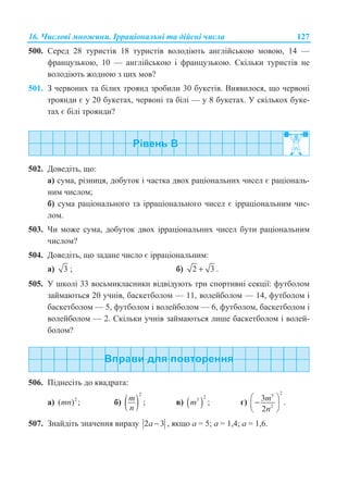 16. ɑɢɫɥɨɜɿ ɦɧɨɠɢɧɢ. ȱɪɪɚɰɿɨɧɚɥɶɧɿ ɬɚ ɞɿɣɫɧɿ ɱɢɫɥɚ 127
500. ɋɟɪɟɞ 28 ɬɭɪɢɫɬɿɜ 18 ɬɭɪɢɫɬɿɜ ɜɨɥɨɞɿɸɬɶ ɚɧɝɥɿɣɫɶɤɨɸ ɦɨɜɨɸ, 14 —
ɮɪɚɧɰɭɡɶɤɨɸ, 10 — ɚɧɝɥɿɣɫɶɤɨɸ ɿ ɮɪɚɧɰɭɡɶɤɨɸ. ɋɤɿɥɶɤɢ ɬɭɪɢɫɬɿɜ ɧɟ
ɜɨɥɨɞɿɸɬɶ ɠɨɞɧɨɸ ɡ ɰɢɯ ɦɨɜ?
501. Ɂ ɱɟɪɜɨɧɢɯ ɬɚ ɛɿɥɢɯ ɬɪɨɹɧɞ ɡɪɨɛɢɥɢ 30 ɛɭɤɟɬɿɜ. ȼɢɹɜɢɥɨɫɹ, ɳɨ ɱɟɪɜɨɧɿ
ɬɪɨɹɧɞɢ ɽ ɭ 20 ɛɭɤɟɬɚɯ, ɱɟɪɜɨɧɿ ɬɚ ɛɿɥɿ — ɭ 8 ɛɭɤɟɬɚɯ. ɍ ɫɤɿɥɶɤɨɯ ɛɭɤɟ-
ɬɚɯ ɽ ɛɿɥɿ ɬɪɨɹɧɞɢ?
502. Ⱦɨɜɟɞɿɬɶ, ɳɨ:
ɚ) ɫɭɦɚ, ɪɿɡɧɢɰɹ, ɞɨɛɭɬɨɤ ɿ ɱɚɫɬɤɚ ɞɜɨɯ ɪɚɰɿɨɧɚɥɶɧɢɯ ɱɢɫɟɥ ɽ ɪɚɰɿɨɧɚɥɶ-
ɧɢɦ ɱɢɫɥɨɦ;
ɛ) ɫɭɦɚ ɪɚɰɿɨɧɚɥɶɧɨɝɨ ɬɚ ɿɪɪɚɰɿɨɧɚɥɶɧɨɝɨ ɱɢɫɟɥ ɽ ɿɪɪɚɰɿɨɧɚɥɶɧɢɦ ɱɢɫ-
ɥɨɦ.
503. ɑɢ ɦɨɠɟ ɫɭɦɚ, ɞɨɛɭɬɨɤ ɞɜɨɯ ɿɪɪɚɰɿɨɧɚɥɶɧɢɯ ɱɢɫɟɥ ɛɭɬɢ ɪɚɰɿɨɧɚɥɶɧɢɦ
ɱɢɫɥɨɦ?
504. Ⱦɨɜɟɞɿɬɶ, ɳɨ ɡɚɞɚɧɟ ɱɢɫɥɨ ɽ ɿɪɪɚɰɿɨɧɚɥɶɧɢɦ:
ɚ) 3 ; ɛ) 2 3+ .
505. ɍ ɲɤɨɥɿ 33 ɜɨɫɶɦɢɤɥɚɫɧɢɤɢ ɜɿɞɜɿɞɭɸɬɶ ɬɪɢ ɫɩɨɪɬɢɜɧɿ ɫɟɤɰɿʀ: ɮɭɬɛɨɥɨɦ
ɡɚɣɦɚɸɬɶɫɹ 20 ɭɱɧɿɜ, ɛɚɫɤɟɬɛɨɥɨɦ — 11, ɜɨɥɟɣɛɨɥɨɦ — 14, ɮɭɬɛɨɥɨɦ ɿ
ɛɚɫɤɟɬɛɨɥɨɦ — 5, ɮɭɬɛɨɥɨɦ ɿ ɜɨɥɟɣɛɨɥɨɦ — 6, ɮɭɬɛɨɥɨɦ, ɛɚɫɤɟɬɛɨɥɨɦ ɿ
ɜɨɥɟɣɛɨɥɨɦ — 2. ɋɤɿɥɶɤɢ ɭɱɧɿɜ ɡɚɣɦɚɸɬɶɫɹ ɥɢɲɟ ɛɚɫɤɟɬɛɨɥɨɦ ɿ ɜɨɥɟɣ-
ɛɨɥɨɦ?
506. ɉɿɞɧɟɫɿɬɶ ɞɨ ɤɜɚɞɪɚɬɚ:
ɚ) 2
( ) ;mn ɛ) ( )
2
;m
n
ɜ) ( )
23
;m ɝ)
25
2
3 .
2
m
n
§ ·
−¨ ¸
© ¹
507. Ɂɧɚɣɞɿɬɶ ɡɧɚɱɟɧɧɹ ɜɢɪɚɡɭ 2 3a − , ɹɤɳɨ ɚ = 5; ɚ = 1,4; ɚ = 1,6.
 