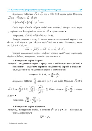 17. ȼɥɚɫɬɢɜɨɫɬɿ ɚɪɢɮɦɟɬɢɱɧɨɝɨ ɤɜɚɞɪɚɬɧɨɝɨ ɤɨɪɟɧɹ 129
Ⱦɨɜɟɞɟɧɧɹ. 1) ȼɢɪɚɡɢ a ɿ b ɞɥɹ ɚ ≥ 0 ɿ b ≥ 0 ɦɚɸɬɶ ɡɦɿɫɬ. Ɉɫɤɿɥɶɤɢ
a ≥ 0 ɿ b ≥ 0, ɬɨ a b⋅ ≥ 0.
2) ( )
2
a b⋅ = ( ) ( )
2 2
a b⋅ = ɚb.
Ɉɬɠɟ, ɜɢɪɚɡ a b⋅ ɧɚɛɭɜɚɽ ɧɟɜɿɞ’ɽɦɧɢɯ ɡɧɚɱɟɧɶ, ɿ ɤɜɚɞɪɚɬ ɰɶɨɝɨ ɜɢɪɚ-
ɡɭ ɞɨɪɿɜɧɸɽ ab. Ɍɨɦɭ ɪɿɜɧɿɫɬɶ ab a b= ⋅ ɽ ɩɪɚɜɢɥɶɧɨɸ. Ɣ
ɇɚɩɪɢɤɥɚɞ, 25 49 25 49 5 7 35.⋅ = ⋅ = ⋅ =
ȼɢɤɨɪɢɫɬɨɜɭɸɱɢ ɬɟɨɪɟɦɭ 1, ɦɨɠɧɚ ɡɧɚɯɨɞɢɬɢ ɤɜɚɞɪɚɬɧɢɣ ɤɨɪɿɧɶ ɡ ɞɨ-
ɛɭɬɤɭ, ɹɤɢɣ ɦɿɫɬɢɬɶ ɬɪɢ ɿ ɛɿɥɶɲɟ ɧɟɜɿɞ’ɽɦɧɿ ɦɧɨɠɧɢɤɢ. ɇɚɩɪɢɤɥɚɞ, ɹɤɳɨ
ɚ ≥ 0, b ≥ 0, ɫ ≥ 0, ɬɨ:
abc = ( )ab c = ab c⋅ = a b c⋅ ⋅ .
ɍɡɚɝɚɥɿ, ɤɜɚɞɪɚɬɧɢɣ ɤɨɪɿɧɶ ɡ ɞɨɛɭɬɤɭ ɤɿɥɶɤɨɯ ɧɟɜɿɞ’ɽɦɧɢɯ ɦɧɨɠɧɢɤɿɜ
ɞɨɪɿɜɧɸɽ ɞɨɛɭɬɤɭ ɤɜɚɞɪɚɬɧɢɯ ɤɨɪɟɧɿɜ ɡ ɰɢɯ ɦɧɨɠɧɢɤɿɜ.
2. Ʉɜɚɞɪɚɬɧɢɣ ɤɨɪɿɧɶ ɿɡ ɞɪɨɛɭ.
Ɍɟɨɪɟɦɚ 2. Ʉɜɚɞɪɚɬɧɢɣ ɤɨɪɿɧɶ ɿɡ ɞɪɨɛɭ, ɱɢɫɟɥɶɧɢɤ ɹɤɨɝɨ ɽ ɧɟɜɿɞ’ɽɦɧɢɦ, ɚ
ɡɧɚɦɟɧɧɢɤ — ɞɨɞɚɬɧɢɦ, ɞɨɪɿɜɧɸɽ ɤɜɚɞɪɚɬɧɨɦɭ ɤɨɪɟɧɸ ɡ ɱɢɫɟɥɶɧɢ-
ɤɚ, ɩɨɞɿɥɟɧɨɦɭ ɧɚ ɤɜɚɞɪɚɬɧɢɣ ɤɨɪɿɧɶ ɡɿ ɡɧɚɦɟɧɧɢɤɚ:
ɹɤɳɨ ɚ ≥ 0 ɿ b  0, ɬɨ .aa
b b
=
Ⱦɨɜɟɞɟɧɧɹ. 1) ȼɢɪɚɡ a
b
ɞɥɹ ɚ ≥ 0 ɿ b  0 ɦɚɽ ɡɦɿɫɬ. Ɉɫɤɿɥɶɤɢ a ≥ 0 ɿ
b  0, ɬɨ a
b
≥ 0. 2)
2
a
b
§ ·
¨ ¸
© ¹
=
( )
( )
2
2
a
b
= .a
b
Ɉɬɠɟ, ɪɿɜɧɿɫɬɶ aa
b b
= ɽ ɩɪɚɜɢ-
ɥɶɧɨɸ. Ɣ
ɇɚɩɪɢɤɥɚɞ, 2525 5.
49 749
= =
3. Ʉɜɚɞɪɚɬɧɢɣ ɤɨɪɿɧɶ ɡɿ ɫɬɟɩɟɧɹ.
Ɍɟɨɪɟɦɚ 3. Ʉɜɚɞɪɚɬɧɢɣ ɤɨɪɿɧɶ ɡɿ ɫɬɟɩɟɧɹ ɚ2n
, ɞɟ ɚ ≥ 0 ɿ n — ɧɚɬɭɪɚɥɶɧɟ
ɱɢɫɥɨ, ɞɨɪɿɜɧɸɽ ɚn
:
2n
a = .n
a
5* ȼ. Ʉɪɚɜɱɭɤ. Ⱥɥɝɟɛɪɚ. 8 ɤɥ.
 