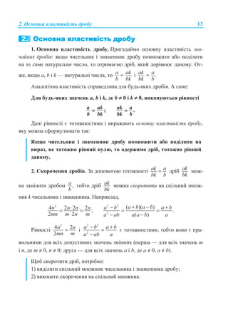 2. Ɉɫɧɨɜɧɚ ɜɥɚɫɬɢɜɿɫɬɶ ɞɪɨɛɭ 13
1. Ɉɫɧɨɜɧɚ ɜɥɚɫɬɢɜɿɫɬɶ ɞɪɨɛɭ. ɉɪɢɝɚɞɚɣɦɨ ɨɫɧɨɜɧɭ ɜɥɚɫɬɢɜɿɫɬɶ ɡɜɢ-
ɱɚɣɧɢɯ ɞɪɨɛɿɜ: ɹɤɳɨ ɱɢɫɟɥɶɧɢɤ ɿ ɡɧɚɦɟɧɧɢɤ ɞɪɨɛɭ ɩɨɦɧɨɠɢɬɢ ɚɛɨ ɩɨɞɿɥɢɬɢ
ɧɚ ɬɟ ɫɚɦɟ ɧɚɬɭɪɚɥɶɧɟ ɱɢɫɥɨ, ɬɨ ɨɬɪɢɦɚɽɦɨ ɞɪɿɛ, ɹɤɢɣ ɞɨɪɿɜɧɸɽ ɞɚɧɨɦɭ. Ɉɬ-
ɠɟ, ɹɤɳɨ a, b ɿ k — ɧɚɬɭɪɚɥɶɧɿ ɱɢɫɥɚ, ɬɨ a ak
b bk
= ɿ .ak a
bk b
=
Ⱥɧɚɥɨɝɿɱɧɚ ɜɥɚɫɬɢɜɿɫɬɶ ɫɩɪɚɜɟɞɥɢɜɚ ɞɥɹ ɛɭɞɶ-ɹɤɢɯ ɞɪɨɛɿɜ. Ⱥ ɫɚɦɟ:
Ⱦɥɹ ɛɭɞɶ-ɹɤɢɯ ɡɧɚɱɟɧɶ ɚ, b ɿ k, ɞɟ b ≠ 0 ɿ k ≠ 0, ɜɢɤɨɧɭɸɬɶɫɹ ɪɿɜɧɨɫɬɿ
;
a ak
b bk
= .
ak a
bk b
=
Ⱦɚɧɿ ɪɿɜɧɨɫɬɿ ɽ ɬɨɬɨɠɧɨɫɬɹɦɢ ɿ ɜɢɪɚɠɚɸɬɶ ɨɫɧɨɜɧɭ ɜɥɚɫɬɢɜɿɫɬɶ ɞɪɨɛɭ,
ɹɤɭ ɦɨɠɧɚ ɫɮɨɪɦɭɥɸɜɚɬɢ ɬɚɤ:
əɤɳɨ ɱɢɫɟɥɶɧɢɤ ɿ ɡɧɚɦɟɧɧɢɤ ɞɪɨɛɭ ɩɨɦɧɨɠɢɬɢ ɚɛɨ ɩɨɞɿɥɢɬɢ ɧɚ
ɜɢɪɚɡ, ɧɟ ɬɨɬɨɠɧɨ ɪɿɜɧɢɣ ɧɭɥɸ, ɬɨ ɨɞɟɪɠɢɦɨ ɞɪɿɛ, ɬɨɬɨɠɧɨ ɪɿɜɧɢɣ
ɞɚɧɨɦɭ.
2. ɋɤɨɪɨɱɟɧɧɹ ɞɪɨɛɿɜ. Ɂɚ ɞɨɩɨɦɨɝɨɸ ɬɨɬɨɠɧɨɫɬɿ ak a
bk b
= ɞɪɿɛ ak
bk
ɦɨɠ-
ɧɚ ɡɚɦɿɧɢɬɢ ɞɪɨɛɨɦ ,a
b
ɬɨɛɬɨ ɞɪɿɛ ak
bk
ɦɨɠɧɚ ɫɤɨɪɨɬɢɬɢ ɧɚ ɫɩɿɥɶɧɢɣ ɦɧɨɠ-
ɧɢɤ k ɱɢɫɟɥɶɧɢɤɚ ɿ ɡɧɚɦɟɧɧɢɤɚ. ɇɚɩɪɢɤɥɚɞ,
2
4 2 2 2 ;
2 2
n n n n
mn m n m
⋅= =
⋅
2 2
2
( )( )
.
( )
a b a ba b a b
a a b aa ab
+ −− +
= =
−−
Ɋɿɜɧɨɫɬɿ
2
4 2
2
n n
mn m
= ɿ
2 2
2
a b a b
aa ab
− +
=
−
ɽ ɬɨɬɨɠɧɨɫɬɹɦɢ, ɬɨɛɬɨ ɜɨɧɢ ɽ ɩɪɚ-
ɜɢɥɶɧɢɦɢ ɞɥɹ ɜɫɿɯ ɞɨɩɭɫɬɢɦɢɯ ɡɧɚɱɟɧɶ ɡɦɿɧɧɢɯ (ɩɟɪɲɚ — ɞɥɹ ɜɫɿɯ ɡɧɚɱɟɧɶ m
ɿ n, ɞɟ m ≠ 0, n ≠ 0; ɞɪɭɝɚ — ɞɥɹ ɜɫɿɯ ɡɧɚɱɟɧɶ ɚ ɿ b, ɞɟ ɚ ≠ 0, a ≠ b).
ɓɨɛ ɫɤɨɪɨɬɢɬɢ ɞɪɿɛ, ɩɨɬɪɿɛɧɨ:
1) ɜɢɞɿɥɢɬɢ ɫɩɿɥɶɧɢɣ ɦɧɨɠɧɢɤ ɱɢɫɟɥɶɧɢɤɚ ɿ ɡɧɚɦɟɧɧɢɤɚ ɞɪɨɛɭ;
2) ɜɢɤɨɧɚɬɢ ɫɤɨɪɨɱɟɧɧɹ ɧɚ ɫɩɿɥɶɧɢɣ ɦɧɨɠɧɢɤ.
 