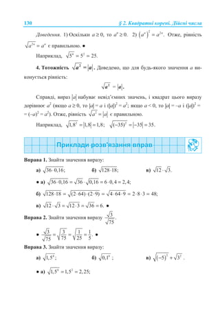 130 § 2. Ʉɜɚɞɪɚɬɧɿ ɤɨɪɟɧɿ. Ⱦɿɣɫɧɿ ɱɢɫɥɚ
Ⱦɨɜɟɞɟɧɧɹ. 1) Ɉɫɤɿɥɶɤɢ ɚ ≥ 0, ɬɨ ɚn
≥ 0. 2) ( )
2 2
.n n
a a= Ɉɬɠɟ, ɪɿɜɧɿɫɬɶ
2n n
a a= ɽ ɩɪɚɜɢɥɶɧɨɸ. Ɣ
ɇɚɩɪɢɤɥɚɞ, 4 2
5 5 25.= =
4. Ɍɨɬɨɠɧɿɫɬɶ 2
=a a . Ⱦɨɜɟɞɟɦɨ, ɳɨ ɞɥɹ ɛɭɞɶ-ɹɤɨɝɨ ɡɧɚɱɟɧɧɹ ɚ ɜɢ-
ɤɨɧɭɽɬɶɫɹ ɪɿɜɧɿɫɬɶ:
2
a = .a
ɋɩɪɚɜɞɿ, ɜɢɪɚɡ a ɧɚɛɭɜɚɽ ɧɟɜɿɞ’ɽɦɧɢɯ ɡɧɚɱɟɧɶ, ɿ ɤɜɚɞɪɚɬ ɰɶɨɝɨ ɜɢɪɚɡɭ
ɞɨɪɿɜɧɸɽ ɚ2
(ɹɤɳɨ a ≥ 0, ɬɨ |a| = a ɿ (|a|)2
= a2
; ɹɤɳɨ a  0, ɬɨ |a| = –a ɿ (|a|)2
=
= (–a)2
= a2
). Ɉɬɠɟ, ɪɿɜɧɿɫɬɶ 2
a a= ɽ ɩɪɚɜɢɥɶɧɨɸ.
ɇɚɩɪɢɤɥɚɞ, 2
1,8 1,8 1,8;= = 2
( 35) 35 35.− = − =
ȼɩɪɚɜɚ 1. Ɂɧɚɣɬɢ ɡɧɚɱɟɧɧɹ ɜɢɪɚɡɭ:
ɚ) 36 0,16;⋅ ɛ) 128 18;⋅ ɜ) 12 3.⋅
Ɣ ɚ) 36 0,16 36 0,16 6 0,4 2,4;⋅ = ⋅ = ⋅ =
ɛ) 128 18 (2 64) (2 9) 4 64 9 2 8 3 48;⋅ = ⋅ ⋅ ⋅ = ⋅ ⋅ = ⋅ ⋅ =
ɜ) 12 3 12 3 36 6.⋅ = ⋅ = = Ɣ
ȼɩɪɚɜɚ 2. Ɂɧɚɣɬɢ ɡɧɚɱɟɧɧɹ ɜɢɪɚɡɭ 3 .
75
Ɣ 3 3 1 1.
75 25 575
= = = Ɣ
ȼɩɪɚɜɚ 3. Ɂɧɚɣɬɢ ɡɧɚɱɟɧɧɹ ɜɢɪɚɡɭ:
ɚ) 4
1,5 ; ɛ) 6
0,1 ; ɜ) ( )
2 2
5 3− + .
Ɣ ɚ) 4 2
1,5 1,5 2,25;= =
 