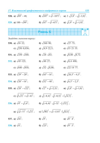 17. ȼɥɚɫɬɢɜɨɫɬɿ ɚɪɢɮɦɟɬɢɱɧɨɝɨ ɤɜɚɞɪɚɬɧɨɝɨ ɤɨɪɟɧɹ 133
528. ɚ) 2
89 48;− ɛ) ( )22
107 107 ;+ − ɜ) ( )22
2 3,8 3,8 .⋅ − −
529. ɚ) 2
100 99 ;− ɛ) ( )22
67 67 ;− − ɜ) ( )22
1,9 1,9 .+ −
Ɂɧɚɣɞɿɬɶ ɡɧɚɱɟɧɧɹ ɜɢɪɚɡɭ:
530. ɚ) 18 32;⋅ ɛ) 360 90;⋅ ɜ) 27 75;⋅
ɝ) 250 0,036;⋅ ɞ) 4,9 22,5;⋅ ɟ) 15 21 35.⋅ ⋅
531. ɚ) 250 160;⋅ ɛ) 28 63;⋅ ɜ) 0,08 0,72.⋅
532. ɚ) 45 125;⋅ ɛ) 48 27;⋅ ɜ) 0,4 490;⋅
ɝ) 640 810;⋅ ɞ) 32 0,08;⋅ ɟ) 22 14 77.⋅ ⋅
533. ɚ) 2 2
29 20 ;− ɛ) 2 2
65 16 ;− ɜ) 2 2
20,5 4,5 .−
534. ɚ) 2 2
20 16 ;− ɛ) 2 2
52 48 ;− ɜ) 2 2
6,5 2,5 .−
535. ɚ) 4 4
28 22 ;− ɛ) 10 2
2 ( 2,5) ;+ − ɜ) 4 2
1,8 ( 1,8) ;− −
ɝ) ( ) ( )
2 2
3 6 ;+ − ɞ) ( ) ( ) ( )
22 2
8,4 0,5 4,5 .− ⋅ − −
536. ɚ) 8 4
4 1,6 ;− ɛ) ( )
2
2 2
( 6,4) ( 5) 32 ;− ⋅ − −
ɜ) ( ) ( )
22
7 3 ;− − ɝ) ( ) ( ) ( )
2 22
90 135 0,6 .+ − ⋅
537. ɚ) 3
16 ; ɛ) 5
9 ; ɜ) 2 3
8 4 .⋅
538. ɚ) 5
4 ; ɛ) 3
25 ; ɜ) 3 2
9 3 .⋅
 