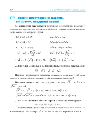 136 § 2. Ʉɜɚɞɪɚɬɧɿ ɤɨɪɟɧɿ. Ⱦɿɣɫɧɿ ɱɢɫɥɚ
1. ɇɚɣɩɪɨɫɬɿɲɿ ɩɟɪɟɬɜɨɪɟɧɧɹ. Ɋɨɡɝɥɹɧɟɦɨ ɩɟɪɟɬɜɨɪɟɧɧɹ, ɩɨɜ’ɹɡɚɧɿ ɡ
ɞɨɞɚɜɚɧɧɹɦ, ɜɿɞɧɿɦɚɧɧɹɦ, ɦɧɨɠɟɧɧɹɦ, ɞɿɥɟɧɧɹɦ ɿ ɩɿɞɧɟɫɟɧɧɹɦ ɞɨ ɫɬɟɩɟɧɹ ɜɢ-
ɪɚɡɿɜ, ɹɤɿ ɦɿɫɬɹɬɶ ɤɜɚɞɪɚɬɧɿ ɤɨɪɟɧɿ:
3 2 4 2 7 2;+ = 2 3 ;a a a+ =
5 3 3 3 2 3;− = 2 4 2 ;b b b− = −
4 2 5 3 20 6;⋅ = 4 ( 2 ) 8 ;a b ab⋅ − = −
( ) 15 615 6 : 3 2 5 3;
3 2
= = ( ) 1010 : 5 2;
5
xx x
x
= =
( ) ( )
2 2
2
4 2 4 2 16 2 32;= ⋅ = ⋅ = ( ) ( )
2 2
2
2 2 4 .a a a= ⋅ =
2. ȼɢɧɟɫɟɧɧɹ ɦɧɨɠɧɢɤɚ ɡ-ɩɿɞ ɡɧɚɤɚ ɤɨɪɟɧɹ. Ɋɨɡɝɥɹɧɟɦɨ ɩɟɪɟɬɜɨɪɟɧɧɹ:
18 9 2 9 2 3 2.= ⋅ = ⋅ =
ȼɢɤɨɧɚɧɟ ɩɟɪɟɬɜɨɪɟɧɧɹ ɧɚɡɢɜɚɸɬɶ ɜɢɧɟɫɟɧɧɹɦ ɦɧɨɠɧɢɤɚ ɡ-ɩɿɞ ɡɧɚɤɚ
ɤɨɪɟɧɹ. ɍ ɞɚɧɨɦɭ ɜɢɩɚɞɤɭ ɜɢɧɟɫɟɧɨ ɡ-ɩɿɞ ɡɧɚɤɚ ɤɨɪɟɧɹ ɦɧɨɠɧɢɤ 3.
ȼɢɧɟɫɟɦɨ ɦɧɨɠɧɢɤ ɡ-ɩɿɞ ɡɧɚɤɚ ɤɨɪɟɧɹ ɭ ɜɢɪɚɡɚɯ 2
3 ,b ɞɟ b  0, ɬɚ
2
24 ,a ɞɟ ɚ  0:
2 2
3 3 3 3b b b b= ⋅ = ⋅ = (ɹɤɳɨ b  0, ɬɨ b b= );
2 2
24 4 6 2 6 2 6= ⋅ ⋅ = ⋅ ⋅ = −a a a a (ɹɤɳɨ ɚ  0, ɬɨ = −a a ).
3. ȼɧɟɫɟɧɧɹ ɦɧɨɠɧɢɤɚ ɩɿɞ ɡɧɚɤ ɤɨɪɟɧɹ. Ɋɨɡɝɥɹɧɟɦɨ ɩɟɪɟɬɜɨɪɟɧɧɹ:
3 2 9 2 9 2 18.= ⋅ = ⋅ =
Ɍɚɤɟ ɩɟɪɟɬɜɨɪɟɧɧɹ ɧɚɡɢɜɚɸɬɶ ɜɧɟɫɟɧɧɹɦ ɦɧɨɠɧɢɤɚ ɩɿɞ ɡɧɚɤ ɤɨɪɟɧɹ. Ɂɚ-
ɦɿɧɢɜɲɢ ɜɢɪɚɡ 3 2 ɧɚ ɜɢɪɚɡ 18, ɦɢ ɜɧɟɫɥɢ ɩɿɞ ɡɧɚɤ ɤɨɪɟɧɹ ɦɧɨɠɧɢɤ 3.
 