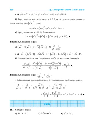 138 § 2. Ʉɜɚɞɪɚɬɧɿ ɤɨɪɟɧɿ. Ⱦɿɣɫɧɿ ɱɢɫɥɚ
Ɣ ɚ) ( )18 6 6 3 6 6 3 6 6 3 1 .− = ⋅ − = ⋅ − = −
ɛ) ȼɢɪɚɡ m m+ ɦɚɽ ɡɦɿɫɬ, ɹɤɳɨ m ≥ 0. Ⱦɥɹ ɬɚɤɢɯ ɡɧɚɱɟɧɶ ɬ ɫɩɪɚɜɞɠɭ-
ɽɬɶɫɹ ɪɿɜɧɿɫɬɶ ( )
2
,m m= ɬɨɦɭ:
( ) ( )
2
1 .m m m m m m+ = + = +
ɜ) ɍɪɚɯɭɜɚɜɲɢ, ɳɨ ɚ  0, b  0, ɦɚɬɢɦɟɦɨ:
( ) ( ) ( )( )
2 2
.a b a b a b a b− = − = − + Ɣ
ȼɩɪɚɜɚ 3. ɋɩɪɨɫɬɢɬɢ ɜɢɪɚɡ:
ɚ) ( )( ) ( )4 4 1 ;a a a a− + − − ɛ)
2
3 .
2 2 3
b
b
−
+
Ɣ ɚ) ( )( ) ( )4 4 1a a a a− + − − = ( ) ( )
2 2
16a a a− − + = 16.a −
ɛ) Ɋɨɡɤɥɚɜɲɢ ɱɢɫɟɥɶɧɢɤ ɿ ɡɧɚɦɟɧɧɢɤ ɞɪɨɛɭ ɧɚ ɦɧɨɠɧɢɤɢ, ɦɚɬɢɦɟɦɨ:
( )
( )
( )( )
( )
2
2
2 3 3 3 33 .
22 2 3 2 3 2 3
b b b bb
b b b
− − + −− = = =
+ + +
Ɣ
ȼɩɪɚɜɚ 4. ɋɩɪɨɫɬɢɬɢ ɜɢɪɚɡ 1 2 .
3 2 3 1
+
− +
Ɣ Ɂɜɿɥɶɧɢɜɲɢɫɶ ɜɿɞ ɿɪɪɚɰɿɨɧɚɥɶɧɨɫɬɿ ɭ ɡɧɚɦɟɧɧɢɤɚɯ ɞɪɨɛɿɜ, ɦɚɬɢɦɟɦɨ:
1 2
3 2 3 1
+
− +
=
2( 3 1)3 2
( 3 2)( 3 2) ( 3 1)( 3 1)
−+ +
− + + −
=
=
2( 3 1)3 2
3 4 3 1
−+ +
− −
= 3 2 3 1− − + − = –3. Ɣ
557. ɋɩɪɨɫɬɿɬɶ ɜɢɪɚɡ:
ɚ) 3 7 2 7;+ ɛ) 9 3 4 3;− ɜ) 5 2 5;−
 