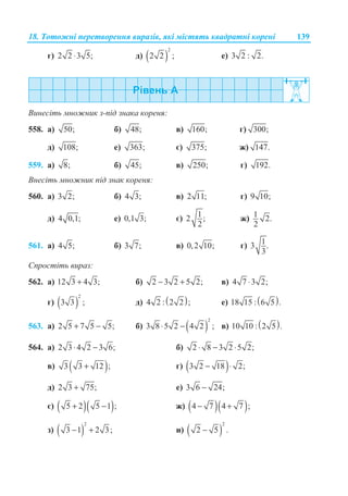 18. Ɍɨɬɨɠɧɿ ɩɟɪɟɬɜɨɪɟɧɧɹ ɜɢɪɚɡɿɜ, ɹɤɿ ɦɿɫɬɹɬɶ ɤɜɚɞɪɚɬɧɿ ɤɨɪɟɧɿ 139
ɝ) 2 2 3 5;⋅ ɞ) ( )
2
2 2 ; ɟ) 3 2 : 2.
ȼɢɧɟɫɿɬɶ ɦɧɨɠɧɢɤ ɡ-ɩɿɞ ɡɧɚɤɚ ɤɨɪɟɧɹ:
558. ɚ) 50; ɛ) 48; ɜ) 160; ɝ) 300;
ɞ) 108; ɟ) 363; ɽ) 375; ɠ) 147.
559. ɚ) 8; ɛ) 45; ɜ) 250; ɝ) 192.
ȼɧɟɫɿɬɶ ɦɧɨɠɧɢɤ ɩɿɞ ɡɧɚɤ ɤɨɪɟɧɹ:
560. ɚ) 3 2; ɛ) 4 3; ɜ) 2 11; ɝ) 9 10;
ɞ) 4 0,1; ɟ) 0,1 3; ɽ) 12 ;
2
ɠ) 1 2.
2
561. ɚ) 4 5; ɛ) 3 7; ɜ) 0,2 10; ɝ) 13 .
3
ɋɩɪɨɫɬɿɬɶ ɜɢɪɚɡ:
562. ɚ) 12 3 4 3;+ ɛ) 2 3 2 5 2;− + ɜ) 4 7 3 2;⋅
ɝ) ( )
2
3 3 ; ɞ) ( )4 2 : 2 2 ; ɟ) ( )18 15 : 6 5 .
563. ɚ) 2 5 7 5 5;+ − ɛ) ( )
2
3 8 5 2 4 2 ;⋅ − ɜ) ( )10 10 : 2 5 .
564. ɚ) 2 3 4 2 3 6;⋅ − ɛ) 2 8 3 2 5 2;⋅ − ⋅
ɜ) ( )3 3 12 ;+ ɝ) ( )3 2 18 2;− ⋅
ɞ) 2 3 75;+ ɟ) 3 6 24;−
ɽ) ( )( )5 2 5 1 ;+ − ɠ) ( )( )4 7 4 7 ;− +
ɡ) ( )
2
3 1 2 3;− + ɢ) ( )
2
2 5 .−
 