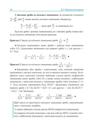 14 § 1. Ɋɚɰɿɨɧɚɥɶɧɿ ɜɢɪɚɡɢ
3. Ɂɜɟɞɟɧɧɹ ɞɪɨɛɿɜ ɞɨ ɫɩɿɥɶɧɨɝɨ ɡɧɚɦɟɧɧɢɤɚ. Ɂɚ ɞɨɩɨɦɨɝɨɸ ɬɨɬɨɠɧɨɫɬɿ
a ak
b bk
= ɞɪɿɛ a
b
ɦɨɠɧɚ ɡɜɨɞɢɬɢ ɞɨ ɧɨɜɨɝɨ ɡɧɚɦɟɧɧɢɤɚ. ɇɚɩɪɢɤɥɚɞ,
2
3 3 2 6
2 2
x x x x
y y x xy
⋅= =
⋅
— ɡɜɟɥɢ ɞɪɿɛ 3x
y
ɞɨ ɡɧɚɦɟɧɧɢɤɚ 2ɯɭ.
Ȼɭɞɶ-ɹɤɿ ɞɪɨɛɢ ɡ ɪɿɡɧɢɦɢ ɡɧɚɦɟɧɧɢɤɚɦɢ, ɹɤ ɿ ɡɜɢɱɚɣɧɿ ɞɪɨɛɢ, ɦɨɠɧɚ ɡɜɟɫ-
ɬɢ ɞɨ ɫɩɿɥɶɧɨɝɨ ɡɧɚɦɟɧɧɢɤɚ. Ɋɨɡɝɥɹɧɟɦɨ ɩɪɢɤɥɚɞɢ.
ɉɪɢɤɥɚɞ 1. Ɂɜɟɫɬɢ ɞɨ ɫɩɿɥɶɧɨɝɨ ɡɧɚɦɟɧɧɢɤɚ ɞɪɨɛɢ 2
3
y
x
ɬɚ 4 .
y
Ɣ ɋɩɿɥɶɧɢɦ ɡɧɚɦɟɧɧɢɤɨɦ ɞɚɧɢɯ ɞɪɨɛɿɜ ɽ ɞɨɛɭɬɨɤ ʀɯɧɿɯ ɡɧɚɦɟɧɧɢɤɿɜ,
ɬɨɛɬɨ 3ɯ2
ɭ. Ⱦɨɞɚɬɤɨɜɢɦ ɦɧɨɠɧɢɤɨɦ ɞɥɹ ɩɟɪɲɨɝɨ ɞɪɨɛɭ ɽ ɭ, ɞɥɹ ɞɪɭɝɨɝɨ —
3ɯ2
. Ɍɨɞɿ:
2
2 2 2
;
3 3 3
y y y y
x x y x y
⋅
= =
⋅
2 2
2 2
4 4 3 12 .
3 3
x x
y y x x y
⋅= =
⋅
Ɣ
ɉɪɢɤɥɚɞ 2. Ɂɜɟɫɬɢ ɞɨ ɫɩɿɥɶɧɨɝɨ ɡɧɚɦɟɧɧɢɤɚ ɞɪɨɛɢ 3
5
8a b
ɿ 2 2
7 .
12a c
Ɣ Ɂɧɚɦɟɧɧɢɤɢ ɨɛɨɯ ɞɪɨɛɿɜ ɽ ɨɞɧɨɱɥɟɧɚɦɢ, ɬɨɦɭ ɫɩɿɥɶɧɢɣ ɡɧɚɦɟɧɧɢɤ
ɲɭɤɚɬɢɦɟɦɨ ɭ ɜɢɝɥɹɞɿ ɨɞɧɨɱɥɟɧɚ, ɞɨ ɬɨɝɨ ɠ ɹɤɨɦɨɝɚ ɦɟɧɲɨɝɨ ɫɬɟɩɟɧɹ. Ɂɚ ɤɨ-
ɟɮɿɰɿɽɧɬ ɰɶɨɝɨ ɨɞɧɨɱɥɟɧɚ ɜɿɡɶɦɟɦɨ ɧɚɣɦɟɧɲɟ ɫɩɿɥɶɧɟ ɤɪɚɬɧɟ ɤɨɟɮɿɰɿɽɧɬɿɜ
ɡɧɚɦɟɧɧɢɤɿɜ ɞɚɧɢɯ ɞɪɨɛɿɜ, ɬɨɛɬɨ 24, ɚ ɤɨɠɧɭ ɡɦɿɧɧɭ ɜɿɡɶɦɟɦɨ ɡ ɧɚɣɛɿɥɶɲɢɦ
ɩɨɤɚɡɧɢɤɨɦ, ɡ ɹɤɢɦ ɜɨɧɚ ɜɯɨɞɢɬɶ ɭ ɡɧɚɦɟɧɧɢɤɢ ɞɪɨɛɿɜ, ɬɨɛɬɨ ɜɿɡɶɦɟɦɨ a3
, b ɿ
c2
. Ɍɨɞɿ ɫɩɿɥɶɧɢɦ ɡɧɚɦɟɧɧɢɤɨɦ ɛɭɞɟ 24a3
bc2
. Ⱦɨɞɚɬɤɨɜɢɦ ɦɧɨɠɧɢɤɨɦ ɞɥɹ
ɩɟɪɲɨɝɨ ɞɪɨɛɭ ɽ 3ɫ2
, ɛɨ 24a3
bc2
= 8a3
b ⋅ 3c2
; ɞɥɹ ɞɪɭɝɨɝɨ — 2ab, ɛɨ 24a3
bc2
=
= 12a2
c2
⋅ 2ab. Ɇɚɬɢɦɟɦɨ:
2 2
3 3 2 3 2
5 5 3 15 ;
8 24 24
c c
a b a bc a bc
⋅= = 2 2 3 2 3 2
7 7 2 14 .
12 24 24
ab ab
a c a bc a bc
⋅= = Ɣ
ɓɨɛ ɡɜɟɫɬɢ ɞɨ ɩɪɨɫɬɿɲɨɝɨ ɫɩɿɥɶɧɨɝɨ ɡɧɚɦɟɧɧɢɤɚ ɞɪɨɛɢ, ɡɧɚɦɟɧɧɢɤɚɦɢ
ɹɤɢɯ ɽ ɨɞɧɨɱɥɟɧɢ, ɩɨɬɪɿɛɧɨ:
1) ɡɧɚɣɬɢ ɧɚɣɦɟɧɲɟ ɫɩɿɥɶɧɟ ɤɪɚɬɧɟ (ɇɋɄ) ɤɨɟɮɿɰɿɽɧɬɿɜ ɡɧɚɦɟɧɧɢɤɿɜ;
2) ɭɬɜɨɪɢɬɢ ɫɩɿɥɶɧɢɣ ɡɧɚɦɟɧɧɢɤ ɭ ɜɢɝɥɹɞɿ ɞɨɛɭɬɤɭ ɇɋɄ ɿ ɫɬɟɩɟɧɿɜ ɡɦɿɧ-
ɧɢɯ ɡ ɧɚɣɛɿɥɶɲɢɦ ɩɨɤɚɡɧɢɤɨɦ, ɡ ɹɤɢɦ ɜɨɧɢ ɜɯɨɞɹɬɶ ɞɨ ɡɧɚɦɟɧɧɢɤɿɜ;
 