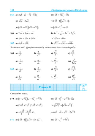 140 § 2. Ʉɜɚɞɪɚɬɧɿ ɤɨɪɟɧɿ. Ⱦɿɣɫɧɿ ɱɢɫɥɚ
565. ɚ) 2 8 3 2 12;⋅ − ⋅ ɛ) ( )5 20 5;+ ⋅
ɜ) 32 2 2;− ɝ) ( )( )3 1 3 5 ;− +
ɞ) ( )( )7 2 7 2 ;− + ɟ) ( )
2
5 2 4 5.+ −
566. ɚ) 2 3 ;+ −a a a ɛ) 4 3 2 ;− − +x y x y
ɜ) 4 9 49 ;− +c c c ɝ) 3 2 18 .−a a
567. ɚ) 4 9 ;−b b ɛ) 25 16 64 .+ −x x x
Ɂɜɿɥɶɧɿɬɶɫɹ ɜɿɞ ɿɪɪɚɰɿɨɧɚɥɶɧɨɫɬɿ ɭ ɡɧɚɦɟɧɧɢɤɭ (ɱɢɫɟɥɶɧɢɤɭ) ɞɪɨɛɭ:
568. ɚ) 3 ;
5
ɛ) 7 ;
7
ɜ)
3
;
3
ɝ) 6 ;
3
ɞ)
1 ;
a
ɟ) ;a
b
ɽ) ;
2
a ɠ)
2
.
2
a
a
569. ɚ) 1 ;
2
ɛ) 3 ;
3
ɜ) 2 ;
4
ɝ) 10 ;
5
ɞ) 2 ;
a
ɟ) 3 ;b
c
ɽ) ;b
c
ɠ)
2
2 .b
b
ɋɩɪɨɫɬɿɬɶ ɜɢɪɚɡ:
570. ɚ) ( )( )1 2 2 2 2 18;+ − + ɛ) ( )
2
6 1 2 12 : 2;− +
ɜ) ( )( )3 2 2 3 3 2 2 3 ;+ − ɝ) ( )
2
2
( 5) 3 2 ;− − +
ɞ) 1 5 1 5 1;
2 2
− +⋅ + ɟ) ( )6 2 : 8 32 : 2 2 .−
571. ɚ) ( )( )3 1 2 3 1 27 ;− + + ɛ) ( )
2
3
6 3 6 ;− +
 