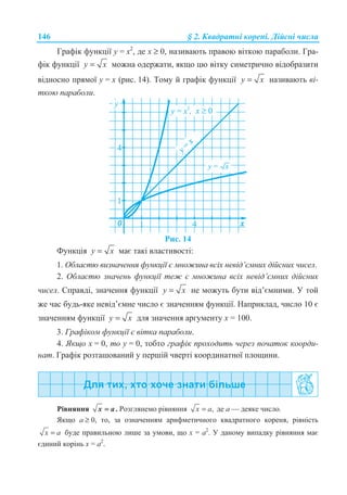 146 § 2. Ʉɜɚɞɪɚɬɧɿ ɤɨɪɟɧɿ. Ⱦɿɣɫɧɿ ɱɢɫɥɚ
Ƚɪɚɮɿɤ ɮɭɧɤɰɿʀ ɭ = ɯ2
, ɞɟ ɯ ≥ 0, ɧɚɡɢɜɚɸɬɶ ɩɪɚɜɨɸ ɜɿɬɤɨɸ ɩɚɪɚɛɨɥɢ. Ƚɪɚ-
ɮɿɤ ɮɭɧɤɰɿʀ y x= ɦɨɠɧɚ ɨɞɟɪɠɚɬɢ, ɹɤɳɨ ɰɸ ɜɿɬɤɭ ɫɢɦɟɬɪɢɱɧɨ ɜɿɞɨɛɪɚɡɢɬɢ
ɜɿɞɧɨɫɧɨ ɩɪɹɦɨʀ ɭ = ɯ (ɪɢɫ. 14). Ɍɨɦɭ ɣ ɝɪɚɮɿɤ ɮɭɧɤɰɿʀ y x= ɧɚɡɢɜɚɸɬɶ ɜɿ-
ɬɤɨɸ ɩɚɪɚɛɨɥɢ.
Ɋɢɫ. 14
Ɏɭɧɤɰɿɹ y x= ɦɚɽ ɬɚɤɿ ɜɥɚɫɬɢɜɨɫɬɿ:
1. Ɉɛɥɚɫɬɸ ɜɢɡɧɚɱɟɧɧɹ ɮɭɧɤɰɿʀ ɽ ɦɧɨɠɢɧɚ ɜɫɿɯ ɧɟɜɿɞ’ɽɦɧɢɯ ɞɿɣɫɧɢɯ ɱɢɫɟɥ.
2. Ɉɛɥɚɫɬɸ ɡɧɚɱɟɧɶ ɮɭɧɤɰɿʀ ɬɟɠ ɽ ɦɧɨɠɢɧɚ ɜɫɿɯ ɧɟɜɿɞ’ɽɦɧɢɯ ɞɿɣɫɧɢɯ
ɱɢɫɟɥ. ɋɩɪɚɜɞɿ, ɡɧɚɱɟɧɧɹ ɮɭɧɤɰɿʀ y x= ɧɟ ɦɨɠɭɬɶ ɛɭɬɢ ɜɿɞ’ɽɦɧɢɦɢ. ɍ ɬɨɣ
ɠɟ ɱɚɫ ɛɭɞɶ-ɹɤɟ ɧɟɜɿɞ’ɽɦɧɟ ɱɢɫɥɨ ɽ ɡɧɚɱɟɧɧɹɦ ɮɭɧɤɰɿʀ. ɇɚɩɪɢɤɥɚɞ, ɱɢɫɥɨ 10 ɽ
ɡɧɚɱɟɧɧɹɦ ɮɭɧɤɰɿʀ y x= ɞɥɹ ɡɧɚɱɟɧɧɹ ɚɪɝɭɦɟɧɬɭ ɯ = 100.
3. Ƚɪɚɮɿɤɨɦ ɮɭɧɤɰɿʀ ɽ ɜɿɬɤɚ ɩɚɪɚɛɨɥɢ.
4. əɤɳɨ ɯ = 0, ɬɨ ɭ = 0, ɬɨɛɬɨ ɝɪɚɮɿɤ ɩɪɨɯɨɞɢɬɶ ɱɟɪɟɡ ɩɨɱɚɬɨɤ ɤɨɨɪɞɢ-
ɧɚɬ. Ƚɪɚɮɿɤ ɪɨɡɬɚɲɨɜɚɧɢɣ ɭ ɩɟɪɲɿɣ ɱɜɟɪɬɿ ɤɨɨɪɞɢɧɚɬɧɨʀ ɩɥɨɳɢɧɢ.
Ɋɿɜɧɹɧɧɹ .x a= Ɋɨɡɝɥɹɧɟɦɨ ɪɿɜɧɹɧɧɹ ,x a= ɞɟ ɚ — ɞɟɹɤɟ ɱɢɫɥɨ.
əɤɳɨ ɚ ≥ 0, ɬɨ, ɡɚ ɨɡɧɚɱɟɧɧɹɦ ɚɪɢɮɦɟɬɢɱɧɨɝɨ ɤɜɚɞɪɚɬɧɨɝɨ ɤɨɪɟɧɹ, ɪɿɜɧɿɫɬɶ
x a= ɛɭɞɟ ɩɪɚɜɢɥɶɧɨɸ ɥɢɲɟ ɡɚ ɭɦɨɜɢ, ɳɨ ɯ = ɚ2
. ɍ ɞɚɧɨɦɭ ɜɢɩɚɞɤɭ ɪɿɜɧɹɧɧɹ ɦɚɽ
ɽɞɢɧɢɣ ɤɨɪɿɧɶ ɯ = ɚ2
.
 