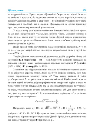 ɐɿɤɚɜɨ ɡɧɚɬɢ 151
ɬɢ ɧɚɬɭɪɚɥɶɧɿ ɱɢɫɥɚ. ɉɪɨɬɟ ɡɝɨɞɨɦ ɩɿɮɚɝɨɪɿɣɰɿ ɡ’ɹɫɭɜɚɥɢ, ɳɨ ɜɿɞɨɦɿ ʀɦ ɱɢɫɥɚ
ɧɟ ɬɚɤɿ ɜɠɟ ɣ ɜɫɟɫɢɥɶɧɿ, ɛɨ ɡɚ ɞɨɩɨɦɨɝɨɸ ɧɢɯ ɧɟ ɦɨɠɧɚ ɜɢɪɚɡɢɬɢ, ɧɚɩɪɢɤɥɚɞ,
ɞɨɜɠɢɧɭ ɞɿɚɝɨɧɚɥɿ ɤɜɚɞɪɚɬɚ ɡɿ ɫɬɨɪɨɧɨɸ 1. Ɍɟ ɿɧɬɭʀɬɢɜɧɟ ɭɹɜɥɟɧɧɹ ɩɪɨ ɱɢɫɥɨ
(ɧɚɬɭɪɚɥɶɧɟ ɿ ɞɪɨɛɨɜɟ), ɹɤɟ ɜ ɥɸɞɢɧɢ ɫɮɨɪɦɭɜɚɥɨɫɹ ɧɚ ɨɫɧɨɜɿ ɜɿɤɨɜɿɱɧɨʀ
ɩɪɚɤɬɢɤɢ, ɜɢɦɚɝɚɥɨ ɭɬɨɱɧɟɧɧɹ ɣ ɭɡɚɝɚɥɶɧɟɧɧɹ.
ɍ ɩɨɞɚɥɶɲɨɦɭ ɪɨɡɜ’ɹɡɚɧɧɹ ɩɪɚɤɬɢɱɧɢɯ ɿ ɦɚɬɟɦɚɬɢɱɧɢɯ ɩɪɨɛɥɟɦ ɩɪɢɜɟ-
ɥɨ ɞɨ ɞɜɨɯ ɧɚɣɫɭɬɬɽɜɿɲɢɯ ɭɡɚɝɚɥɶɧɟɧɶ ɩɨɧɹɬɬɹ ɱɢɫɥɚ. ɋɩɨɱɚɬɤɭ ɤɢɬɚɣɰɿ ɭ
ȱȱ ɫɬ. ɞɨ ɧ. ɟ. ɜɜɟɥɢ ɩɨɧɹɬɬɹ ɜɿɞ’ɽɦɧɨɝɨ ɱɢɫɥɚ. Ⱦɪɭɝɢɣ ɧɚɩɪɹɦ ɭɡɚɝɚɥɶɧɟɧɧɹ
ɩɨɧɹɬɬɹ ɱɢɫɥɚ ɩɪɢɜɿɜ ɞɨ ɞɿɣɫɧɢɯ ɱɢɫɟɥ ɿ ɬɢɦ ɫɚɦɢɦ ɪɨɡɜ’ɹɡɚɜ ɩɪɨɛɥɟɦɭ ɜɢɦɿ-
ɪɸɜɚɧɧɹ ɞɨɜɠɢɧɢ ɜɿɞɪɿɡɤɚ.
əɤɳɨ ɨɫɧɨɜɢ ɬɟɨɪɿʀ ɧɚɬɭɪɚɥɶɧɢɯ ɱɢɫɟɥ ɩɿɮɚɝɨɪɿɣɰɿ ɡɚɤɥɚɥɢ ɳɟ ɭ V ɫɬ.
ɞɨ ɧ. ɟ., ɬɨ ɫɬɪɨɝɿ ɬɟɨɪɿʀ ɞɿɣɫɧɢɯ ɱɢɫɟɥ ɛɭɥɢ ɡɚɩɪɨɩɨɧɨɜɚɧɿ ɥɢɲɟ ɭ ɞɪɭɝɿɣ ɩɨ-
ɥɨɜɢɧɿ ɏIɏ ɫɬ.
Ɍɟɨɪɿɸ ɞɿɣɫɧɢɯ ɱɢɫɟɥ ɧɚ ɨɫɧɨɜɿ ɞɟɫɹɬɤɨɜɢɯ ɞɪɨɛɿɜ ɪɨɡɪɨɛɢɜ ɧɿɦɟɰɶɤɢɣ
ɦɚɬɟɦɚɬɢɤ Ʉ. ȼɟɣɽɪɲɬɪɚɫɫ (1815 – 1897). ɋɜɨʀ ɬɟɨɪɿʀ ɡ ɿɧɲɢɦɢ ɩɿɞɯɨɞɚɦɢ ɞɨ
ɜɜɟɞɟɧɧɹ ɞɿɣɫɧɢɯ ɱɢɫɟɥ ɡɚɩɪɨɩɨɧɭɜɚɥɢ ɧɿɦɟɰɶɤɿ ɦɚɬɟɦɚɬɢɤɢ Ɋ. Ⱦɟɞɟɤɿɧɞ
(1831 – 1916) ɿ Ƚ. Ʉɚɧɬɨɪ (1845 – 1918).
Ɂɚɡɧɚɱɢɦɨ, ɳɨ ɡ ɿɪɪɚɰɿɨɧɚɥɶɧɢɦɢ ɱɢɫɥɚɦɢ ɦɚɬɟɦɚɬɢɤɢ ɫɬɢɤɚɥɢɫɹ ɡɚɞɨɜ-
ɝɨ ɞɨ ɫɬɜɨɪɟɧɧɹ ɫɬɪɨɝɢɯ ɬɟɨɪɿɣ. əɤɨɸ ɦɚɽ ɛɭɬɢ ɫɬɨɪɨɧɚ ɤɜɚɞɪɚɬɚ, ɳɨɛ ɣɨɝɨ
ɩɥɨɳɚ ɞɨɪɿɜɧɸɜɚɥɚ ɡɚɞɚɧɨɦɭ ɱɢɫɥɭ m? Ɍɚɤɭ ɡɚɞɚɱɭ ɫɬɚɜɢɥɢ ɣ ɭɦɿɥɢ
ɪɨɡɜ’ɹɡɭɜɚɬɢ ɳɟ 2 ɬɢɫ. ɪɨɤɿɜ ɞɨ ɧ. ɟ. ɜɚɜɢɥɨɧɫɶɤɿ ɜɱɟɧɿ. ɓɨɛ ɜɿɞɩɨɜɿɫɬɢ ɧɚ ɡɚ-
ɩɢɬɚɧɧɹ ɡɚɞɚɱɿ, ɩɨɬɪɿɛɧɨ ɞɨɛɭɬɢ ɚɪɢɮɦɟɬɢɱɧɢɣ ɤɜɚɞɪɚɬɧɢɣ ɤɨɪɿɧɶ ɡ ɱɢɫɥɚ m.
əɤɳɨ ɱɢɫɥɨ m ɛɭɥɨ ɧɚɬɭɪɚɥɶɧɢɦ, ɚɥɟ ɧɟ ɛɭɥɨ ɤɜɚɞɪɚɬɨɦ ɿɧɲɨɝɨ ɧɚɬɭɪɚɥɶɧɨ-
ɝɨ ɱɢɫɥɚ, ɬɨ ɜɚɜɢɥɨɧɹɧɢ ɲɭɤɚɥɢ ɧɚɛɥɢɠɟɧɟ ɡɧɚɱɟɧɧɹ .m Ⱦɥɹ ɰɶɨɝɨ ɜɨɧɢ ɡɚ-
ɩɢɫɭɜɚɥɢ m ɭ ɜɢɝɥɹɞɿ ɫɭɦɢ a2
+ b, ɞɟ b ɞɨɜɨɥɿ ɦɚɥɟ ɩɨɪɿɜɧɹɧɨ ɡ a2
, ɚ ɩɨɬɿɦ ɜɢ-
ɤɨɪɢɫɬɨɜɭɜɚɥɢ ɬɚɤɟ ɩɪɚɜɢɥɨ:
2
.
2
b
m a b a
a
= + ≈ +
ɇɚɩɪɢɤɥɚɞ, ɹɤɳɨ m = 105, ɬɨ 2 5
105 10 5 10 10,25.
2 10
= + ≈ + =
⋅
ɉɟ-
ɪɟɜɿɪɢɦɨ: 10,252
= 105,0625. ɐɟ ɩɪɚɜɢɥɨ ɡɧɚɯɨɞɠɟɧɧɹ ɧɚɛɥɢɠɟɧɨɝɨ ɡɧɚɱɟɧɧɹ
ɤɜɚɞɪɚɬɧɨɝɨ ɤɨɪɟɧɹ ɜɢɤɨɪɢɫɬɨɜɭɜɚɥɢ ɣ ɭ Ⱦɚɜɧɿɣ Ƚɪɟɰɿʀ, ɣɨɝɨ ɞɟɬɚɥɶɧɢɣ ɨɩɢɫ
ɞɚɜ ɞɚɜɧɶɨɝɪɟɰɶɤɢɣ ɭɱɟɧɢɣ Ƚɟɪɨɧ (ȱ ɫɬ. ɧ. ɟ.).
 