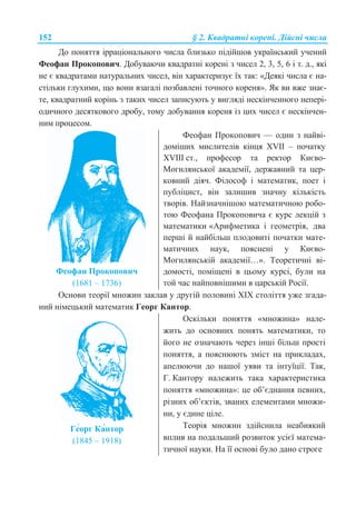 152 § 2. Ʉɜɚɞɪɚɬɧɿ ɤɨɪɟɧɿ. Ⱦɿɣɫɧɿ ɱɢɫɥɚ
Ⱦɨ ɩɨɧɹɬɬɹ ɿɪɪɚɰɿɨɧɚɥɶɧɨɝɨ ɱɢɫɥɚ ɛɥɢɡɶɤɨ ɩɿɞɿɣɲɨɜ ɭɤɪɚʀɧɫɶɤɢɣ ɭɱɟɧɢɣ
Ɏɟɨɮɚɧ ɉɪɨɤɨɩɨɜɢɱ. Ⱦɨɛɭɜɚɸɱɢ ɤɜɚɞɪɚɬɧɿ ɤɨɪɟɧɿ ɡ ɱɢɫɟɥ 2, 3, 5, 6 ɿ ɬ. ɞ., ɹɤɿ
ɧɟ ɽ ɤɜɚɞɪɚɬɚɦɢ ɧɚɬɭɪɚɥɶɧɢɯ ɱɢɫɟɥ, ɜɿɧ ɯɚɪɚɤɬɟɪɢɡɭɽ ʀɯ ɬɚɤ: «Ⱦɟɹɤɿ ɱɢɫɥɚ ɽ ɧɚ-
ɫɬɿɥɶɤɢ ɝɥɭɯɢɦɢ, ɳɨ ɜɨɧɢ ɜɡɚɝɚɥɿ ɩɨɡɛɚɜɥɟɧɿ ɬɨɱɧɨɝɨ ɤɨɪɟɧɹ». əɤ ɜɢ ɜɠɟ ɡɧɚɽ-
ɬɟ, ɤɜɚɞɪɚɬɧɢɣ ɤɨɪɿɧɶ ɡ ɬɚɤɢɯ ɱɢɫɟɥ ɡɚɩɢɫɭɸɬɶ ɭ ɜɢɝɥɹɞɿ ɧɟɫɤɿɧɱɟɧɧɨɝɨ ɧɟɩɟɪɿ-
ɨɞɢɱɧɨɝɨ ɞɟɫɹɬɤɨɜɨɝɨ ɞɪɨɛɭ, ɬɨɦɭ ɞɨɛɭɜɚɧɧɹ ɤɨɪɟɧɹ ɿɡ ɰɢɯ ɱɢɫɟɥ ɽ ɧɟɫɤɿɧɱɟɧ-
ɧɢɦ ɩɪɨɰɟɫɨɦ.
Ɏɟɨɮɚɧ ɉɪɨɤɨɩɨɜɢɱ
(1681 – 1736)
Ɏɟɨɮɚɧ ɉɪɨɤɨɩɨɜɢɱ — ɨɞɢɧ ɡ ɧɚɣɜɿ-
ɞɨɦɿɲɢɯ ɦɢɫɥɢɬɟɥɿɜ ɤɿɧɰɹ XVII – ɩɨɱɚɬɤɭ
XVIIȱ ɫɬ., ɩɪɨɮɟɫɨɪ ɬɚ ɪɟɤɬɨɪ Ʉɢɽɜɨ-
Ɇɨɝɢɥɹɧɫɶɤɨʀ ɚɤɚɞɟɦɿʀ, ɞɟɪɠɚɜɧɢɣ ɬɚ ɰɟɪ-
ɤɨɜɧɢɣ ɞɿɹɱ. Ɏɿɥɨɫɨɮ ɿ ɦɚɬɟɦɚɬɢɤ, ɩɨɟɬ ɿ
ɩɭɛɥɿɰɢɫɬ, ɜɿɧ ɡɚɥɢɲɢɜ ɡɧɚɱɧɭ ɤɿɥɶɤɿɫɬɶ
ɬɜɨɪɿɜ. ɇɚɣɡɧɚɱɧɿɲɨɸ ɦɚɬɟɦɚɬɢɱɧɨɸ ɪɨɛɨ-
ɬɨɸ Ɏɟɨɮɚɧɚ ɉɪɨɤɨɩɨɜɢɱɚ ɽ ɤɭɪɫ ɥɟɤɰɿɣ ɡ
ɦɚɬɟɦɚɬɢɤɢ «Ⱥɪɢɮɦɟɬɢɤɚ ɿ ɝɟɨɦɟɬɪɿɹ, ɞɜɚ
ɩɟɪɲɿ ɣ ɧɚɣɛɿɥɶɲ ɩɥɨɞɨɜɢɬɿ ɩɨɱɚɬɤɢ ɦɚɬɟ-
ɦɚɬɢɱɧɢɯ ɧɚɭɤ, ɩɨɹɫɧɟɧɿ ɭ Ʉɢɽɜɨ-
Ɇɨɝɢɥɹɧɫɶɤɿɣ ɚɤɚɞɟɦɿʀ…». Ɍɟɨɪɟɬɢɱɧɿ ɜɿ-
ɞɨɦɨɫɬɿ, ɩɨɦɿɳɟɧɿ ɜ ɰɶɨɦɭ ɤɭɪɫɿ, ɛɭɥɢ ɧɚ
ɬɨɣ ɱɚɫ ɧɚɣɩɨɜɧɿɲɢɦɢ ɜ ɰɚɪɫɶɤɿɣ Ɋɨɫɿʀ.
Ɉɫɧɨɜɢ ɬɟɨɪɿʀ ɦɧɨɠɢɧ ɡɚɤɥɚɜ ɭ ɞɪɭɝɿɣ ɩɨɥɨɜɢɧɿ ɏȱɏ ɫɬɨɥɿɬɬɹ ɭɠɟ ɡɝɚɞɚ-
ɧɢɣ ɧɿɦɟɰɶɤɢɣ ɦɚɬɟɦɚɬɢɤ Ƚɟɨɪɝ Ʉɚɧɬɨɪ.
Ƚɟғɨɪɝ Ʉɚғɧɬɨɪ
(1845 – 1918)
Ɉɫɤɿɥɶɤɢ ɩɨɧɹɬɬɹ «ɦɧɨɠɢɧɚ» ɧɚɥɟ-
ɠɢɬɶ ɞɨ ɨɫɧɨɜɧɢɯ ɩɨɧɹɬɶ ɦɚɬɟɦɚɬɢɤɢ, ɬɨ
ɣɨɝɨ ɧɟ ɨɡɧɚɱɚɸɬɶ ɱɟɪɟɡ ɿɧɲɿ ɛɿɥɶɲ ɩɪɨɫɬɿ
ɩɨɧɹɬɬɹ, ɚ ɩɨɹɫɧɸɸɬɶ ɡɦɿɫɬ ɧɚ ɩɪɢɤɥɚɞɚɯ,
ɚɩɟɥɸɸɱɢ ɞɨ ɧɚɲɨʀ ɭɹɜɢ ɬɚ ɿɧɬɭʀɰɿʀ. Ɍɚɤ,
Ƚ. Ʉɚɧɬɨɪɭ ɧɚɥɟɠɢɬɶ ɬɚɤɚ ɯɚɪɚɤɬɟɪɢɫɬɢɤɚ
ɩɨɧɹɬɬɹ «ɦɧɨɠɢɧɚ»: ɰɟ ɨɛ’ɽɞɧɚɧɧɹ ɩɟɜɧɢɯ,
ɪɿɡɧɢɯ ɨɛ’ɽɤɬɿɜ, ɡɜɚɧɢɯ ɟɥɟɦɟɧɬɚɦɢ ɦɧɨɠɢ-
ɧɢ, ɭ ɽɞɢɧɟ ɰɿɥɟ.
Ɍɟɨɪɿɹ ɦɧɨɠɢɧ ɡɞɿɣɫɧɢɥɚ ɧɟɚɛɢɹɤɢɣ
ɜɩɥɢɜ ɧɚ ɩɨɞɚɥɶɲɢɣ ɪɨɡɜɢɬɨɤ ɭɫɿɽʀ ɦɚɬɟɦɚ-
ɬɢɱɧɨʀ ɧɚɭɤɢ. ɇɚ ʀʀ ɨɫɧɨɜɿ ɛɭɥɨ ɞɚɧɨ ɫɬɪɨɝɟ
 