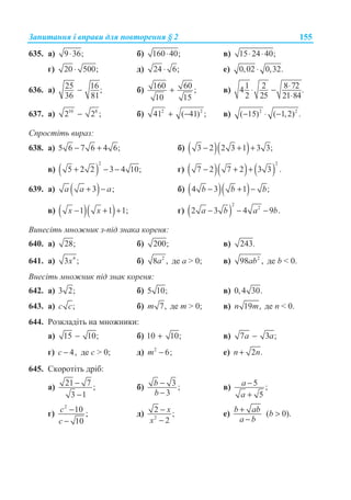 Ɂɚɩɢɬɚɧɧɹ ɿ ɜɩɪɚɜɢ ɞɥɹ ɩɨɜɬɨɪɟɧɧɹ § 2 155
635. ɚ) 9 36;⋅ ɛ) 160 40;⋅ ɜ) 15 24 40;⋅ ⋅
ɝ) 20 500;⋅ ɞ) 24 6;⋅ ɟ) 0,02 0,32.⋅
636. ɚ) 25 16;
36 81
− ɛ) 160 60 ;
10 15
+ ɜ)
1 2 8 724 .
2 25 21 84
⋅⋅ −
⋅
637. ɚ) 10 8
2 2 ;− ɛ) 2 2
41 ( 41) ;+ − ɜ) 2 2
( 15) ( 1,2) .− ⋅ −
ɋɩɪɨɫɬɿɬɶ ɜɢɪɚɡ:
638. ɚ) 5 6 7 6 4 6;− + ɛ) ( )( )3 2 2 3 1 3 3;− + +
ɜ) ( )
2
5 2 2 3 4 10;+ − − ɝ) ( )( ) ( )
2
7 2 7 2 3 3 .− + +
639. ɚ) ( )3 ;a a a+ − ɛ) ( )( )4 3 1 ;b b b− + −
ɜ) ( )( )1 1 1;x x− + + ɝ) ( )
2
2
2 3 4 9 .a b a b− − −
ȼɢɧɟɫɿɬɶ ɦɧɨɠɧɢɤ ɡ-ɩɿɞ ɡɧɚɤɚ ɤɨɪɟɧɹ:
640. ɚ) 28; ɛ) 200; ɜ) 243.
641. ɚ) 4
3 ;x ɛ) 2
8 ,a ɞɟ ɚ  0; ɜ) 2
98 ,ab ɞɟ b  0.
ȼɧɟɫɿɬɶ ɦɧɨɠɧɢɤ ɩɿɞ ɡɧɚɤ ɤɨɪɟɧɹ:
642. ɚ) 3 2; ɛ) 5 10; ɜ) 0,4 30.
643. ɚ) ;c c ɛ) 7,m ɞɟ m  0; ɜ) 19 ,n m ɞɟ n  0.
644. Ɋɨɡɤɥɚɞɿɬɶ ɧɚ ɦɧɨɠɧɢɤɢ:
ɚ) 15 10;− ɛ) 10 10;+ ɜ) 7 3 ;a a−
ɝ) 4,c − ɞɟ ɫ  0; ɞ) 2
6;m − ɟ) 2 .n n+
645. ɋɤɨɪɨɬɿɬɶ ɞɪɿɛ:
ɚ) 21 7 ;
3 1
−
−
ɛ) 3 ;
3
b
b
−
−
ɜ) 5 ;
5
a
a
−
+
ɝ)
2
10 ;
10
c
c
−
−
ɞ) 2
2 ;
2
x
x
−
−
ɟ) ( 0).b ab b
a b
+ 
−
 