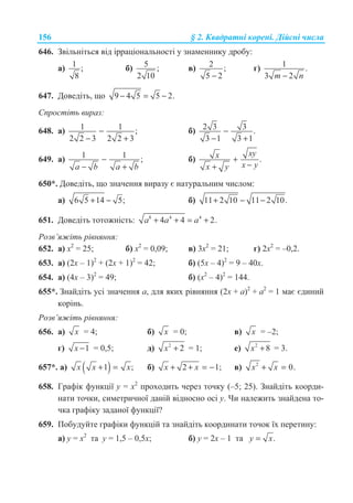 156 § 2. Ʉɜɚɞɪɚɬɧɿ ɤɨɪɟɧɿ. Ⱦɿɣɫɧɿ ɱɢɫɥɚ
646. Ɂɜɿɥɶɧɿɬɶɫɹ ɜɿɞ ɿɪɪɚɰɿɨɧɚɥɶɧɨɫɬɿ ɭ ɡɧɚɦɟɧɧɢɤɭ ɞɪɨɛɭ:
ɚ) 1 ;
8
ɛ) 5 ;
2 10
ɜ) 2 ;
5 2−
ɝ) 1 .
3 2m n−
647. Ⱦɨɜɟɞɿɬɶ, ɳɨ 9 4 5 5 2.− = −
ɋɩɪɨɫɬɿɬɶ ɜɢɪɚɡ:
648. ɚ) 1 1 ;
2 2 3 2 2 3
−
− +
ɛ) 2 3 3 .
3 1 3 1
−
− +
649. ɚ) 1 1 ;
a b a b
−
− +
ɛ) .
xyx
x yx y
+
−+
650*. Ⱦɨɜɟɞɿɬɶ, ɳɨ ɡɧɚɱɟɧɧɹ ɜɢɪɚɡɭ ɽ ɧɚɬɭɪɚɥɶɧɢɦ ɱɢɫɥɨɦ:
ɚ) 6 5 14 5;+ − ɛ) 11 2 10 11 2 10.+ − −
651. Ⱦɨɜɟɞɿɬɶ ɬɨɬɨɠɧɿɫɬɶ: 8 4 4
4 4 2.a a a+ + = +
Ɋɨɡɜ’ɹɠɿɬɶ ɪɿɜɧɹɧɧɹ:
652. ɚ) ɯ2
= 25; ɛ) ɯ2
= 0,09; ɜ) 3ɯ2
= 21; ɝ) 2ɯ2
= –0,2.
653. ɚ) (2ɯ – 1)2
+ (2ɯ + 1)2
= 42; ɛ) (5ɯ – 4)2
= 9 – 40ɯ.
654. ɚ) (4ɯ – 3)2
= 49; ɛ) (ɯ2
– 4)2
= 144.
655*. Ɂɧɚɣɞɿɬɶ ɭɫɿ ɡɧɚɱɟɧɧɹ ɚ, ɞɥɹ ɹɤɢɯ ɪɿɜɧɹɧɧɹ (2x + ɚ)2
+ ɚ2
= 1 ɦɚɽ ɽɞɢɧɢɣ
ɤɨɪɿɧɶ.
Ɋɨɡɜ’ɹɠɿɬɶ ɪɿɜɧɹɧɧɹ:
656. ɚ) x = 4; ɛ) x = 0; ɜ) x = –2;
ɝ) 1x − = 0,5; ɞ) 2
2x + = 1; ɟ) 2
8x + = 3.
657*. ɚ) ( )1 ;x x x+ = ɛ) 2 1;x x+ + = − ɜ) 2
0.x x+ =
658. Ƚɪɚɮɿɤ ɮɭɧɤɰɿʀ ɭ = ɯ2
ɩɪɨɯɨɞɢɬɶ ɱɟɪɟɡ ɬɨɱɤɭ (–5; 25). Ɂɧɚɣɞɿɬɶ ɤɨɨɪɞɢ-
ɧɚɬɢ ɬɨɱɤɢ, ɫɢɦɟɬɪɢɱɧɨʀ ɞɚɧɿɣ ɜɿɞɧɨɫɧɨ ɨɫɿ ɭ. ɑɢ ɧɚɥɟɠɢɬɶ ɡɧɚɣɞɟɧɚ ɬɨ-
ɱɤɚ ɝɪɚɮɿɤɭ ɡɚɞɚɧɨʀ ɮɭɧɤɰɿʀ?
659. ɉɨɛɭɞɭɣɬɟ ɝɪɚɮɿɤɢ ɮɭɧɤɰɿɣ ɬɚ ɡɧɚɣɞɿɬɶ ɤɨɨɪɞɢɧɚɬɢ ɬɨɱɨɤ ʀɯ ɩɟɪɟɬɢɧɭ:
ɚ) ɭ = ɯ2
ɬɚ ɭ = 1,5 – 0,5ɯ; ɛ) ɭ = 2ɯ – 1 ɬɚ .y x=
 