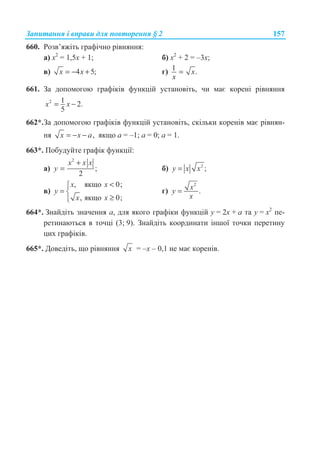 Ɂɚɩɢɬɚɧɧɹ ɿ ɜɩɪɚɜɢ ɞɥɹ ɩɨɜɬɨɪɟɧɧɹ § 2 157
660. Ɋɨɡɜ’ɹɠɿɬɶ ɝɪɚɮɿɱɧɨ ɪɿɜɧɹɧɧɹ:
ɚ) ɯ2
= 1,5ɯ + 1; ɛ) ɯ2
+ 2 = –3ɯ;
ɜ) 4 5;x x= − + ɝ) 1 .x
x
=
661. Ɂɚ ɞɨɩɨɦɨɝɨɸ ɝɪɚɮɿɤɿɜ ɮɭɧɤɰɿɣ ɭɫɬɚɧɨɜɿɬɶ, ɱɢ ɦɚɽ ɤɨɪɟɧɿ ɪɿɜɧɹɧɧɹ
2 1 2.
5
= −x x
662*.Ɂɚ ɞɨɩɨɦɨɝɨɸ ɝɪɚɮɿɤɿɜ ɮɭɧɤɰɿɣ ɭɫɬɚɧɨɜɿɬɶ, ɫɤɿɥɶɤɢ ɤɨɪɟɧɿɜ ɦɚɽ ɪɿɜɧɹɧ-
ɧɹ ,= − −x x a ɹɤɳɨ ɚ = –1; ɚ = 0; ɚ = 1.
663*. ɉɨɛɭɞɭɣɬɟ ɝɪɚɮɿɤ ɮɭɧɤɰɿʀ:
ɚ)
2
;
2
+
=
x x x
y ɛ) 2
;y x x=
ɜ)
, ɹɤɳɨ 0;
, ɹɤɳɨ 0;
x x
y
x x
­°
= ®
≥°¯
ɝ)
2
.xy
x
=
664*. Ɂɧɚɣɞɿɬɶ ɡɧɚɱɟɧɧɹ ɚ, ɞɥɹ ɹɤɨɝɨ ɝɪɚɮɿɤɢ ɮɭɧɤɰɿɣ ɭ = 2x + ɚ ɬɚ ɭ = x2
ɩɟ-
ɪɟɬɢɧɚɸɬɶɫɹ ɜ ɬɨɱɰɿ (3; 9). Ɂɧɚɣɞɿɬɶ ɤɨɨɪɞɢɧɚɬɢ ɿɧɲɨʀ ɬɨɱɤɢ ɩɟɪɟɬɢɧɭ
ɰɢɯ ɝɪɚɮɿɤɿɜ.
665*. Ⱦɨɜɟɞɿɬɶ, ɳɨ ɪɿɜɧɹɧɧɹ x = –ɯ – 0,1 ɧɟ ɦɚɽ ɤɨɪɟɧɿɜ.
 