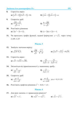 Ɂɚɜɞɚɧɧɹ ɞɥɹ ɫɚɦɨɩɟɪɟɜɿɪɤɢ ʋ 4 159
8. ɋɩɪɨɫɬɿɬɶ ɜɢɪɚɡ:
ɚ) ( )( )3 2 2 3 5 16;− − − ɛ) ( )( )1 1 .a a a− + −
9. ɋɤɨɪɨɬɿɬɶ ɞɪɿɛ:
ɚ) 10 2 ;
5 1
−
−
ɛ) 4 80 .
1 5
−
−
10. Ɋɨɡɜ’ɹɠɿɬɶ ɪɿɜɧɹɧɧɹ:
ɚ) 2
2( 3) 12;x − = ɛ) ( 2)( 2) 1.x x− + = −
11. ɑɢ ɩɪɨɯɨɞɢɬɶ ɝɪɚɮɿɤ ɮɭɧɤɰɿʀ, ɡɚɞɚɧɨʀ ɮɨɪɦɭɥɨɸ ,y x= ɱɟɪɟɡ ɬɨɱɤɭ
(1,69; 1,3)?
Ɋɿɜɟɧɶ 3
12. Ɂɧɚɣɞɿɬɶ ɡɧɚɱɟɧɧɹ ɜɢɪɚɡɭ:
ɚ) 2,8 6,3;⋅ ɛ) 48 16 ;
43
− ɜ) ( )
2
2 7 2 4 14.− +
13. ɋɩɪɨɫɬɿɬɶ ɜɢɪɚɡ:
ɚ) 3 2 12 48;− + ɛ) 11 11 .
2 5 3 2 5 3
−
− +
14. Ɂɜɿɥɶɧɿɬɶɫɹ ɜɿɞ ɿɪɪɚɰɿɨɧɚɥɶɧɨɫɬɿ ɭ ɡɧɚɦɟɧɧɢɤɭ ɞɪɨɛɭ:
ɚ) 2 ;
6 2−
ɛ) .
2 1
x
x +
15. ɋɤɨɪɨɬɿɬɶ ɞɪɿɛ:
ɚ) 3 ;
3
a
a
−
+
ɛ) ,a b
a ab
−
+
ɞɟ a  0, b ≥ 0.
16. Ɋɨɡɜ’ɹɠɿɬɶ ɝɪɚɮɿɱɧɨ ɪɿɜɧɹɧɧɹ ɯ2
= –0,5ɯ + 1,5.
Ɋɿɜɟɧɶ 4
17. Ⱦɥɹ ɹɤɢɯ ɡɧɚɱɟɧɶ ɯ ɽ ɩɪɚɜɢɥɶɧɨɸ ɪɿɜɧɿɫɬɶ?
ɚ) 6 3
;x x= ɛ) 2 4
;x x x= − ɜ) x x= − .
 
