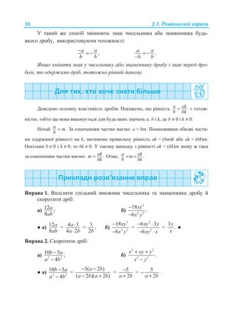 16 § 1. Ɋɚɰɿɨɧɚɥɶɧɿ ɜɢɪɚɡɢ
ɍ ɬɚɤɢɣ ɠɟ ɫɩɨɫɿɛ ɡɦɿɧɸɸɬɶ ɡɧɚɤ ɱɢɫɟɥɶɧɢɤɚ ɚɛɨ ɡɧɚɦɟɧɧɢɤɚ ɛɭɞɶ-
ɹɤɨɝɨ ɞɪɨɛɭ, ɜɢɤɨɪɢɫɬɨɜɭɸɱɢ ɬɨɬɨɠɧɨɫɬɿ:
,a a
b b
− =− .a a
b b
=−
−
əɤɳɨ ɡɦɿɧɢɬɢ ɡɧɚɤ ɭ ɱɢɫɟɥɶɧɢɤɭ ɚɛɨ ɡɧɚɦɟɧɧɢɤɭ ɞɪɨɛɭ ɿ ɡɧɚɤ ɩɟɪɟɞ ɞɪɨ-
ɛɨɦ, ɬɨ ɨɞɟɪɠɢɦɨ ɞɪɿɛ, ɬɨɬɨɠɧɨ ɪɿɜɧɢɣ ɞɚɧɨɦɭ.
Ⱦɨɜɟɞɟɦɨ ɨɫɧɨɜɧɭ ɜɥɚɫɬɢɜɿɫɬɶ ɞɪɨɛɿɜ. ɉɨɤɚɠɟɦɨ, ɳɨ ɪɿɜɧɿɫɬɶ a ak
b bk
= ɽ ɬɨɬɨɠ-
ɧɿɫɬɸ, ɬɨɛɬɨ ɳɨ ɜɨɧɚ ɜɢɤɨɧɭɽɬɶɫɹ ɞɥɹ ɛɭɞɶ-ɹɤɢɯ ɡɧɚɱɟɧɶ ɚ, b ɿ k, ɞɟ b ≠ 0 ɿ k ≠ 0.
ɇɟɯɚɣ .a m
b
= Ɂɚ ɨɡɧɚɱɟɧɧɹɦ ɱɚɫɬɤɢ ɦɚɽɦɨ: ɚ = bm. ɉɨɦɧɨɠɢɜɲɢ ɨɛɢɞɜɿ ɱɚɫɬɢ-
ɧɢ ɨɞɟɪɠɚɧɨʀ ɪɿɜɧɨɫɬɿ ɧɚ k, ɦɚɬɢɦɟɦɨ ɩɪɚɜɢɥɶɧɭ ɪɿɜɧɿɫɬɶ ɚk = (bm)k ɚɛɨ ɚk = (bk)m.
Ɉɫɤɿɥɶɤɢ b ≠ 0 ɿ k ≠ 0, ɬɨ bk ≠ 0. ɍ ɬɚɤɨɦɭ ɜɢɩɚɞɤɭ ɡ ɪɿɜɧɨɫɬɿ ɚk = (bk)m ɡɧɨɜɭ ɠ ɬɚɤɢ
ɡɚ ɨɡɧɚɱɟɧɧɹɦ ɱɚɫɬɤɢ ɦɚɽɦɨ: .akm
bk
= Ɉɬɠɟ, .a akm
b bk
= =
ȼɩɪɚɜɚ 1. ȼɢɞɿɥɢɬɢ ɫɩɿɥɶɧɢɣ ɦɧɨɠɧɢɤ ɱɢɫɟɥɶɧɢɤɚ ɬɚ ɡɧɚɦɟɧɧɢɤɚ ɞɪɨɛɭ ɣ
ɫɤɨɪɨɬɢɬɢ ɞɪɿɛ:
ɚ) 12 ;
8
a
ab
ɛ)
3
2 2
18
.
6
xy
x y
−
−
Ɣ ɚ) 12
8
a
ab
= 4 3
4 2
a
a b
⋅
⋅
= 3 .
2b
ɛ)
3
2 2
18
6
xy
x y
−
−
=
2
2
6 3
6
xy y
xy x
− ⋅
− ⋅
=
3
.
y
x
Ɣ
ȼɩɪɚɜɚ 2. ɋɤɨɪɨɬɢɬɢ ɞɪɿɛ:
ɚ) 2 2
10 5 ;
4
b a
a b
−
−
ɛ)
2 2
3 3
.
x xy y
x y
+ +
−
Ɣ ɚ) 2 2
10 5
4
b a
a b
−
−
=
5( 2 )
( 2 )( 2 )
a b
a b a b
− −
− +
= 5
2a b
−
+
= 5 .
2a b
−
+
 