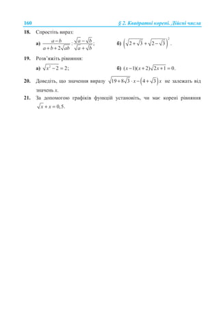 160 § 2. Ʉɜɚɞɪɚɬɧɿ ɤɨɪɟɧɿ. Ⱦɿɣɫɧɿ ɱɢɫɥɚ
18. ɋɩɪɨɫɬɿɬɶ ɜɢɪɚɡ:
ɚ) : ;
2
a ba b
a b ab a b
−−
+ + +
ɛ) ( )
2
2 3 2 3 .+ + −
19. Ɋɨɡɜ’ɹɠɿɬɶ ɪɿɜɧɹɧɧɹ:
ɚ) 2
2 2;− =x ɛ) ( 1)( 2) 2 1 0.− + + =x x x
20. Ⱦɨɜɟɞɿɬɶ, ɳɨ ɡɧɚɱɟɧɧɹ ɜɢɪɚɡɭ ( )19 8 3 4 3x x+ ⋅ − + ɧɟ ɡɚɥɟɠɚɬɶ ɜɿɞ
ɡɧɚɱɟɧɶ ɯ.
21. Ɂɚ ɞɨɩɨɦɨɝɨɸ ɝɪɚɮɿɤɿɜ ɮɭɧɤɰɿɣ ɭɫɬɚɧɨɜɿɬɶ, ɱɢ ɦɚɽ ɤɨɪɟɧɿ ɪɿɜɧɹɧɧɹ
0,5.x x+ =
 