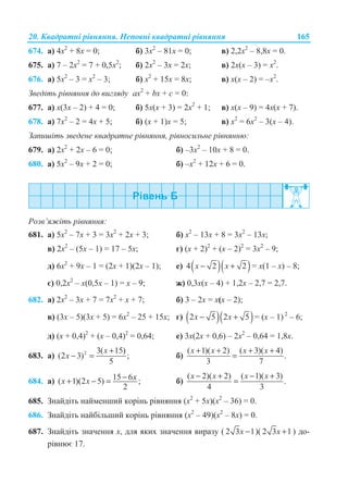 20. Ʉɜɚɞɪɚɬɧɿ ɪɿɜɧɹɧɧɹ. ɇɟɩɨɜɧɿ ɤɜɚɞɪɚɬɧɿ ɪɿɜɧɹɧɧɹ 165
674. ɚ) 4ɯ2
+ 8ɯ = 0; ɛ) 3ɯ2
– 81ɯ = 0; ɜ) 2,2ɯ2
– 8,8x = 0.
675. ɚ) 7 – 2ɯ2
= 7 + 0,5ɯ2
; ɛ) 2ɯ2
– 3ɯ = 2x; ɜ) 2x(x – 3) = x2
.
676. ɚ) 5ɯ2
– 3 = ɯ2
– 3; ɛ) ɯ2
+ 15x = 8x; ɜ) x(ɯ – 2) = –x2
.
Ɂɜɟɞɿɬɶ ɪɿɜɧɹɧɧɹ ɞɨ ɜɢɝɥɹɞɭ ax2
+ bx + ɫ = 0:
677. ɚ) ɯ(3ɯ – 2) + 4 = 0; ɛ) 5ɯ(ɯ + 3) = 2ɯ2
+ 1; ɜ) ɯ(ɯ – 9) = 4ɯ(ɯ + 7).
678. ɚ) 7ɯ2
– 2 = 4ɯ + 5; ɛ) (ɯ + 1)ɯ = 5; ɜ) ɯ2
= 6ɯ2
– 3(ɯ – 4).
Ɂɚɩɢɲɿɬɶ ɡɜɟɞɟɧɟ ɤɜɚɞɪɚɬɧɟ ɪɿɜɧɹɧɧɹ, ɪɿɜɧɨɫɢɥɶɧɟ ɪɿɜɧɹɧɧɸ:
679. ɚ) 2ɯ2
+ 2x – 6 = 0; ɛ) –3ɯ2
– 10ɯ + 8 = 0.
680. ɚ) 5ɯ2
– 9ɯ + 2 = 0; ɛ) –ɯ2
+ 12ɯ + 6 = 0.
Ɋɨɡɜ’ɹɠɿɬɶ ɪɿɜɧɹɧɧɹ:
681. ɚ) 5ɯ2
– 7ɯ + 3 = 3ɯ2
+ 2ɯ + 3; ɛ) ɯ2
– 13ɯ + 8 = 3ɯ2
– 13ɯ;
ɜ) 2ɯ2
– (5ɯ – 1) = 17 – 5ɯ; ɝ) (ɯ + 2)2
+ (ɯ – 2)2
= 3ɯ2
– 9;
ɞ) 6ɯ2
+ 9ɯ – 1 = (2ɯ + 1)(2ɯ – 1); ɟ) ( )( )4 2 2x x− + = ɯ(1 – ɯ) – 8;
ɽ) 0,2ɯ2
– ɯ(0,5ɯ – 1) = ɯ – 9; ɠ) 0,3ɯ(ɯ – 4) + 1,2ɯ – 2,7 = 2,7.
682. ɚ) 2ɯ2
– 3ɯ + 7 = 7ɯ2
+ ɯ + 7; ɛ) 3 – 2ɯ = ɯ(ɯ – 2);
ɜ) (3ɯ – 5)(3ɯ + 5) = 6ɯ2
– 25 + 15ɯ; ɝ) ( )( )2 5 2 5− +x x = (ɯ – 1) 2
– 6;
ɞ) (ɯ + 0,4)2
+ (ɯ – 0,4)2
= 0,64; ɟ) 3ɯ(2ɯ + 0,6) – 2ɯ2
– 0,64 = 1,8ɯ.
683. ɚ) 2 3( 15)
(2 3) ;
5
x
x
+
− = ɛ)
( 1)( 2) ( 3)( 4)
.
3 7
x x x x+ + + +
=
684. ɚ) 15 6( 1)(2 5) ;
2
xx x −+ − = ɛ)
( 2)( 2) ( 1)( 3)
.
4 3
x x x x− + − +
=
685. Ɂɧɚɣɞɿɬɶ ɧɚɣɦɟɧɲɢɣ ɤɨɪɿɧɶ ɪɿɜɧɹɧɧɹ (ɯ2
+ 5ɯ)(ɯ2
– 36) = 0.
686. Ɂɧɚɣɞɿɬɶ ɧɚɣɛɿɥɶɲɢɣ ɤɨɪɿɧɶ ɪɿɜɧɹɧɧɹ (ɯ2
– 49)(ɯ2
– 8ɯ) = 0.
687. Ɂɧɚɣɞɿɬɶ ɡɧɚɱɟɧɧɹ ɯ, ɞɥɹ ɹɤɢɯ ɡɧɚɱɟɧɧɹ ɜɢɪɚɡɭ ( 2 3 1x − )( 2 3 1x + ) ɞɨ-
ɪɿɜɧɸɽ 17.
 