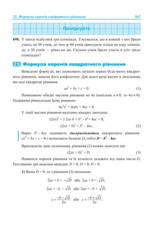 21. Ɏɨɪɦɭɥɚ ɤɨɪɟɧɿɜ ɤɜɚɞɪɚɬɧɨɝɨ ɪɿɜɧɹɧɧɹ 167
698. ɍ ɲɤɨɥɿ ɜɿɞɛɭɥɢɫɹ ɬɪɢ ɨɥɿɦɩɿɚɞɢ. Ɂ’ɹɫɭɜɚɥɨɫɹ, ɳɨ ɜ ɤɨɠɧɿɣ ɡ ɧɢɯ ɛɪɚɥɢ
ɭɱɚɫɬɶ ɩɨ 50 ɭɱɧɿɜ, ɞɨ ɬɨɝɨ ɠ 60 ɭɱɧɿɜ ɩɪɢɯɨɞɢɥɢ ɬɿɥɶɤɢ ɧɚ ɨɞɧɭ ɨɥɿɦɩɿɚ-
ɞɭ, ɚ 30 ɭɱɧɿɜ — ɪɿɜɧɨ ɧɚ ɞɜɿ. ɋɤɿɥɶɤɢ ɭɱɧɿɜ ɛɪɚɥɢ ɭɱɚɫɬɶ ɜ ɭɫɿɯ ɬɪɶɨɯ
ɨɥɿɦɩɿɚɞɚɯ?
ȼɢɜɟɞɟɦɨ ɮɨɪɦɭɥɢ, ɹɤɿ ɞɨɡɜɨɥɹɸɬɶ ɲɭɤɚɬɢ ɤɨɪɟɧɿ ɛɭɞɶ-ɹɤɨɝɨ ɤɜɚɞɪɚɬ-
ɧɨɝɨ ɪɿɜɧɹɧɧɹ, ɡɧɚɸɱɢ ɣɨɝɨ ɤɨɟɮɿɰɿɽɧɬɢ. Ⱦɥɹ ɰɶɨɝɨ ɪɨɡɜ’ɹɠɟɦɨ ɜ ɡɚɝɚɥɶɧɨɦɭ
ɜɢɝɥɹɞɿ ɤɜɚɞɪɚɬɧɟ ɪɿɜɧɹɧɧɹ
ax2
+ bx + ɫ = 0. (1)
ɉɨɦɧɨɠɢɦɨ ɨɛɢɞɜɿ ɱɚɫɬɢɧɢ ɪɿɜɧɹɧɧɹ ɧɚ 4ɚ (ɨɫɤɿɥɶɤɢ ɚ ≠ 0, ɬɨ 4ɚ ≠ 0).
Ɉɞɟɪɠɢɦɨ ɪɿɜɧɨɫɢɥɶɧɟ ɣɨɦɭ ɪɿɜɧɹɧɧɹ
4a2
x2
+ 4ɚbx + 4ɚɫ = 0.
ɍ ɥɿɜɿɣ ɱɚɫɬɢɧɿ ɪɿɜɧɹɧɧɹ ɜɢɞɿɥɢɦɨ ɤɜɚɞɪɚɬ ɞɜɨɱɥɟɧɚ:
(2ax)2
+ 2⋅2ɚx⋅b + b2
– b2
+ 4ɚɫ = 0;
(2ax + b)2
= b2
– 4ɚɫ. (2)
ȼɢɪɚɡ b2
– 4ɚɫ ɧɚɡɢɜɚɸɬɶ ɞɢɫɤɪɢɦɿɧɚɧɬɨɦ ɤɜɚɞɪɚɬɧɨɝɨ ɪɿɜɧɹɧɧɹ
ax2
+ bx + ɫ = 0 ɿ ɩɨɡɧɚɱɚɸɬɶ ɛɭɤɜɨɸ D, ɬɨɛɬɨ D = b2
– 4ɚɫ.
ȼɪɚɯɨɜɭɸɱɢ ɞɚɧɟ ɩɨɡɧɚɱɟɧɧɹ, ɪɿɜɧɹɧɧɹ (2) ɦɨɠɧɚ ɡɚɩɢɫɚɬɢ ɬɚɤ:
(2ax + b)2
= D. (3)
ɇɚɹɜɧɿɫɬɶ ɤɨɪɟɧɿɜ ɪɿɜɧɹɧɧɹ ɬɚ ʀɯ ɤɿɥɶɤɿɫɬɶ ɡɚɥɟɠɚɬɶ ɜɿɞ ɡɧɚɤɚ ɱɢɫɥɚ D.
Ɋɨɡɝɥɹɧɟɦɨ ɬɪɢ ɦɨɠɥɢɜɿ ɜɢɩɚɞɤɢ: D  0, D = 0, D  0.
1) əɤɳɨ D  0, ɬɨ ɡ ɪɿɜɧɹɧɧɹ (3) ɦɚɬɢɦɟɦɨ:
2ax + b = D− ɚɛɨ 2ax + b = ;D
2ax = –b D− ɚɛɨ 2ax = –b + ;D
2
b Dx
a
− −= ɚɛɨ
2
b Dx
a
− += .
 