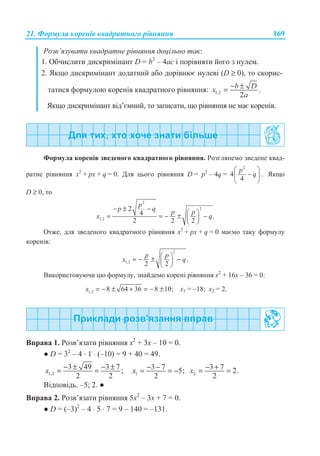 21. Ɏɨɪɦɭɥɚ ɤɨɪɟɧɿɜ ɤɜɚɞɪɚɬɧɨɝɨ ɪɿɜɧɹɧɧɹ 169
Ɋɨɡɜ’ɹɡɭɜɚɬɢ ɤɜɚɞɪɚɬɧɟ ɪɿɜɧɹɧɧɹ ɞɨɰɿɥɶɧɨ ɬɚɤ:
1. Ɉɛɱɢɫɥɢɬɢ ɞɢɫɤɪɢɦɿɧɚɧɬ D = b2
– 4ɚɫ ɿ ɩɨɪɿɜɧɹɬɢ ɣɨɝɨ ɡ ɧɭɥɟɦ.
2. əɤɳɨ ɞɢɫɤɪɢɦɿɧɚɧɬ ɞɨɞɚɬɧɢɣ ɚɛɨ ɞɨɪɿɜɧɸɽ ɧɭɥɟɜɿ (D ≥ 0), ɬɨ ɫɤɨɪɢɫ-
ɬɚɬɢɫɹ ɮɨɪɦɭɥɨɸ ɤɨɪɟɧɿɜ ɤɜɚɞɪɚɬɧɨɝɨ ɪɿɜɧɹɧɧɹ: 1,2 .
2
b Dx
a
− ±=
əɤɳɨ ɞɢɫɤɪɢɦɿɧɚɧɬ ɜɿɞ’ɽɦɧɢɣ, ɬɨ ɡɚɩɢɫɚɬɢ, ɳɨ ɪɿɜɧɹɧɧɹ ɧɟ ɦɚɽ ɤɨɪɟɧɿɜ.
Ɏɨɪɦɭɥɚ ɤɨɪɟɧɿɜ ɡɜɟɞɟɧɨɝɨ ɤɜɚɞɪɚɬɧɨɝɨ ɪɿɜɧɹɧɧɹ. Ɋɨɡɝɥɹɧɟɦɨ ɡɜɟɞɟɧɟ ɤɜɚɞ-
ɪɚɬɧɟ ɪɿɜɧɹɧɧɹ x2
+ ɪx + q = 0. Ⱦɥɹ ɰɶɨɝɨ ɪɿɜɧɹɧɧɹ D = p2
– 4q =
2
4 .
4
p
q
§ ·
−¨ ¸
© ¹
əɤɳɨ
D ≥ 0, ɬɨ
2
2
1,2
2
4 .
2 2 2
p
p q p p
x q
− ± −
§ ·
= = − ± −¨ ¸
© ¹
Ɉɬɠɟ, ɞɥɹ ɡɜɟɞɟɧɨɝɨ ɤɜɚɞɪɚɬɧɨɝɨ ɪɿɜɧɹɧɧɹ x2
+ px + q = 0 ɦɚɽɦɨ ɬɚɤɭ ɮɨɪɦɭɥɭ
ɤɨɪɟɧɿɜ:
2
1,2 .
2 2
p p
x q
§ ·
= − ± −¨ ¸
© ¹
ȼɢɤɨɪɢɫɬɨɜɭɸɱɢ ɰɸ ɮɨɪɦɭɥɭ, ɡɧɚɣɞɟɦɨ ɤɨɪɟɧɿ ɪɿɜɧɹɧɧɹ ɯ2
+ 16ɯ – 36 = 0:
1,2 8 64 36 8 10;x = − ± + = − ± ɯ1 = –18; ɯ2 = 2.
ȼɩɪɚɜɚ 1. Ɋɨɡɜ’ɹɡɚɬɢ ɪɿɜɧɹɧɧɹ ɯ2
+ 3ɯ – 10 = 0.
Ɣ D = 32
– 4 ⋅ 1 ⋅ (–10) = 9 + 40 = 49.
1,2
3 49 3 7 ;
2 2
x − ± − ±= = 1
3 7 5;
2
x − −= = − 2
3 7 2.
2
x − += =
ȼɿɞɩɨɜɿɞɶ. –5; 2. Ɣ
ȼɩɪɚɜɚ 2. Ɋɨɡɜ’ɹɡɚɬɢ ɪɿɜɧɹɧɧɹ 5ɯ2
– 3ɯ + 7 = 0.
Ɣ D = (–3)2
– 4 ⋅ 5 ⋅ 7 = 9 – 140 = –131.
 