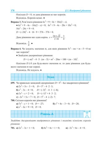 170 § 3. Ʉɜɚɞɪɚɬɧɿ ɪɿɜɧɹɧɧɹ
Ɉɫɤɿɥɶɤɢ D  0, ɬɨ ɞɚɧɟ ɪɿɜɧɹɧɧɹ ɧɟ ɦɚɽ ɤɨɪɟɧɿɜ.
ȼɿɞɩɨɜɿɞɶ. Ʉɨɪɟɧɿɜ ɧɟɦɚɽ. Ɣ
ȼɩɪɚɜɚ 3. Ɋɨɡɜ’ɹɡɚɬɢ ɪɿɜɧɹɧɧɹ 6ɯ2
+ 9 = 4ɯ + 10ɯ(2 – ɯ).
Ɣ 6ɯ2
+ 9 – 4ɯ – 10ɯ(2 – ɯ) = 0; 6ɯ2
+ 9 – 4ɯ – 20ɯ + 10ɯ2
= 0;
16ɯ2
– 24ɯ + 9 = 0.
D = (–24)2
– 4 ⋅ 16 ⋅ 9 = 576 – 576 = 0.
Ⱦɚɧɟ ɪɿɜɧɹɧɧɹ ɦɚɽ ɨɞɢɧ ɤɨɪɿɧɶ 24 0 3.
2 16 4
x ±= =
⋅
ȼɿɞɩɨɜɿɞɶ. 3.
4
Ɣ
ȼɩɪɚɜɚ 4. ɑɢ ɿɫɧɭɸɬɶ ɡɧɚɱɟɧɧɹ m, ɞɥɹ ɹɤɢɯ ɪɿɜɧɹɧɧɹ 5ɯ2
– mɯ + m – 5 = 0 ɧɟ
ɦɚɽ ɤɨɪɟɧɿɜ?
Ɣ Ɂɧɚɣɞɟɦɨ ɞɢɫɤɪɢɦɿɧɚɧɬ ɪɿɜɧɹɧɧɹ:
D = (–m)2
– 4 ⋅ 5 ⋅ (m – 5) = m2
– 20m + 100 = (m – 10)2
.
Ɉɫɤɿɥɶɤɢ D ≥ 0 ɞɥɹ ɛɭɞɶ-ɹɤɨɝɨ ɡɧɚɱɟɧɧɹ m, ɬɨ ɞɚɧɟ ɪɿɜɧɹɧɧɹ ɞɥɹ ɛɭɞɶ-
ɹɤɨɝɨ ɡɧɚɱɟɧɧɹ m ɦɚɽ ɤɨɪɟɧɿ.
ȼɿɞɩɨɜɿɞɶ. ɇɟ ɿɫɧɭɸɬɶ. Ɣ
699. ɑɢ ɩɪɚɜɢɥɶɧɨ ɡɚɩɢɫɚɧɢɣ ɞɢɫɤɪɢɦɿɧɚɧɬ D = b2
– 4ɚɫ ɤɜɚɞɪɚɬɧɨɝɨ ɪɿɜɧɹɧɧɹ?
ɚ) 2ɯ2
+ 5ɯ – 3 = 0; D = 52
– 4 ⋅ 2 ⋅ 3;
ɛ) ɯ2
– 3ɯ – 4 = 0; D = (–3)2
– 4 ⋅ 1 ⋅ (–4);
ɜ) 3ɯ2
– ɯ + 2 = 0; D = (–1)2
+ 4 ⋅ 3 ⋅ 2;
ɝ) –2ɯ2
+ 5ɯ + 7 = 0; D = 52
– 4 ⋅ (–2) ⋅ 7.
700. ɋɤɿɥɶɤɢ ɤɨɪɟɧɿɜ ɦɚɽ ɪɿɜɧɹɧɧɹ?
ɚ) 7ɯ2
– ɯ + 1 = 0; D = –27; ɛ) ɯ2
+ 4ɯ – 3 = 0; D = 28;
ɜ) ɯ2
– 6ɯ + 9 = 0; D = 0.
Ɂɧɚɣɞɿɬɶ ɞɢɫɤɪɢɦɿɧɚɧɬ ɤɜɚɞɪɚɬɧɨɝɨ ɪɿɜɧɹɧɧɹ ɿ ɜɤɚɠɿɬɶ ɤɿɥɶɤɿɫɬɶ ɤɨɪɟɧɿɜ
ɪɿɜɧɹɧɧɹ:
701. ɚ) 2ɯ2
– 3ɯ + 1 = 0; ɛ) 4ɯ2
+ 4ɯ + 1 = 0; ɜ) –3ɯ2
+ 6ɯ – 4 = 0.
 