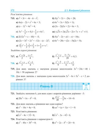 172 § 3. Ʉɜɚɞɪɚɬɧɿ ɪɿɜɧɹɧɧɹ
Ɋɨɡɜ’ɹɠɿɬɶ ɪɿɜɧɹɧɧɹ:
715. ɚ) t2
+ 3t = –4t – 6 – t2
; ɛ) 5(y2
+ 3) = –24y + 20;
ɜ) 4ɯ(ɯ – 2) + ɯ2
= 6ɯ + 3; ɝ) 6ɯ2
+ 3ɯ = 5(2ɯ + 1);
ɞ) (ɯ – 1)2
+ 4ɯ2
= 4; ɟ) (3ɯ – 2)(3ɯ + 2) = 6ɯ + 3;
ɽ) 2 21 15 0,1 4 ;
5 2
x x x x− = − + ɠ) 2
( 3 2)( 3 2) 7 11.x x x x+ − + = +
716. ɚ) 2(12ɯ2
+ ɯ – 10) = –5; ɛ) 5(ɯ2
– 2) = ɯ(1 – ɯ) + 10ɯ;
ɜ) (2ɯ + 3)2
+ 2ɯ2
= –12ɯ – (ɯ – 2)2
; ɝ) 6ɯ2
+ 20ɯ = (2ɯ – 5)(2ɯ + 5);
ɞ) ( )2 21 1 12 1 1 .
3 3 2
x x x x− + = + +
Ɂɧɚɣɞɿɬɶ ɤɨɪɟɧɿ ɪɿɜɧɹɧɧɹ:
717. ɚ)
2
3 7 ;
2 4
t t t+ += ɛ)
2
3 7
0,3.
4 20
y y y+ −
= +
718. ɚ)
2 2
1;
3 4
x x x− −= ɛ)
2
3 3 13 .
9 6 6
y y− −
− =
719. Ⱦɥɹ ɹɤɢɯ ɡɧɚɱɟɧɶ ɯ ɡɧɚɱɟɧɧɹ ɪɿɡɧɢɰɿ ɦɧɨɝɨɱɥɟɧɿɜ 3ɯ2
+ 24ɯ + 48 ɿ
10ɯ + 30 ɞɨɪɿɜɧɸɽ 2?
720. Ⱦɥɹ ɹɤɢɯ ɡɧɚɱɟɧɶ ɯ ɡɧɚɱɟɧɧɹ ɫɭɦɢ ɦɧɨɝɨɱɥɟɧɿɜ 3ɯ2
– 6ɯ ɿ 5ɯ2
– ɯ + 2 ɞɨ-
ɪɿɜɧɸɽ 3?
721. Ɂɧɚɣɞɿɬɶ ɡɧɚɱɟɧɧɹ b, ɞɥɹ ɹɤɢɯ ɨɞɢɧ ɡ ɤɨɪɟɧɿɜ ɪɿɜɧɹɧɧɹ ɞɨɪɿɜɧɸɽ –3:
ɚ) 20ɯ2
+ bɯ – b2
= 0; ɛ)
2 2
5 14 0.
49 7
b x bx− − =
722. Ⱦɥɹ ɹɤɢɯ ɡɧɚɱɟɧɶ ɚ ɪɿɜɧɹɧɧɹ ɦɚɽ ɨɞɢɧ ɤɨɪɿɧɶ?
ɚ) ɯ2
– 16ɯ + 4ɚ = 0; ɛ) ɚɯ2
+ (ɚ + 1)ɯ + 1 = 0.
723. Ɋɨɡɜ’ɹɠɿɬɶ ɪɿɜɧɹɧɧɹ:
ɚ) ¨ɯ2
– 4ɯ + 3¸ = 8; ɛ) ¨ɯ2
– 3ɯ – 4¸ = 6.
724. Ɋɨɡɜ’ɹɠɿɬɶ ɪɿɜɧɹɧɧɹ ɡ ɩɚɪɚɦɟɬɪɨɦ b:
ɚ) ɯ2
– 4bɯ + 3b2
= 0; ɛ) ɯ2
+ 2ɯ – b2
+ 2b = 0.
 