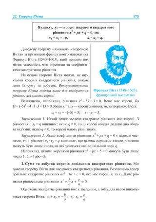 22. Ɍɟɨɪɟɦɚ ȼɿɽɬɚ 175
əɤɳɨ ɯ1, ɯ2 — ɤɨɪɟɧɿ ɡɜɟɞɟɧɨɝɨ ɤɜɚɞɪɚɬɧɨɝɨ
ɪɿɜɧɹɧɧɹ x2
+ px + q = 0, ɬɨ:
ɯ1 + ɯ2 = –ɪ, ɯ1 · ɯ2 = q.
Ⱦɨɜɟɞɟɧɭ ɬɟɨɪɟɦɭ ɧɚɡɢɜɚɸɬɶ «ɬɟɨɪɟɦɨɸ
ȼɿɽɬɚ» ɡɚ ɩɪɿɡɜɢɳɟɦ ɮɪɚɧɰɭɡɶɤɨɝɨ ɦɚɬɟɦɚɬɢɤɚ
Ɏɪɚɧɫɭɚ ȼɿɽɬɚ (1540–1603), ɹɤɢɣ ɩɟɪɲɢɦ ɩɨ-
ɦɿɬɢɜ ɡɚɥɟɠɧɿɫɬɶ ɦɿɠ ɤɨɪɟɧɹɦɢ ɬɚ ɤɨɟɮɿɰɿɽɧ-
ɬɚɦɢ ɤɜɚɞɪɚɬɧɨɝɨ ɪɿɜɧɹɧɧɹ.
ɇɚ ɨɫɧɨɜɿ ɬɟɨɪɟɦɢ ȼɿɽɬɚ ɦɨɠɧɚ, ɧɟ ɲɭ-
ɤɚɸɱɢ ɤɨɪɟɧɿɜ ɤɜɚɞɪɚɬɧɨɝɨ ɪɿɜɧɹɧɧɹ, ɡɧɚɯɨ-
ɞɢɬɢ ʀɯ ɫɭɦɭ ɬɚ ɞɨɛɭɬɨɤ. ȼɢɤɨɪɢɫɬɨɜɭɜɚɬɢ
ɬɟɨɪɟɦɭ ȼɿɽɬɚ ɦɨɠɧɚ ɥɢɲɟ ɞɥɹ ɤɜɚɞɪɚɬɧɢɯ
ɪɿɜɧɹɧɶ, ɹɤɿ ɦɚɸɬɶ ɤɨɪɟɧɿ.
Ɏɪɚɧɫɭɚ ȼɿɽɬ (1540–1603),
ɮɪɚɧɰɭɡɶɤɢɣ ɦɚɬɟɦɚɬɢɤ
Ɋɨɡɝɥɹɧɟɦɨ, ɧɚɩɪɢɤɥɚɞ, ɪɿɜɧɹɧɧɹ ɯ2
– 5ɯ + 3 = 0. ȼɨɧɨ ɦɚɽ ɤɨɪɟɧɿ, ɛɨ
D = (–5)2
– 4·1·3 = 13  0. əɤɳɨ ɯ1 ɬɚ ɯ2 — ɤɨɪɟɧɿ ɪɿɜɧɹɧɧɹ, ɬɨ, ɡɚ ɬɟɨɪɟɦɨɸ ȼɿɽɬɚ:
ɯ1 + ɯ2 = –(–5) = 5; ɯ1 · ɯ2 = 3.
Ɂɚɭɜɚɠɟɧɧɹ 1. ɇɟɯɚɣ ɞɟɹɤɟ ɡɜɟɞɟɧɟ ɤɜɚɞɪɚɬɧɟ ɪɿɜɧɹɧɧɹ ɦɚɽ ɤɨɪɟɧɿ. Ɂ
ɪɿɜɧɨɫɬɿ ɯ1 · ɯ2 = q ɜɢɩɥɢɜɚɽ: ɹɤɳɨ q  0, ɬɨ ɰɿ ɤɨɪɟɧɿ ɨɛɢɞɜɚ ɞɨɞɚɬɧɿ ɚɛɨ ɨɛɢɞ-
ɜɚ ɜɿɞ’ɽɦɧɿ; ɹɤɳɨ q  0, ɬɨ ɤɨɪɟɧɿ ɦɚɸɬɶ ɪɿɡɧɿ ɡɧɚɤɢ.
Ɂɚɭɜɚɠɟɧɧɹ 2. əɤɳɨ ɤɨɟɮɿɰɿɽɧɬɢ ɪɿɜɧɹɧɧɹ x2
+ px + q = 0 ɽ ɰɿɥɢɦɢ ɱɢɫ-
ɥɚɦɢ, ɬɨ ɡ ɪɿɜɧɨɫɬɿ ɯ1 · ɯ2 = q ɜɢɩɥɢɜɚɽ, ɳɨ ɰɿɥɢɦɢ ɤɨɪɟɧɹɦɢ ɬɚɤɨɝɨ ɪɿɜɧɹɧɧɹ
ɦɨɠɭɬɶ ɛɭɬɢ ɥɢɲɟ ɱɢɫɥɚ, ɧɚ ɹɤɿ ɞɿɥɢɬɶɫɹ (ɧɚɰɿɥɨ) ɜɿɥɶɧɢɣ ɱɥɟɧ q.
ɇɚɩɪɢɤɥɚɞ, ɰɿɥɢɦɢ ɤɨɪɟɧɹɦɢ ɪɿɜɧɹɧɧɹ x2
+ px + 5 = 0 ɦɨɠɭɬɶ ɛɭɬɢ ɥɢɲɟ
ɱɢɫɥɚ 1, 5, –1 ɚɛɨ –5.
2. ɋɭɦɚ ɬɚ ɞɨɛɭɬɨɤ ɤɨɪɟɧɿɜ ɞɨɜɿɥɶɧɨɝɨ ɤɜɚɞɪɚɬɧɨɝɨ ɪɿɜɧɹɧɧɹ. Ɇɢ
ɞɨɜɟɥɢ ɬɟɨɪɟɦɭ ȼɿɽɬɚ ɞɥɹ ɡɜɟɞɟɧɨɝɨ ɤɜɚɞɪɚɬɧɨɝɨ ɪɿɜɧɹɧɧɹ. Ɋɨɡɝɥɹɧɟɦɨ ɬɟɩɟɪ
ɞɨɜɿɥɶɧɟ ɤɜɚɞɪɚɬɧɟ ɪɿɜɧɹɧɧɹ ɚx2
+ bx + c = 0, ɹɤɟ ɦɚɽ ɤɨɪɟɧɿ ɯ1 ɬɚ ɯ2. Ⱦɚɧɟ ɪɿɜ-
ɧɹɧɧɹ ɪɿɜɧɨɫɢɥɶɧɟ ɪɿɜɧɹɧɧɸ 2
0.b cx x
a a
+ + =
Ɉɞɟɪɠɚɧɟ ɤɜɚɞɪɚɬɧɟ ɪɿɜɧɹɧɧɹ ɜɠɟ ɽ ɡɜɟɞɟɧɢɦ, ɚ ɬɨɦɭ ɞɥɹ ɧɶɨɝɨ ɜɢɤɨɧɭ-
ɽɬɶɫɹ ɬɟɨɪɟɦɚ ȼɿɽɬɚ: 1 2 ;
b
x x
a
+ = − 1 2 .
c
x x
a
⋅ ==
 
