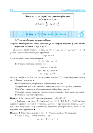 176 § 3. Ʉɜɚɞɪɚɬɧɿ ɪɿɜɧɹɧɧɹ
əɤɳɨ ɯ1, ɯ2 — ɤɨɪɟɧɿ ɤɜɚɞɪɚɬɧɨɝɨ ɪɿɜɧɹɧɧɹ
ɚx2
+ bx + c = 0, ɬɨ:
1 2 ;bx x
a
+ = − 1 2 .cx x
a
⋅ =
3. Ɍɟɨɪɟɦɚ, ɨɛɟɪɧɟɧɚ ɞɨ ɬɟɨɪɟɦɢ ȼɿɽɬɚ.
Ɍɟɨɪɟɦɚ. əɤɳɨ ɫɭɦɚ ɞɜɨɯ ɱɢɫɟɥ ɞɨɪɿɜɧɸɽ –ɪ, ɚ ʀɯ ɞɨɛɭɬɨɤ ɞɨɪɿɜɧɸɽ q, ɬɨ ɰɿ ɱɢɫɥɚ ɽ
ɤɨɪɟɧɹɦɢ ɪɿɜɧɹɧɧɹ x2
+ px + q = 0.
Ⱦɨɜɟɞɟɧɧɹ. ɇɟɯɚɣ ɱɢɫɥɚ m ɿ n ɬɚɤɿ, ɳɨ m + n = –ɪ, ɚ m · n = q, ɬɨɞɿ ɪ = –(m + n),
q = mn. ɉɿɞɫɬɚɜɢɦɨ ɡɧɚɱɟɧɧɹ ɪ ɿ q ɜ ɪɿɜɧɹɧɧɹ
x2
+ px + q = 0, (1)
ɨɞɟɪɠɢɦɨ ɪɿɜɧɨɫɢɥɶɧɟ ɣɨɦɭ ɪɿɜɧɹɧɧɹ
x2
– (m + n)x + mn = 0.
Ɋɨɡɜ’ɹɠɟɦɨ ɨɞɟɪɠɚɧɟ ɪɿɜɧɹɧɧɹ ɬɚɤ:
x2
– mɯ – nx + mn = 0;
x(ɯ – m) – n(x – m) = 0;
(x – m)(x – n) = 0, (2)
ɡɜɿɞɤɢ x = m ɚɛɨ x = n. ɑɢɫɥɚ m ɿ n ɽ ɤɨɪɟɧɹɦɢ ɪɿɜɧɹɧɧɹ (2), ɚ ɬɨɦɭ ɣ ɤɨɪɟɧɹɦɢ ɪɿɜɧɹɧ-
ɧɹ (1). Ɍɟɨɪɟɦɭ ɞɨɜɟɞɟɧɨ. Ɣ
ɇɚ ɨɫɧɨɜɿ ɬɟɨɪɟɦɢ, ɨɛɟɪɧɟɧɨʀ ɞɨ ɬɟɨɪɟɦɢ ȼɿɽɬɚ, ɦɨɠɧɚ:
1) ɩɟɪɟɜɿɪɢɬɢ, ɱɢ ɽ ɞɟɹɤɿ ɞɜɚ ɱɢɫɥɚ ɤɨɪɟɧɹɦɢ ɡɚɞɚɧɨɝɨ ɤɜɚɞɪɚɬɧɨɝɨ ɪɿɜɧɹɧɧɹ;
2) ɪɨɡɜ’ɹɡɚɬɢ ɤɜɚɞɪɚɬɧɟ ɪɿɜɧɹɧɧɹ ɲɥɹɯɨɦ ɞɨɛɨɪɭ ɣɨɝɨ ɤɨɪɟɧɿɜ;
3) ɫɤɥɚɫɬɢ ɡɜɟɞɟɧɟ ɤɜɚɞɪɚɬɧɟ ɪɿɜɧɹɧɧɹ, ɤɨɪɟɧɹɦɢ ɹɤɨɝɨ ɽ ɞɟɹɤɿ ɡɚɞɚɧɿ ɞɜɚ ɱɢɫɥɚ.
Ɋɨɡɝɥɹɧɟɦɨ ɜɿɞɩɨɜɿɞɧɿ ɩɪɢɤɥɚɞɢ.
ɉɪɢɤɥɚɞ 1. ɑɢ ɽ ɱɢɫɥɚ –3 ɿ 5 ɤɨɪɟɧɹɦɢ ɪɿɜɧɹɧɧɹ ɯ2
– 2ɯ – 15 = 0?
Ɣ Ɂɧɚɣɞɟɦɨ ɫɭɦɭ ɱɢɫɟɥ –3 ɿ 5 ɬɚ ʀɯ ɞɨɛɭɬɨɤ: –3 + 5 = 2; (–3) · 5 = –15. ɋɭɦɚ ɱɢɫɟɥ
ɞɨɪɿɜɧɸɽ ɞɪɭɝɨɦɭ ɤɨɟɮɿɰɿɽɧɬɭ ɪɿɜɧɹɧɧɹ, ɭɡɹɬɨɦɭ ɿɡ ɩɪɨɬɢɥɟɠɧɢɦ ɡɧɚɤɨɦ, ɚ ɞɨɛɭ-
ɬɨɤ — ɜɿɥɶɧɨɦɭ ɱɥɟɧɭ. Ɍɨɦɭ ɡɚ ɬɟɨɪɟɦɨɸ, ɨɛɟɪɧɟɧɨɸ ɞɨ ɬɟɨɪɟɦɢ ȼɿɽɬɚ, ɱɢɫɥɚ –3 ɿ 5 ɽ
ɤɨɪɟɧɹɦɢ ɞɚɧɨɝɨ ɪɿɜɧɹɧɧɹ. Ɣ
ɉɪɢɤɥɚɞ 2. Ɋɨɡɜ’ɹɡɚɬɢ ɪɿɜɧɹɧɧɹ ɯ2
+ 2ɯ – 8 = 0 ɲɥɹɯɨɦ ɞɨɛɨɪɭ ɣɨɝɨ ɤɨɪɟɧɿɜ.
Ɣ ɇɟɯɚɣ ɯ1 ɬɚ ɯ2 — ɤɨɪɟɧɿ ɪɿɜɧɹɧɧɹ. Ɍɨɞɿ
ɯ1 + ɯ2 = –2, ɯ1 · ɯ2 = –8.
 