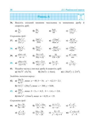 18 § 1. Ɋɚɰɿɨɧɚɥɶɧɿ ɜɢɪɚɡɢ
36. ȼɢɞɿɥɿɬɶ ɫɩɿɥɶɧɢɣ ɦɧɨɠɧɢɤ ɱɢɫɟɥɶɧɢɤɚ ɬɚ ɡɧɚɦɟɧɧɢɤɚ ɞɪɨɛɭ ɣ
ɫɤɨɪɨɬɿɬɶ ɞɪɿɛ:
ɚ) 3 ;
5
x
x
ɛ) 4 ;
6
a
a
ɜ) 9 ;
6
ab
b
ɝ)
2
2
10
.
15
x y
xy
−
ɋɤɨɪɨɬɿɬɶ ɞɪɿɛ:
37. ɚ)
2 2
2 3
28
;
35
x y
x y
ɛ)
2 2
24 ;
36
b c
bc
ɜ)
2
2 2
15 ;
40
mn
m n
− ɝ)
2 4
4 3
8 .
12
k m
k m−
38. ɚ)
2 2
3
18 ;
12
c n
n
ɛ)
2
36
;
28
xy
xy
ɜ)
2
2 3
40 ;
24
ab
a b−
ɝ)
3
3
14 .
42
ac
bc
−
−
39. ɚ)
( )
;
a m n
m n
−
−
ɛ)
( )
;
3 ( )
b c d
b c d
+
+
ɜ) 5 ;
15 20
k
k +
ɝ)
2
.m mn
mn
−
40. ɚ)
( )
;
( )
ab a b
c a b
+
+
ɛ)
( 2 )
;
( )
m x y
m x y
−
−
ɜ) 3 9 ;
3
x
x
−
−
ɝ)
7
.
5
xy
xy y−
41. ɉɨɞɚɣɬɟ ɱɚɫɬɤɭ ɭ ɜɢɝɥɹɞɿ ɞɪɨɛɭ ɣ ɫɤɨɪɨɬɿɬɶ ɞɪɿɛ:
ɚ) 10ɚ2
b2
: (5ɚ3
b); ɛ) 24m2
n : (–6mn); ɜ) (–28ab3
) : (–21b4
).
Ɂɧɚɣɞɿɬɶ ɡɧɚɱɟɧɧɹ ɜɢɪɚɡɭ:
42. ɚ)
3
2 2
20
4
a b
a b
, ɹɤɳɨ ɚ = 48; b = 16; ɚ = –4,2; b = 2,1.
ɛ) 15ɯ2
ɭ3
: (30ɯɭ2
), ɹɤɳɨ ɯ = 300; ɭ = 0,06.
43. ɚ)
3
2 2
18
2
bc
b c
, ɹɤɳɨ b = 3; c = 4,5; b = –1,4, c = 2,8;
ɛ) 64m2
n4
: (16mn2
), ɹɤɳɨ m = 0,25; n = 25.
ɋɤɨɪɨɬɿɬɶ ɞɪɿɛ:
44. ɚ) 6 3 ;
8 4
a b
a b
−
−
ɛ)
2
2
12 16 ;
3 4
a a
a a
−
−
ɜ)
2
2
;
xy x y
xy xy
+
−
ɝ)
2 2
;a b
a b
−
−
ɞ)
2
9 ;
7 21
a
a
−
+
ɟ) 2
10 20 ;
7 28
x
x
−
−
ɽ) 2
4 8
;
4 4
y
y y
−
− +
ɠ)
2
2
6 9.
9
x x
x
+ +
−
 