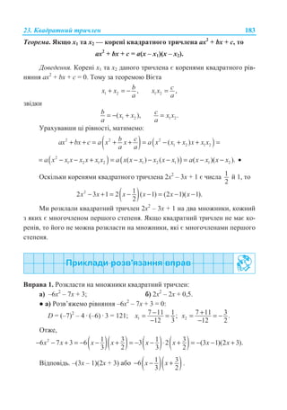 23. Ʉɜɚɞɪɚɬɧɢɣ ɬɪɢɱɥɟɧ 183
Ɍɟɨɪɟɦɚ. əɤɳɨ ɯ1 ɬɚ ɯ2 — ɤɨɪɟɧɿ ɤɜɚɞɪɚɬɧɨɝɨ ɬɪɢɱɥɟɧɚ ax2
+ bx + ɫ, ɬɨ
ax2
+ bx + ɫ = ɚ(ɯ – ɯ1)(ɯ – ɯ2).
Ⱦɨɜɟɞɟɧɧɹ. Ʉɨɪɟɧɿ ɯ1 ɬɚ ɯ2 ɞɚɧɨɝɨ ɬɪɢɱɥɟɧɚ ɽ ɤɨɪɟɧɹɦɢ ɤɜɚɞɪɚɬɧɨɝɨ ɪɿɜ-
ɧɹɧɧɹ ax2
+ bx + ɫ = 0. Ɍɨɦɭ ɡɚ ɬɟɨɪɟɦɨɸ ȼɿɽɬɚ
1 2 ,bx x
a
+ = − 1 2 ,cx x
a
=
ɡɜɿɞɤɢ
1 2( ),b x x
a
= − + 1 2.c x x
a
=
ɍɪɚɯɭɜɚɜɲɢ ɰɿ ɪɿɜɧɨɫɬɿ, ɦɚɬɢɦɟɦɨ:
( ) ( )2 2 2
1 2 1 2( )b cax bx c a x x a x x x x x x
a a
+ + = + + = − + + =
( ) ( )2
1 2 1 2 1 2 1 1 2( ) ( ) ( )( ).a x x x x x x x a x x x x x x a x x x x= − − + = − − − = − − •
Ɉɫɤɿɥɶɤɢ ɤɨɪɟɧɹɦɢ ɤɜɚɞɪɚɬɧɨɝɨ ɬɪɢɱɥɟɧɚ 2ɯ2
– 3ɯ + 1 ɽ ɱɢɫɥɚ 1
2
ɣ 1, ɬɨ
( )2 12 3 1 2 ( 1) (2 1)( 1).
2
x x x x x x− + = − − = − −
Ɇɢ ɪɨɡɤɥɚɥɢ ɤɜɚɞɪɚɬɧɢɣ ɬɪɢɱɥɟɧ 2ɯ2
– 3ɯ + 1 ɧɚ ɞɜɚ ɦɧɨɠɧɢɤɢ, ɤɨɠɧɢɣ
ɡ ɹɤɢɯ ɽ ɦɧɨɝɨɱɥɟɧɨɦ ɩɟɪɲɨɝɨ ɫɬɟɩɟɧɹ. əɤɳɨ ɤɜɚɞɪɚɬɧɢɣ ɬɪɢɱɥɟɧ ɧɟ ɦɚɽ ɤɨ-
ɪɟɧɿɜ, ɬɨ ɣɨɝɨ ɧɟ ɦɨɠɧɚ ɪɨɡɤɥɚɫɬɢ ɧɚ ɦɧɨɠɧɢɤɢ, ɹɤɿ ɽ ɦɧɨɝɨɱɥɟɧɚɦɢ ɩɟɪɲɨɝɨ
ɫɬɟɩɟɧɹ.
ȼɩɪɚɜɚ 1. Ɋɨɡɤɥɚɫɬɢ ɧɚ ɦɧɨɠɧɢɤɢ ɤɜɚɞɪɚɬɧɢɣ ɬɪɢɱɥɟɧ:
ɚ) –6ɯ2
– 7ɯ + 3; ɛ) 2ɯ2
– 2ɯ + 0,5.
Ɣ ɚ) Ɋɨɡɜ’ɹɠɟɦɨ ɪɿɜɧɹɧɧɹ –6ɯ2
– 7ɯ + 3 = 0:
D = (–7)2
– 4 · (–6) · 3 = 121; 1
7 11 1;
12 3
x −= =
− 2
7 11 3.
12 2
x += = −
−
Ɉɬɠɟ,
( )( ) ( ) ( )2 1 3 1 36 7 3 6 3 2 (3 1)(2 3).
3 2 3 2
x x x x x x x x− − + = − − + = − − ⋅ + = − − +
ȼɿɞɩɨɜɿɞɶ. –(3ɯ – 1)(2ɯ + 3) ɚɛɨ ( )( )1 36
3 2
x x− − + .
 