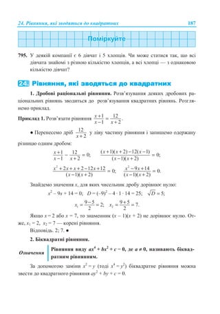 24. Ɋɿɜɧɹɧɧɹ, ɹɤɿ ɡɜɨɞɹɬɶɫɹ ɞɨ ɤɜɚɞɪɚɬɧɢɯ 187
795. ɍ ɞɟɹɤɿɣ ɤɨɦɩɚɧɿʀ ɽ 6 ɞɿɜɱɚɬ ɿ 5 ɯɥɨɩɰɿɜ. ɑɢ ɦɨɠɟ ɫɬɚɬɢɫɹ ɬɚɤ, ɳɨ ɜɫɿ
ɞɿɜɱɚɬɚ ɡɧɚɣɨɦɿ ɡ ɪɿɡɧɨɸ ɤɿɥɶɤɿɫɬɸ ɯɥɨɩɰɿɜ, ɚ ɜɫɿ ɯɥɨɩɰɿ — ɡ ɨɞɧɚɤɨɜɨɸ
ɤɿɥɶɤɿɫɬɸ ɞɿɜɱɚɬ?
1. Ⱦɪɨɛɨɜɿ ɪɚɰɿɨɧɚɥɶɧɿ ɪɿɜɧɹɧɧɹ. Ɋɨɡɜ’ɹɡɭɜɚɧɧɹ ɞɟɹɤɢɯ ɞɪɨɛɨɜɢɯ ɪɚ-
ɰɿɨɧɚɥɶɧɢɯ ɪɿɜɧɹɧɶ ɡɜɨɞɢɬɶɫɹ ɞɨ ɪɨɡɜ’ɹɡɭɜɚɧɧɹ ɤɜɚɞɪɚɬɧɢɯ ɪɿɜɧɹɧɶ. Ɋɨɡɝɥɹ-
ɧɟɦɨ ɩɪɢɤɥɚɞ.
ɉɪɢɤɥɚɞ 1. Ɋɨɡɜ’ɹɡɚɬɢ ɪɿɜɧɹɧɧɹ 1 12 .
1 2
x
x x
+ =
− +
Ɣ ɉɟɪɟɧɟɫɟɦɨ ɞɪɿɛ 12
2x +
ɭ ɥɿɜɭ ɱɚɫɬɢɧɭ ɪɿɜɧɹɧɧɹ ɿ ɡɚɩɢɲɟɦɨ ɨɞɟɪɠɚɧɭ
ɪɿɡɧɢɰɸ ɨɞɧɢɦ ɞɪɨɛɨɦ:
1 12 0;
1 2
x
x x
+ − =
− +
( 1)( 2) 12( 1)
0;
( 1)( 2)
x x x
x x
+ + − −
=
− +
2
2 2 12 12 0;
( 1)( 2)
x x x x
x x
+ + + − + =
− +
2
9 14 0.
( 1)( 2)
x x
x x
− + =
− +
Ɂɧɚɣɞɟɦɨ ɡɧɚɱɟɧɧɹ ɯ, ɞɥɹ ɹɤɢɯ ɱɢɫɟɥɶɧɢɤ ɞɪɨɛɭ ɞɨɪɿɜɧɸɽ ɧɭɥɸ:
ɯ2
– 9ɯ + 14 = 0; D = (–9)2
– 4 · 1 · 14 = 25; 5;D =
1
9 5 2;
2
x −= = 2
9 5 7.
2
x += =
əɤɳɨ ɯ = 2 ɚɛɨ ɯ = 7, ɬɨ ɡɧɚɦɟɧɧɢɤ (ɯ – 1)(ɯ + 2) ɧɟ ɞɨɪɿɜɧɸɽ ɧɭɥɸ. Ɉɬ-
ɠɟ, ɯ1 = 2, ɯ2 = 7 — ɤɨɪɟɧɿ ɪɿɜɧɹɧɧɹ.
ȼɿɞɩɨɜɿɞɶ. 2; 7. Ɣ
2. Ȼɿɤɜɚɞɪɚɬɧɿ ɪɿɜɧɹɧɧɹ.
Ɉɡɧɚɱɟɧɧɹ
Ɋɿɜɧɹɧɧɹ ɜɢɞɭ ax4
+ bx2
+ ɫ = 0, ɞɟ ɚ ≠ 0, ɧɚɡɢɜɚɸɬɶ ɛɿɤɜɚɞ-
ɪɚɬɧɢɦ ɪɿɜɧɹɧɧɹɦ.
Ɂɚ ɞɨɩɨɦɨɝɨɸ ɡɚɦɿɧɢ ɯ2
= ɭ (ɬɨɞɿ ɯ4
= ɭ2
) ɛɿɤɜɚɞɪɚɬɧɟ ɪɿɜɧɹɧɧɹ ɦɨɠɧɚ
ɡɜɟɫɬɢ ɞɨ ɤɜɚɞɪɚɬɧɨɝɨ ɪɿɜɧɹɧɧɹ aɭ2
+ bɭ + ɫ = 0.
 