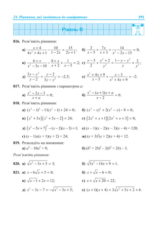 24. Ɋɿɜɧɹɧɧɹ, ɹɤɿ ɡɜɨɞɹɬɶɫɹ ɞɨ ɤɜɚɞɪɚɬɧɢɯ 191
816. Ɋɨɡɜ’ɹɠɿɬɶ ɪɿɜɧɹɧɧɹ:
ɚ) 2
4 10 15 ;
1 2 2 14 4 1
x
x xx x
+ − =
− ++ +
ɛ) 2
2 7 14 0;
5 3 2 15
x
x x x x
+ + =
− + − −
ɜ) 2
6 8 1 2;
2 53 10
x x
x xx x
+ +− + =
+ −− −
ɝ)
2 2
2 2
3 2 1 2 ;
2
− + − −
+ = +
y y y y
yy y
ɞ)
2
2
3 2
2,5;
2 3
y y y
y y y
− −
+ = −
− −
ɟ)
2
2
4 9 3 2.
3 4 9
x x x
x x x
+ + −+ = −
− + +
817. Ɋɨɡɜ’ɹɠɿɬɶ ɪɿɜɧɹɧɧɹ ɡ ɩɚɪɚɦɟɬɪɨɦ ɚ:
ɚ)
2
2 3 0;x x
x a
− − =
+
ɛ)
2
( 1)
0.
2
x a x a
x
− + +
=
−
818. Ɋɨɡɜ’ɹɠɿɬɶ ɪɿɜɧɹɧɧɹ:
ɚ) 2 2 2
( 1) 11( 1) 24 0;x x− − − + = ɛ) 2 2 2
( ) 2( ) 8 0;x x x x− + − − =
ɜ) ( )( )2 2
5 5 2 24;x x x x+ + − = ɝ) ( )( )2 2
2 1 2 3 8;x x x x+ + + + =
ɞ) ( )
22
5 7 ( 2)( 3) 1;x x x x− + − − − = ɟ) (ɯ – 1)(ɯ – 2)(ɯ – 3)(ɯ – 4) = 120;
ɽ) (ɯ – 1)ɯ(ɯ + 1)(ɯ + 2) = 24; ɠ) (ɯ + 3)2
(ɯ + 2)(ɯ + 4) = 12.
819. Ɋɨɡɤɥɚɞɿɬɶ ɧɚ ɦɧɨɠɧɢɤɢ:
ɚ) ɚ4
– 10ɚ2
+ 9; ɛ) (b2
+ 2b)2
– 2(b2
+ 2b) – 3.
Ɋɨɡɜ’ɹɠɿɬɶ ɪɿɜɧɹɧɧɹ:
820. ɚ) 2
3 5 3;x x− + = ɛ) 2
3 14 9 1.x x− + =
821. ɚ) 6 5 0;x x− + = ɛ) 6 0;x x+ − =
ɜ) 1 2 12;x x− + = ɝ) 20 22;x x+ + =
ɞ) 2 2
3 7 3 5;x x x x− − = − − + ɟ) 2
( 1)( 4) 3 5 2 6.x x x x+ + = + + +
 