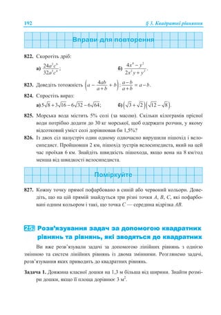 192 § 3. Ʉɜɚɞɪɚɬɧɿ ɪɿɜɧɹɧɧɹ
822. ɋɤɨɪɨɬɿɬɶ ɞɪɿɛ:
ɚ)
2 6
3 4
24 ;
32
a c
a c
ɛ)
4 2
2 2
4
.
2
x y
x y y
−
+
823. Ⱦɨɜɟɞɿɬɶ ɬɨɬɨɠɧɿɫɬɶ ( )4 : .ab a ba b a b
a b a b
−− + = −
+ +
824. ɋɩɪɨɫɬɿɬɶ ɜɢɪɚɡ:
ɚ) 5 8 3 16 6 32 6 64;+ − − ɛ) ( )( )3 2 12 8 .+ −
825. Ɇɨɪɫɶɤɚ ɜɨɞɚ ɦɿɫɬɢɬɶ 5% ɫɨɥɿ (ɡɚ ɦɚɫɨɸ). ɋɤɿɥɶɤɢ ɤɿɥɨɝɪɚɦɿɜ ɩɪɿɫɧɨʀ
ɜɨɞɢ ɩɨɬɪɿɛɧɨ ɞɨɞɚɬɢ ɞɨ 30 ɤɝ ɦɨɪɫɶɤɨʀ, ɳɨɛ ɨɞɟɪɠɚɬɢ ɪɨɡɱɢɧ, ɭ ɹɤɨɦɭ
ɜɿɞɫɨɬɤɨɜɢɣ ɭɦɿɫɬ ɫɨɥɿ ɞɨɪɿɜɧɸɜɚɜ ɛɢ 1,5%?
826. ȱɡ ɞɜɨɯ ɫɿɥ ɧɚɡɭɫɬɪɿɱ ɨɞɢɧ ɨɞɧɨɦɭ ɨɞɧɨɱɚɫɧɨ ɜɢɪɭɲɢɥɢ ɩɿɲɨɯɿɞ ɿ ɜɟɥɨ-
ɫɢɩɟɞɢɫɬ. ɉɪɨɣɲɨɜɲɢ 2 ɤɦ, ɩɿɲɨɯɿɞ ɡɭɫɬɪɿɜ ɜɟɥɨɫɢɩɟɞɢɫɬɚ, ɹɤɢɣ ɧɚ ɰɟɣ
ɱɚɫ ɩɪɨʀɯɚɜ 6 ɤɦ. Ɂɧɚɣɞɿɬɶ ɲɜɢɞɤɿɫɬɶ ɩɿɲɨɯɨɞɚ, ɹɤɳɨ ɜɨɧɚ ɧɚ 8 ɤɦ/ɝɨɞ
ɦɟɧɲɚ ɜɿɞ ɲɜɢɞɤɨɫɬɿ ɜɟɥɨɫɢɩɟɞɢɫɬɚ.
827. Ʉɨɠɧɭ ɬɨɱɤɭ ɩɪɹɦɨʀ ɩɨɮɚɪɛɨɜɚɧɨ ɜ ɫɢɧɿɣ ɚɛɨ ɱɟɪɜɨɧɢɣ ɤɨɥɶɨɪɢ. Ⱦɨɜɟ-
ɞɿɬɶ, ɳɨ ɧɚ ɰɿɣ ɩɪɹɦɿɣ ɡɧɚɣɞɭɬɶɫɹ ɬɪɢ ɪɿɡɧɿ ɬɨɱɤɢ Ⱥ, ȼ, ɋ, ɹɤɿ ɩɨɮɚɪɛɨ-
ɜɚɧɿ ɨɞɧɢɦ ɤɨɥɶɨɪɨɦ ɿ ɬɚɤɿ, ɳɨ ɬɨɱɤɚ ɋ — ɫɟɪɟɞɢɧɚ ɜɿɞɪɿɡɤɚ Ⱥȼ.
ȼɢ ɜɠɟ ɪɨɡɜ’ɹɡɭɜɚɥɢ ɡɚɞɚɱɿ ɡɚ ɞɨɩɨɦɨɝɨɸ ɥɿɧɿɣɧɢɯ ɪɿɜɧɹɧɶ ɡ ɨɞɧɿɽɸ
ɡɦɿɧɧɨɸ ɬɚ ɫɢɫɬɟɦ ɥɿɧɿɣɧɢɯ ɪɿɜɧɹɧɶ ɿɡ ɞɜɨɦɚ ɡɦɿɧɧɢɦɢ. Ɋɨɡɝɥɹɧɟɦɨ ɡɚɞɚɱɿ,
ɪɨɡɜ’ɹɡɭɜɚɧɧɹ ɹɤɢɯ ɩɪɢɜɨɞɢɬɶ ɞɨ ɤɜɚɞɪɚɬɧɢɯ ɪɿɜɧɹɧɶ.
Ɂɚɞɚɱɚ 1. Ⱦɨɜɠɢɧɚ ɤɥɚɫɧɨʀ ɞɨɲɤɢ ɧɚ 1,3 ɦ ɛɿɥɶɲɚ ɜɿɞ ɲɢɪɢɧɢ. Ɂɧɚɣɬɢ ɪɨɡɦɿ-
ɪɢ ɞɨɲɤɢ, ɹɤɳɨ ʀʀ ɩɥɨɳɚ ɞɨɪɿɜɧɸɽ 3 ɦ2
.
 