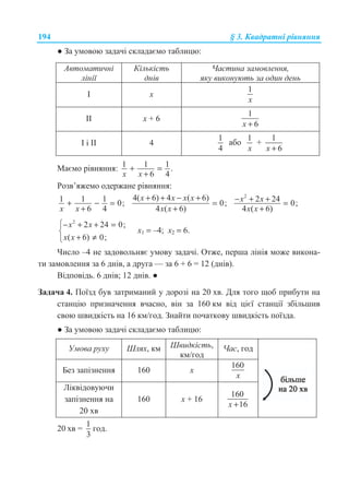 194 § 3. Ʉɜɚɞɪɚɬɧɿ ɪɿɜɧɹɧɧɹ
Ɣ Ɂɚ ɭɦɨɜɨɸ ɡɚɞɚɱɿ ɫɤɥɚɞɚɽɦɨ ɬɚɛɥɢɰɸ:
Ⱥɜɬɨɦɚɬɢɱɧɿ
ɥɿɧɿʀ
Ʉɿɥɶɤɿɫɬɶ
ɞɧɿɜ
ɑɚɫɬɢɧɚ ɡɚɦɨɜɥɟɧɧɹ,
ɹɤɭ ɜɢɤɨɧɭɸɬɶ ɡɚ ɨɞɢɧ ɞɟɧɶ
ȱ x
1
x
ȱȱ x + 6
1
6x +
ȱ ɿ ȱȱ 4
1
4
ɚɛɨ
1
x
+
1
6x +
Ɇɚɽɦɨ ɪɿɜɧɹɧɧɹ: 1 1 1 .
6 4x x
+ =
+
Ɋɨɡɜ’ɹɠɟɦɨ ɨɞɟɪɠɚɧɟ ɪɿɜɧɹɧɧɹ:
1 1 1 0;
6 4x x
+ − =
+
4( 6) 4 ( 6)
0;
4 ( 6)
x x x x
x x
+ + − +
=
+
2
2 24 0;
4 ( 6)
x x
x x
− + + =
+
2
2 24 0;
( 6) 0;
x x
x x
­− + + =
®
+ ≠¯
ɯ1 = –4; ɯ2 = 6.
ɑɢɫɥɨ –4 ɧɟ ɡɚɞɨɜɨɥɶɧɹɽ ɭɦɨɜɭ ɡɚɞɚɱɿ. Ɉɬɠɟ, ɩɟɪɲɚ ɥɿɧɿɹ ɦɨɠɟ ɜɢɤɨɧɚ-
ɬɢ ɡɚɦɨɜɥɟɧɧɹ ɡɚ 6 ɞɧɿɜ, ɚ ɞɪɭɝɚ — ɡɚ 6 + 6 = 12 (ɞɧɿɜ).
ȼɿɞɩɨɜɿɞɶ. 6 ɞɧɿɜ; 12 ɞɧɿɜ. Ɣ
Ɂɚɞɚɱɚ 4. ɉɨʀɡɞ ɛɭɜ ɡɚɬɪɢɦɚɧɢɣ ɭ ɞɨɪɨɡɿ ɧɚ 20 ɯɜ. Ⱦɥɹ ɬɨɝɨ ɳɨɛ ɩɪɢɛɭɬɢ ɧɚ
ɫɬɚɧɰɿɸ ɩɪɢɡɧɚɱɟɧɧɹ ɜɱɚɫɧɨ, ɜɿɧ ɡɚ 160 ɤɦ ɜɿɞ ɰɿɽʀ ɫɬɚɧɰɿʀ ɡɛɿɥɶɲɢɜ
ɫɜɨɸ ɲɜɢɞɤɿɫɬɶ ɧɚ 16 ɤɦ/ɝɨɞ. Ɂɧɚɣɬɢ ɩɨɱɚɬɤɨɜɭ ɲɜɢɞɤɿɫɬɶ ɩɨʀɡɞɚ.
Ɣ Ɂɚ ɭɦɨɜɨɸ ɡɚɞɚɱɿ ɫɤɥɚɞɚɽɦɨ ɬɚɛɥɢɰɸ:
ɍɦɨɜɚ ɪɭɯɭ ɒɥɹɯ, ɤɦ ɒɜɢɞɤɿɫɬɶ,
ɤɦ/ɝɨɞ
ɑɚɫ, ɝɨɞ
Ȼɟɡ ɡɚɩɿɡɧɟɧɧɹ 160 ɯ
160
x
Ʌɿɤɜɿɞɨɜɭɸɱɢ
ɡɚɩɿɡɧɟɧɧɹ ɧɚ
20 ɯɜ
160 ɯ + 16
160
16x +
20 ɯɜ =
1
3
ɝɨɞ.
 