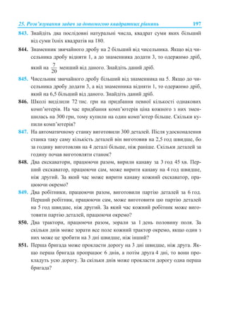 25. Ɋɨɡɜ’ɹɡɭɜɚɧɧɹ ɡɚɞɚɱ ɡɚ ɞɨɩɨɦɨɝɨɸ ɤɜɚɞɪɚɬɧɢɯ ɪɿɜɧɹɧɶ 197
843. Ɂɧɚɣɞɿɬɶ ɞɜɚ ɩɨɫɥɿɞɨɜɧɿ ɧɚɬɭɪɚɥɶɧɿ ɱɢɫɥɚ, ɤɜɚɞɪɚɬ ɫɭɦɢ ɹɤɢɯ ɛɿɥɶɲɢɣ
ɜɿɞ ɫɭɦɢ ʀɯɧɿɯ ɤɜɚɞɪɚɬɿɜ ɧɚ 180.
844. Ɂɧɚɦɟɧɧɢɤ ɡɜɢɱɚɣɧɨɝɨ ɞɪɨɛɭ ɧɚ 2 ɛɿɥɶɲɢɣ ɜɿɞ ɱɢɫɟɥɶɧɢɤɚ. əɤɳɨ ɜɿɞ ɱɢ-
ɫɟɥɶɧɢɤɚ ɞɪɨɛɭ ɜɿɞɧɹɬɢ 1, ɚ ɞɨ ɡɧɚɦɟɧɧɢɤɚ ɞɨɞɚɬɢ 3, ɬɨ ɨɞɟɪɠɢɦɨ ɞɪɿɛ,
ɹɤɢɣ ɧɚ 7
20
ɦɟɧɲɢɣ ɜɿɞ ɞɚɧɨɝɨ. Ɂɧɚɣɞɿɬɶ ɞɚɧɢɣ ɞɪɿɛ.
845. ɑɢɫɟɥɶɧɢɤ ɡɜɢɱɚɣɧɨɝɨ ɞɪɨɛɭ ɛɿɥɶɲɢɣ ɜɿɞ ɡɧɚɦɟɧɧɢɤɚ ɧɚ 5. əɤɳɨ ɞɨ ɱɢ-
ɫɟɥɶɧɢɤɚ ɞɪɨɛɭ ɞɨɞɚɬɢ 3, ɚ ɜɿɞ ɡɧɚɦɟɧɧɢɤɚ ɜɿɞɧɹɬɢ 1, ɬɨ ɨɞɟɪɠɢɦɨ ɞɪɿɛ,
ɹɤɢɣ ɧɚ 6,5 ɛɿɥɶɲɢɣ ɜɿɞ ɞɚɧɨɝɨ. Ɂɧɚɣɞɿɬɶ ɞɚɧɢɣ ɞɪɿɛ.
846. ɒɤɨɥɿ ɜɢɞɿɥɢɥɢ 72 ɬɢɫ. ɝɪɧ ɧɚ ɩɪɢɞɛɚɧɧɹ ɩɟɜɧɨʀ ɤɿɥɶɤɨɫɬɿ ɨɞɧɚɤɨɜɢɯ
ɤɨɦɩ’ɸɬɟɪɿɜ. ɇɚ ɱɚɫ ɩɪɢɞɛɚɧɧɹ ɤɨɦɩ’ɸɬɟɪɿɜ ɰɿɧɚ ɤɨɠɧɨɝɨ ɡ ɧɢɯ ɡɦɟɧ-
ɲɢɥɚɫɶ ɧɚ 300 ɝɪɧ, ɬɨɦɭ ɤɭɩɢɥɢ ɧɚ ɨɞɢɧ ɤɨɦɩ’ɸɬɟɪ ɛɿɥɶɲɟ. ɋɤɿɥɶɤɢ ɤɭ-
ɩɢɥɢ ɤɨɦɩ’ɸɬɟɪɿɜ?
847. ɇɚ ɚɜɬɨɦɚɬɢɱɧɨɦɭ ɫɬɚɧɤɭ ɜɢɝɨɬɨɜɢɥɢ 300 ɞɟɬɚɥɟɣ. ɉɿɫɥɹ ɭɞɨɫɤɨɧɚɥɟɧɧɹ
ɫɬɚɧɤɚ ɬɚɤɭ ɫɚɦɭ ɤɿɥɶɤɿɫɬɶ ɞɟɬɚɥɟɣ ɜɿɧ ɜɢɝɨɬɨɜɢɜ ɧɚ 2,5 ɝɨɞ ɲɜɢɞɲɟ, ɛɨ
ɡɚ ɝɨɞɢɧɭ ɜɢɝɨɬɨɜɥɹɜ ɧɚ 4 ɞɟɬɚɥɿ ɛɿɥɶɲɟ, ɧɿɠ ɪɚɧɿɲɟ. ɋɤɿɥɶɤɢ ɞɟɬɚɥɟɣ ɡɚ
ɝɨɞɢɧɭ ɩɨɱɚɜ ɜɢɝɨɬɨɜɥɹɬɢ ɫɬɚɧɨɤ?
848. Ⱦɜɚ ɟɤɫɤɚɜɚɬɨɪɢ, ɩɪɚɰɸɸɱɢ ɪɚɡɨɦ, ɜɢɪɢɥɢ ɤɚɧɚɜɭ ɡɚ 3 ɝɨɞ 45 ɯɜ. ɉɟɪ-
ɲɢɣ ɟɤɫɤɚɜɚɬɨɪ, ɩɪɚɰɸɸɱɢ ɫɚɦ, ɦɨɠɟ ɜɢɪɢɬɢ ɤɚɧɚɜɭ ɧɚ 4 ɝɨɞ ɲɜɢɞɲɟ,
ɧɿɠ ɞɪɭɝɢɣ. Ɂɚ ɹɤɢɣ ɱɚɫ ɦɨɠɟ ɜɢɪɢɬɢ ɤɚɧɚɜɭ ɤɨɠɧɢɣ ɟɤɫɤɚɜɚɬɨɪ, ɩɪɚ-
ɰɸɸɱɢ ɨɤɪɟɦɨ?
849. Ⱦɜɚ ɪɨɛɿɬɧɢɤɢ, ɩɪɚɰɸɸɱɢ ɪɚɡɨɦ, ɜɢɝɨɬɨɜɢɥɢ ɩɚɪɬɿɸ ɞɟɬɚɥɟɣ ɡɚ 6 ɝɨɞ.
ɉɟɪɲɢɣ ɪɨɛɿɬɧɢɤ, ɩɪɚɰɸɸɱɢ ɫɚɦ, ɦɨɠɟ ɜɢɝɨɬɨɜɢɬɢ ɰɸ ɩɚɪɬɿɸ ɞɟɬɚɥɟɣ
ɧɚ 5 ɝɨɞ ɲɜɢɞɲɟ, ɧɿɠ ɞɪɭɝɢɣ. Ɂɚ ɹɤɢɣ ɱɚɫ ɤɨɠɧɢɣ ɪɨɛɿɬɧɢɤ ɦɨɠɟ ɜɢɝɨ-
ɬɨɜɢɬɢ ɩɚɪɬɿɸ ɞɟɬɚɥɟɣ, ɩɪɚɰɸɸɱɢ ɨɤɪɟɦɨ?
850. Ⱦɜɚ ɬɪɚɤɬɨɪɢ, ɩɪɚɰɸɸɱɢ ɪɚɡɨɦ, ɡɨɪɚɥɢ ɡɚ 1 ɞɟɧɶ ɩɨɥɨɜɢɧɭ ɩɨɥɹ. Ɂɚ
ɫɤɿɥɶɤɢ ɞɧɿɜ ɦɨɠɟ ɡɨɪɚɬɢ ɜɫɟ ɩɨɥɟ ɤɨɠɧɢɣ ɬɪɚɤɬɨɪ ɨɤɪɟɦɨ, ɹɤɳɨ ɨɞɢɧ ɡ
ɧɢɯ ɦɨɠɟ ɰɟ ɡɪɨɛɢɬɢ ɧɚ 3 ɞɧɿ ɲɜɢɞɲɟ, ɧɿɠ ɿɧɲɢɣ?
851. ɉɟɪɲɚ ɛɪɢɝɚɞɚ ɦɨɠɟ ɩɪɨɤɥɚɫɬɢ ɞɨɪɨɝɭ ɧɚ 3 ɞɧɿ ɲɜɢɞɲɟ, ɧɿɠ ɞɪɭɝɚ. əɤ-
ɳɨ ɩɟɪɲɚ ɛɪɢɝɚɞɚ ɩɪɨɩɪɚɰɸɽ 6 ɞɧɿɜ, ɚ ɩɨɬɿɦ ɞɪɭɝɚ 4 ɞɧɿ, ɬɨ ɜɨɧɢ ɩɪɨ-
ɤɥɚɞɭɬɶ ɭɫɸ ɞɨɪɨɝɭ. Ɂɚ ɫɤɿɥɶɤɢ ɞɧɿɜ ɦɨɠɟ ɩɪɨɤɥɚɫɬɢ ɞɨɪɨɝɭ ɨɞɧɚ ɩɟɪɲɚ
ɛɪɢɝɚɞɚ?
 